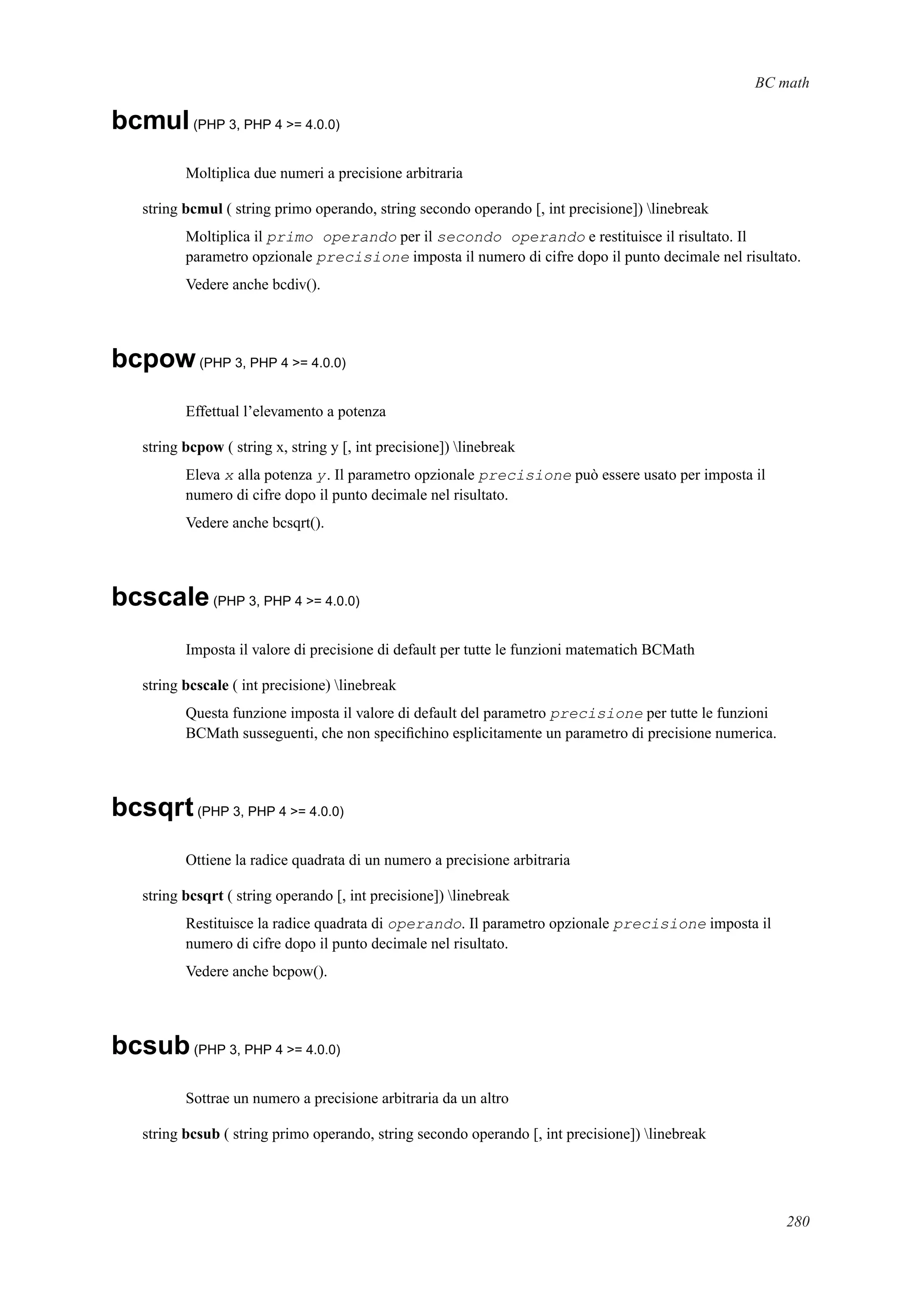 BC math
bcmul(PHP 3, PHP 4 >= 4.0.0)
Moltiplica due numeri a precisione arbitraria
string bcmul ( string primo operando, string secondo operando [, int precisione]) linebreak
Moltiplica il primo operando per il secondo operando e restituisce il risultato. Il
parametro opzionale precisione imposta il numero di cifre dopo il punto decimale nel risultato.
Vedere anche bcdiv().
bcpow(PHP 3, PHP 4 >= 4.0.0)
Effettual l’elevamento a potenza
string bcpow ( string x, string y [, int precisione]) linebreak
Eleva x alla potenza y. Il parametro opzionale precisione può essere usato per imposta il
numero di cifre dopo il punto decimale nel risultato.
Vedere anche bcsqrt().
bcscale(PHP 3, PHP 4 >= 4.0.0)
Imposta il valore di precisione di default per tutte le funzioni matematich BCMath
string bcscale ( int precisione) linebreak
Questa funzione imposta il valore di default del parametro precisione per tutte le funzioni
BCMath susseguenti, che non speciﬁchino esplicitamente un parametro di precisione numerica.
bcsqrt(PHP 3, PHP 4 >= 4.0.0)
Ottiene la radice quadrata di un numero a precisione arbitraria
string bcsqrt ( string operando [, int precisione]) linebreak
Restituisce la radice quadrata di operando. Il parametro opzionale precisione imposta il
numero di cifre dopo il punto decimale nel risultato.
Vedere anche bcpow().
bcsub(PHP 3, PHP 4 >= 4.0.0)
Sottrae un numero a precisione arbitraria da un altro
string bcsub ( string primo operando, string secondo operando [, int precisione]) linebreak
280
 