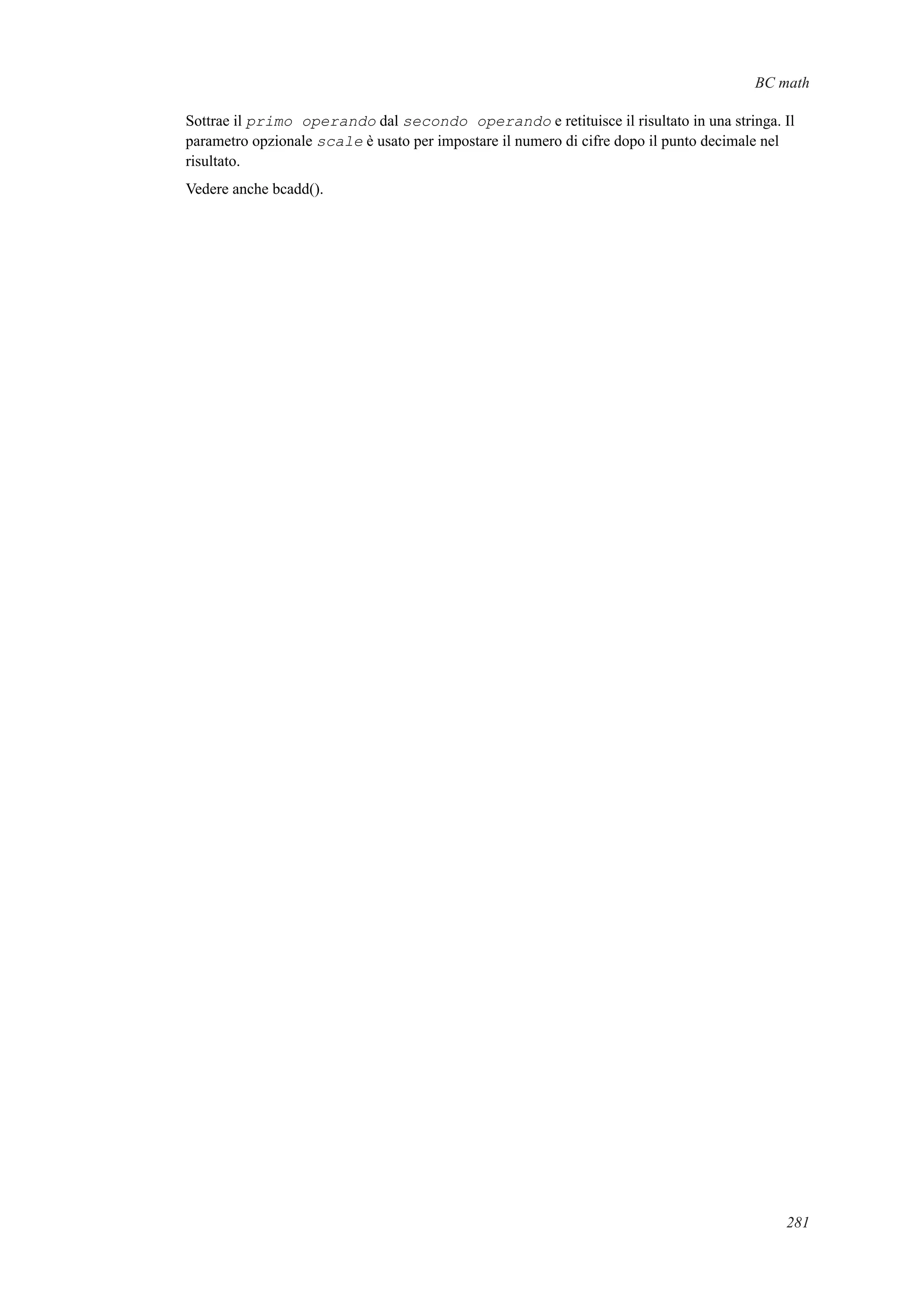BC math
Sottrae il primo operando dal secondo operando e retituisce il risultato in una stringa. Il
parametro opzionale scale è usato per impostare il numero di cifre dopo il punto decimale nel
risultato.
Vedere anche bcadd().
281
 