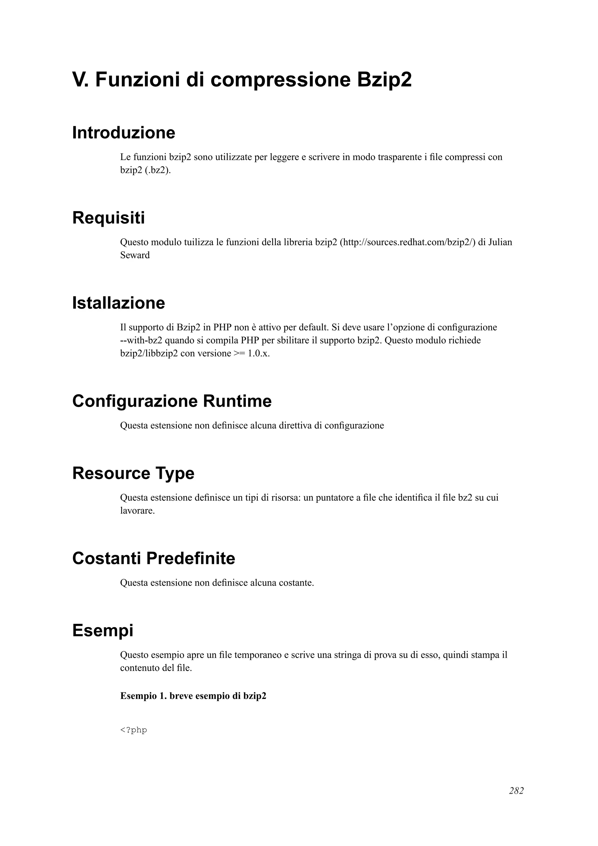V. Funzioni di compressione Bzip2
Introduzione
Le funzioni bzip2 sono utilizzate per leggere e scrivere in modo trasparente i ﬁle compressi con
bzip2 (.bz2).
Requisiti
Questo modulo tuilizza le funzioni della libreria bzip2 (http://sources.redhat.com/bzip2/) di Julian
Seward
Istallazione
Il supporto di Bzip2 in PHP non è attivo per default. Si deve usare l’opzione di conﬁgurazione
--with-bz2 quando si compila PHP per sbilitare il supporto bzip2. Questo modulo richiede
bzip2/libbzip2 con versione >= 1.0.x.
Conﬁgurazione Runtime
Questa estensione non deﬁnisce alcuna direttiva di conﬁgurazione
Resource Type
Questa estensione deﬁnisce un tipi di risorsa: un puntatore a ﬁle che identiﬁca il ﬁle bz2 su cui
lavorare.
Costanti Predeﬁnite
Questa estensione non deﬁnisce alcuna costante.
Esempi
Questo esempio apre un ﬁle temporaneo e scrive una stringa di prova su di esso, quindi stampa il
contenuto del ﬁle.
Esempio 1. breve esempio di bzip2
<?php
282
 