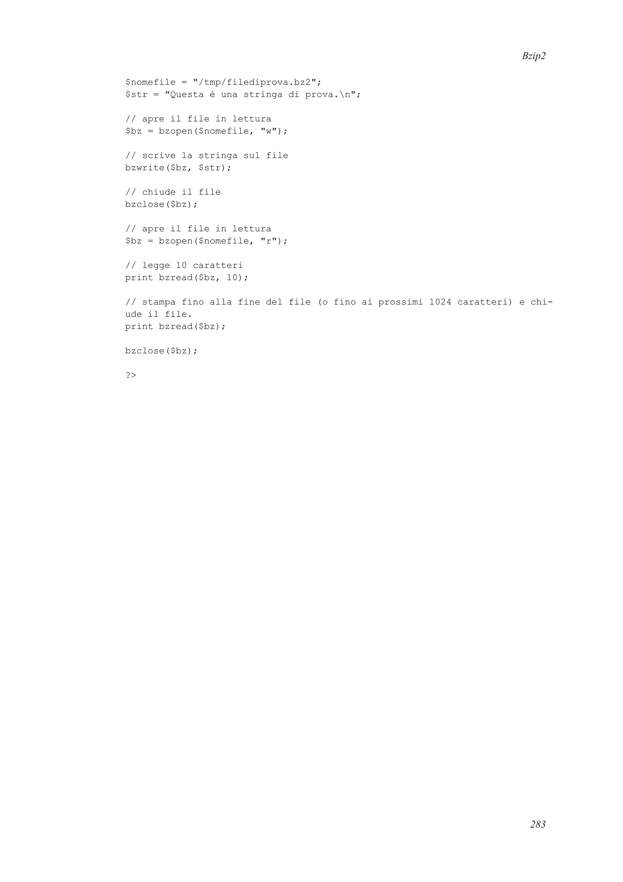 Bzip2
$nomefile = "/tmp/filediprova.bz2";
$str = "Questa è una stringa di prova.n";
// apre il file in lettura
$bz = bzopen($nomefile, "w");
// scrive la stringa sul file
bzwrite($bz, $str);
// chiude il file
bzclose($bz);
// apre il file in lettura
$bz = bzopen($nomefile, "r");
// legge 10 caratteri
print bzread($bz, 10);
// stampa fino alla fine del file (o fino ai prossimi 1024 caratteri) e chi-
ude il file.
print bzread($bz);
bzclose($bz);
?>
283
 