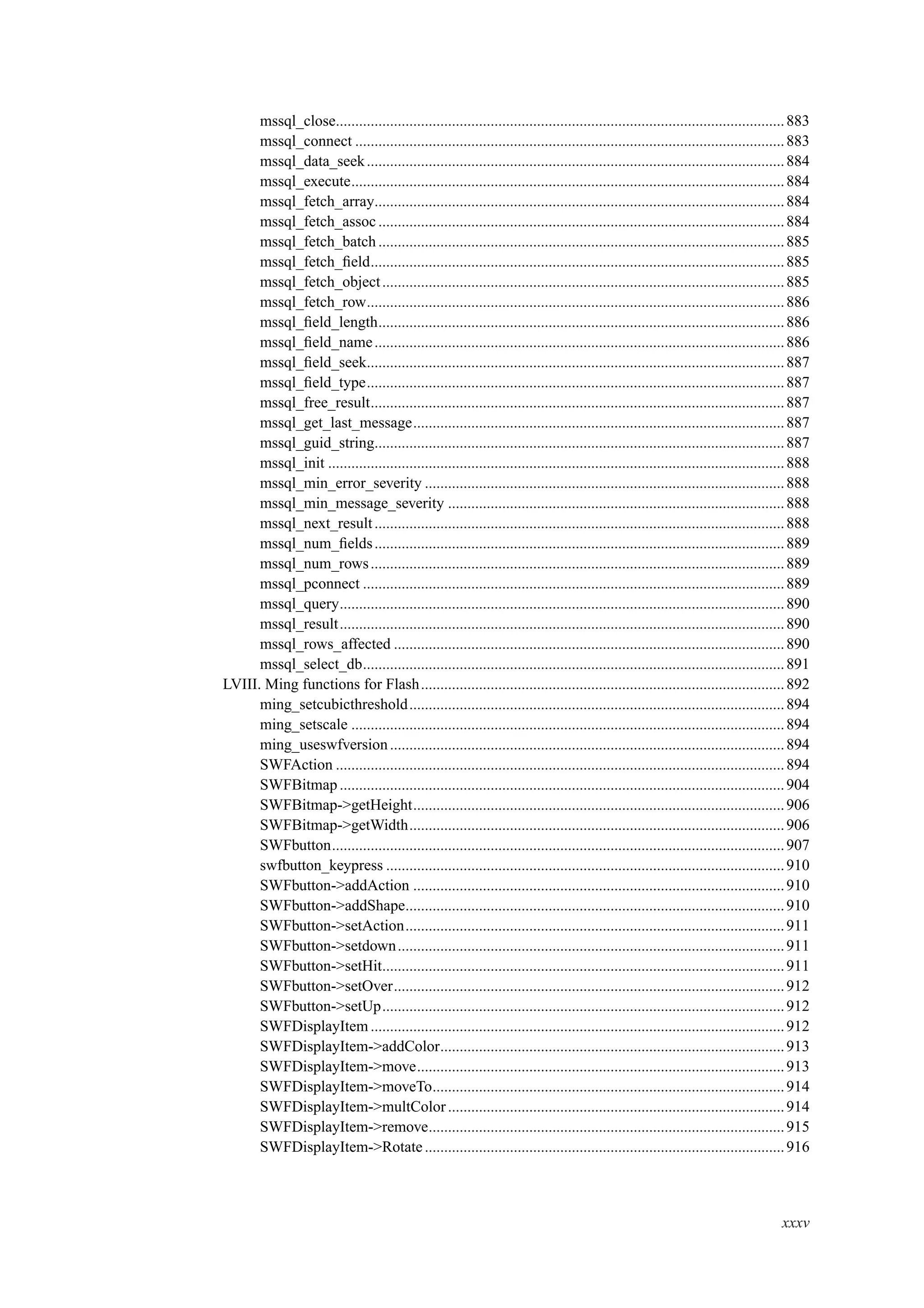 mssql_close....................................................................................................................883
mssql_connect ...............................................................................................................883
mssql_data_seek............................................................................................................884
mssql_execute................................................................................................................884
mssql_fetch_array..........................................................................................................884
mssql_fetch_assoc .........................................................................................................884
mssql_fetch_batch .........................................................................................................885
mssql_fetch_ﬁeld...........................................................................................................885
mssql_fetch_object........................................................................................................885
mssql_fetch_row............................................................................................................886
mssql_ﬁeld_length.........................................................................................................886
mssql_ﬁeld_name..........................................................................................................886
mssql_ﬁeld_seek............................................................................................................887
mssql_ﬁeld_type............................................................................................................887
mssql_free_result...........................................................................................................887
mssql_get_last_message................................................................................................887
mssql_guid_string..........................................................................................................887
mssql_init ......................................................................................................................888
mssql_min_error_severity .............................................................................................888
mssql_min_message_severity .......................................................................................888
mssql_next_result..........................................................................................................888
mssql_num_ﬁelds..........................................................................................................889
mssql_num_rows...........................................................................................................889
mssql_pconnect .............................................................................................................889
mssql_query...................................................................................................................890
mssql_result...................................................................................................................890
mssql_rows_affected .....................................................................................................890
mssql_select_db.............................................................................................................891
LVIII. Ming functions for Flash..............................................................................................892
ming_setcubicthreshold.................................................................................................894
ming_setscale ................................................................................................................894
ming_useswfversion......................................................................................................894
SWFAction ....................................................................................................................894
SWFBitmap...................................................................................................................904
SWFBitmap->getHeight................................................................................................906
SWFBitmap->getWidth.................................................................................................906
SWFbutton.....................................................................................................................907
swfbutton_keypress .......................................................................................................910
SWFbutton->addAction ................................................................................................910
SWFbutton->addShape..................................................................................................910
SWFbutton->setAction..................................................................................................911
SWFbutton->setdown....................................................................................................911
SWFbutton->setHit........................................................................................................911
SWFbutton->setOver.....................................................................................................912
SWFbutton->setUp........................................................................................................912
SWFDisplayItem...........................................................................................................912
SWFDisplayItem->addColor.........................................................................................913
SWFDisplayItem->move...............................................................................................913
SWFDisplayItem->moveTo...........................................................................................914
SWFDisplayItem->multColor.......................................................................................914
SWFDisplayItem->remove............................................................................................915
SWFDisplayItem->Rotate.............................................................................................916
xxxv
 