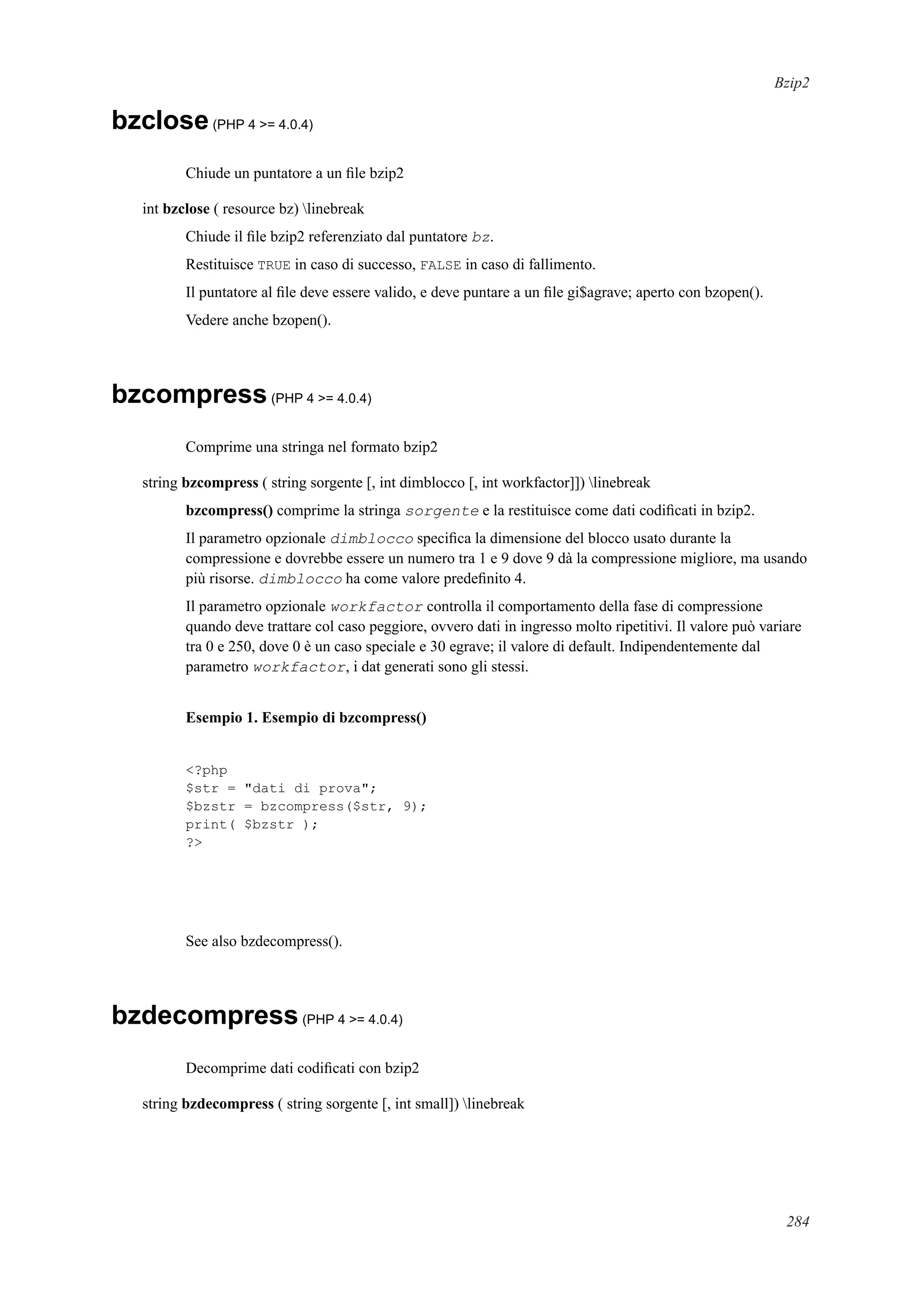 Bzip2
bzclose(PHP 4 >= 4.0.4)
Chiude un puntatore a un ﬁle bzip2
int bzclose ( resource bz) linebreak
Chiude il ﬁle bzip2 referenziato dal puntatore bz.
Restituisce TRUE in caso di successo, FALSE in caso di fallimento.
Il puntatore al ﬁle deve essere valido, e deve puntare a un ﬁle gi$agrave; aperto con bzopen().
Vedere anche bzopen().
bzcompress(PHP 4 >= 4.0.4)
Comprime una stringa nel formato bzip2
string bzcompress ( string sorgente [, int dimblocco [, int workfactor]]) linebreak
bzcompress() comprime la stringa sorgente e la restituisce come dati codiﬁcati in bzip2.
Il parametro opzionale dimblocco speciﬁca la dimensione del blocco usato durante la
compressione e dovrebbe essere un numero tra 1 e 9 dove 9 dà la compressione migliore, ma usando
più risorse. dimblocco ha come valore predeﬁnito 4.
Il parametro opzionale workfactor controlla il comportamento della fase di compressione
quando deve trattare col caso peggiore, ovvero dati in ingresso molto ripetitivi. Il valore può variare
tra 0 e 250, dove 0 è un caso speciale e 30 egrave; il valore di default. Indipendentemente dal
parametro workfactor, i dat generati sono gli stessi.
Esempio 1. Esempio di bzcompress()
<?php
$str = "dati di prova";
$bzstr = bzcompress($str, 9);
print( $bzstr );
?>
See also bzdecompress().
bzdecompress(PHP 4 >= 4.0.4)
Decomprime dati codiﬁcati con bzip2
string bzdecompress ( string sorgente [, int small]) linebreak
284
 