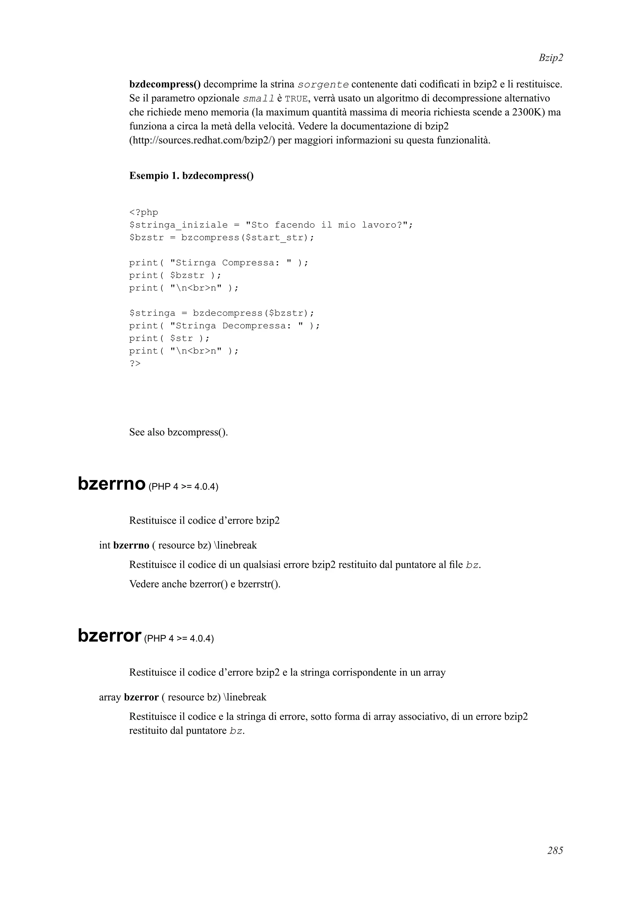 Bzip2
bzdecompress() decomprime la strina sorgente contenente dati codiﬁcati in bzip2 e li restituisce.
Se il parametro opzionale small è TRUE, verrà usato un algoritmo di decompressione alternativo
che richiede meno memoria (la maximum quantità massima di meoria richiesta scende a 2300K) ma
funziona a circa la metà della velocità. Vedere la documentazione di bzip2
(http://sources.redhat.com/bzip2/) per maggiori informazioni su questa funzionalità.
Esempio 1. bzdecompress()
<?php
$stringa_iniziale = "Sto facendo il mio lavoro?";
$bzstr = bzcompress($start_str);
print( "Stirnga Compressa: " );
print( $bzstr );
print( "n<br>n" );
$stringa = bzdecompress($bzstr);
print( "Stringa Decompressa: " );
print( $str );
print( "n<br>n" );
?>
See also bzcompress().
bzerrno(PHP 4 >= 4.0.4)
Restituisce il codice d’errore bzip2
int bzerrno ( resource bz) linebreak
Restituisce il codice di un qualsiasi errore bzip2 restituito dal puntatore al ﬁle bz.
Vedere anche bzerror() e bzerrstr().
bzerror(PHP 4 >= 4.0.4)
Restituisce il codice d’errore bzip2 e la stringa corrispondente in un array
array bzerror ( resource bz) linebreak
Restituisce il codice e la stringa di errore, sotto forma di array associativo, di un errore bzip2
restituito dal puntatore bz.
285
 