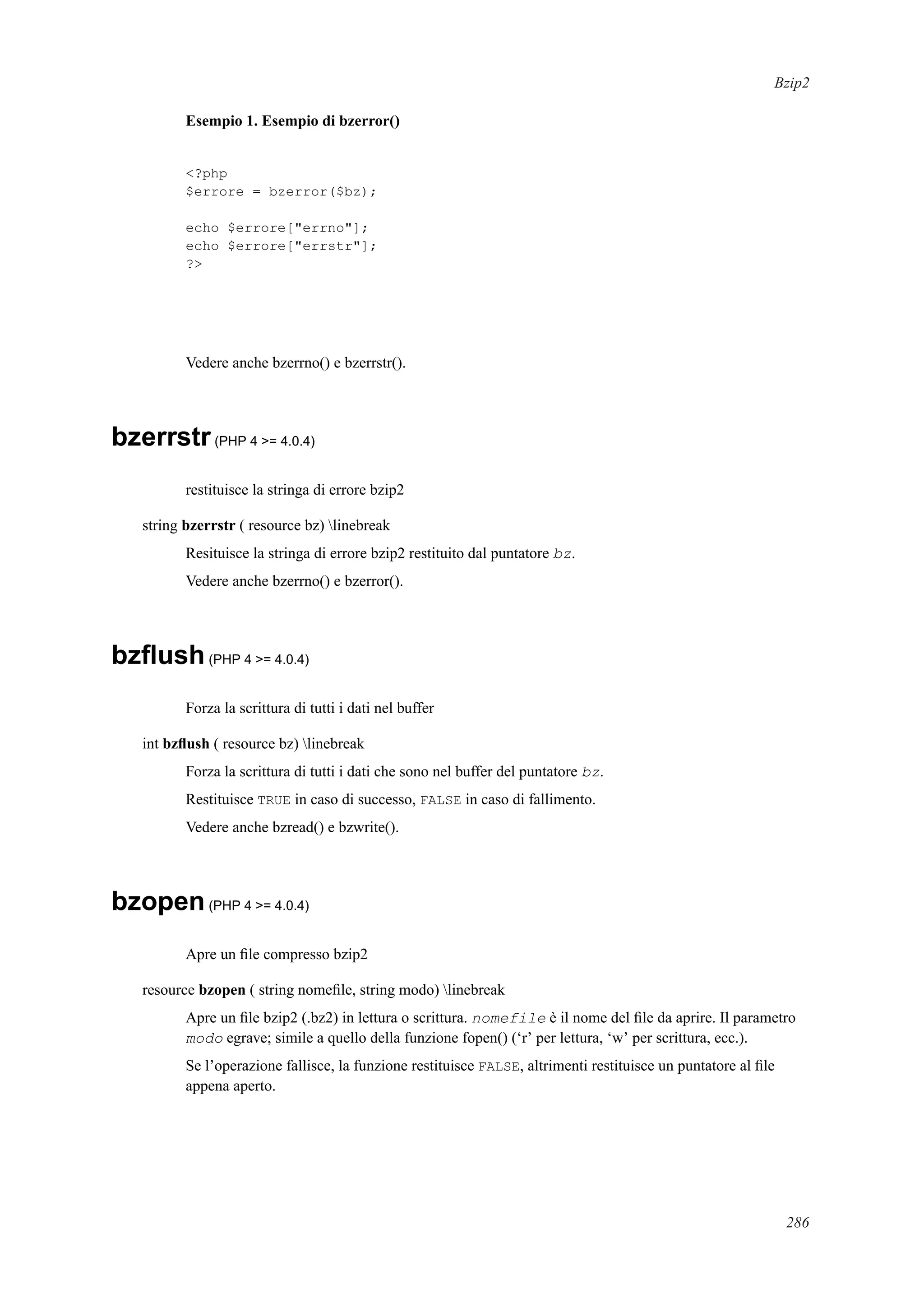 Bzip2
Esempio 1. Esempio di bzerror()
<?php
$errore = bzerror($bz);
echo $errore["errno"];
echo $errore["errstr"];
?>
Vedere anche bzerrno() e bzerrstr().
bzerrstr(PHP 4 >= 4.0.4)
restituisce la stringa di errore bzip2
string bzerrstr ( resource bz) linebreak
Resituisce la stringa di errore bzip2 restituito dal puntatore bz.
Vedere anche bzerrno() e bzerror().
bzﬂush(PHP 4 >= 4.0.4)
Forza la scrittura di tutti i dati nel buffer
int bzﬂush ( resource bz) linebreak
Forza la scrittura di tutti i dati che sono nel buffer del puntatore bz.
Restituisce TRUE in caso di successo, FALSE in caso di fallimento.
Vedere anche bzread() e bzwrite().
bzopen(PHP 4 >= 4.0.4)
Apre un ﬁle compresso bzip2
resource bzopen ( string nomeﬁle, string modo) linebreak
Apre un ﬁle bzip2 (.bz2) in lettura o scrittura. nomefile è il nome del ﬁle da aprire. Il parametro
modo egrave; simile a quello della funzione fopen() (‘r’ per lettura, ‘w’ per scrittura, ecc.).
Se l’operazione fallisce, la funzione restituisce FALSE, altrimenti restituisce un puntatore al ﬁle
appena aperto.
286
 