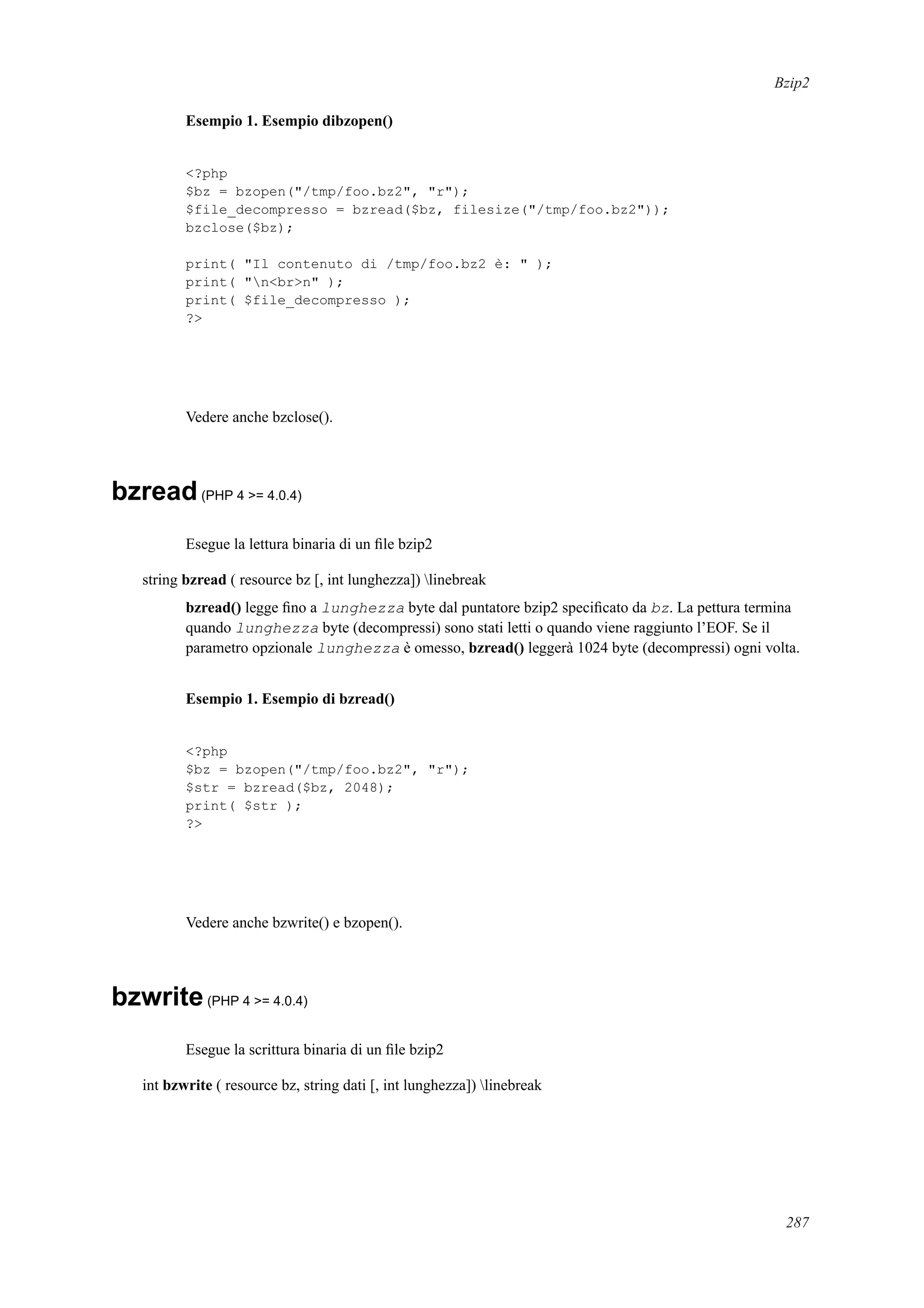 Bzip2
Esempio 1. Esempio dibzopen()
<?php
$bz = bzopen("/tmp/foo.bz2", "r");
$file_decompresso = bzread($bz, filesize("/tmp/foo.bz2"));
bzclose($bz);
print( "Il contenuto di /tmp/foo.bz2 è: " );
print( "n<br>n" );
print( $file_decompresso );
?>
Vedere anche bzclose().
bzread(PHP 4 >= 4.0.4)
Esegue la lettura binaria di un ﬁle bzip2
string bzread ( resource bz [, int lunghezza]) linebreak
bzread() legge ﬁno a lunghezza byte dal puntatore bzip2 speciﬁcato da bz. La pettura termina
quando lunghezza byte (decompressi) sono stati letti o quando viene raggiunto l’EOF. Se il
parametro opzionale lunghezza è omesso, bzread() leggerà 1024 byte (decompressi) ogni volta.
Esempio 1. Esempio di bzread()
<?php
$bz = bzopen("/tmp/foo.bz2", "r");
$str = bzread($bz, 2048);
print( $str );
?>
Vedere anche bzwrite() e bzopen().
bzwrite(PHP 4 >= 4.0.4)
Esegue la scrittura binaria di un ﬁle bzip2
int bzwrite ( resource bz, string dati [, int lunghezza]) linebreak
287
 