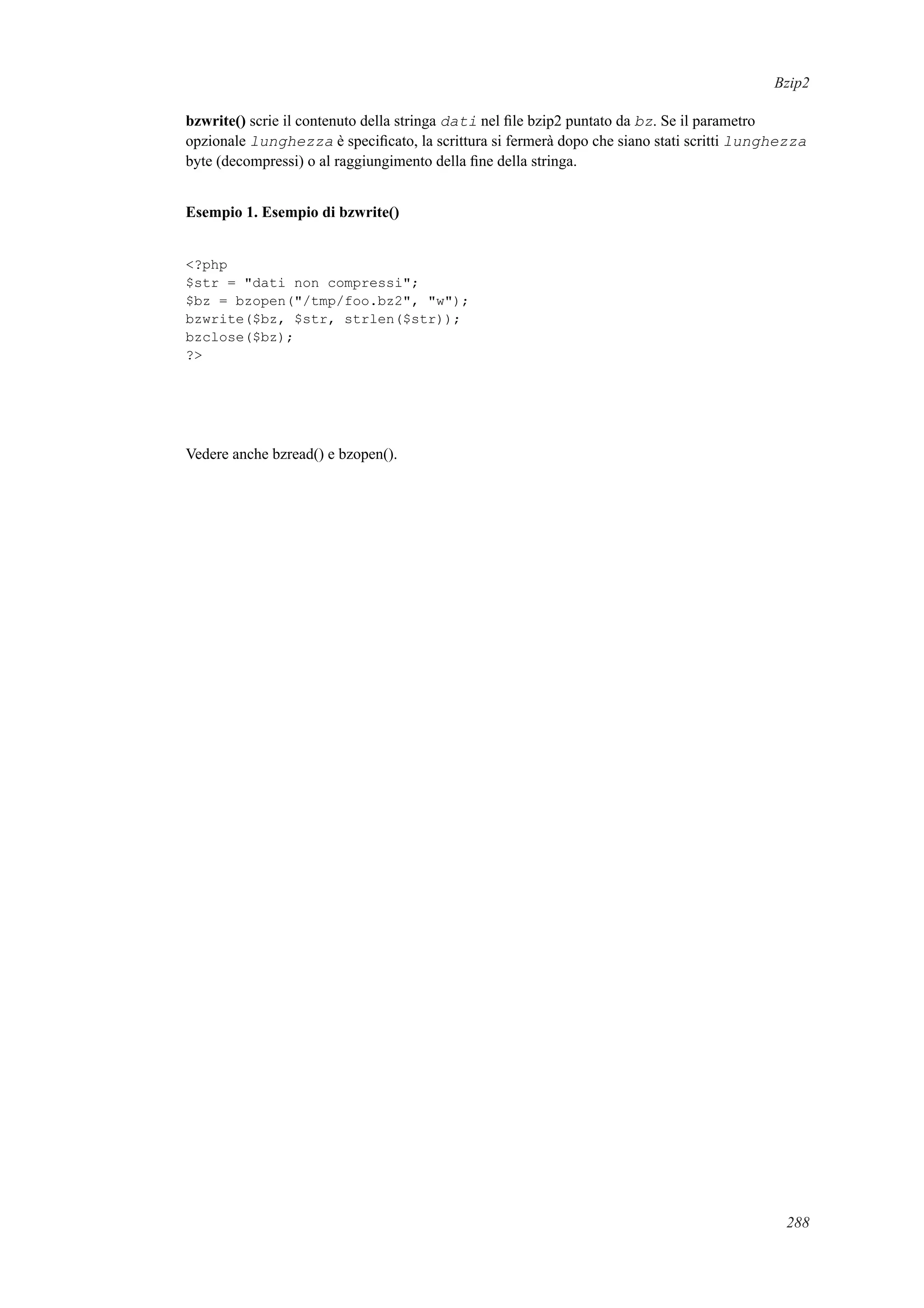 Bzip2
bzwrite() scrie il contenuto della stringa dati nel ﬁle bzip2 puntato da bz. Se il parametro
opzionale lunghezza è speciﬁcato, la scrittura si fermerà dopo che siano stati scritti lunghezza
byte (decompressi) o al raggiungimento della ﬁne della stringa.
Esempio 1. Esempio di bzwrite()
<?php
$str = "dati non compressi";
$bz = bzopen("/tmp/foo.bz2", "w");
bzwrite($bz, $str, strlen($str));
bzclose($bz);
?>
Vedere anche bzread() e bzopen().
288
 