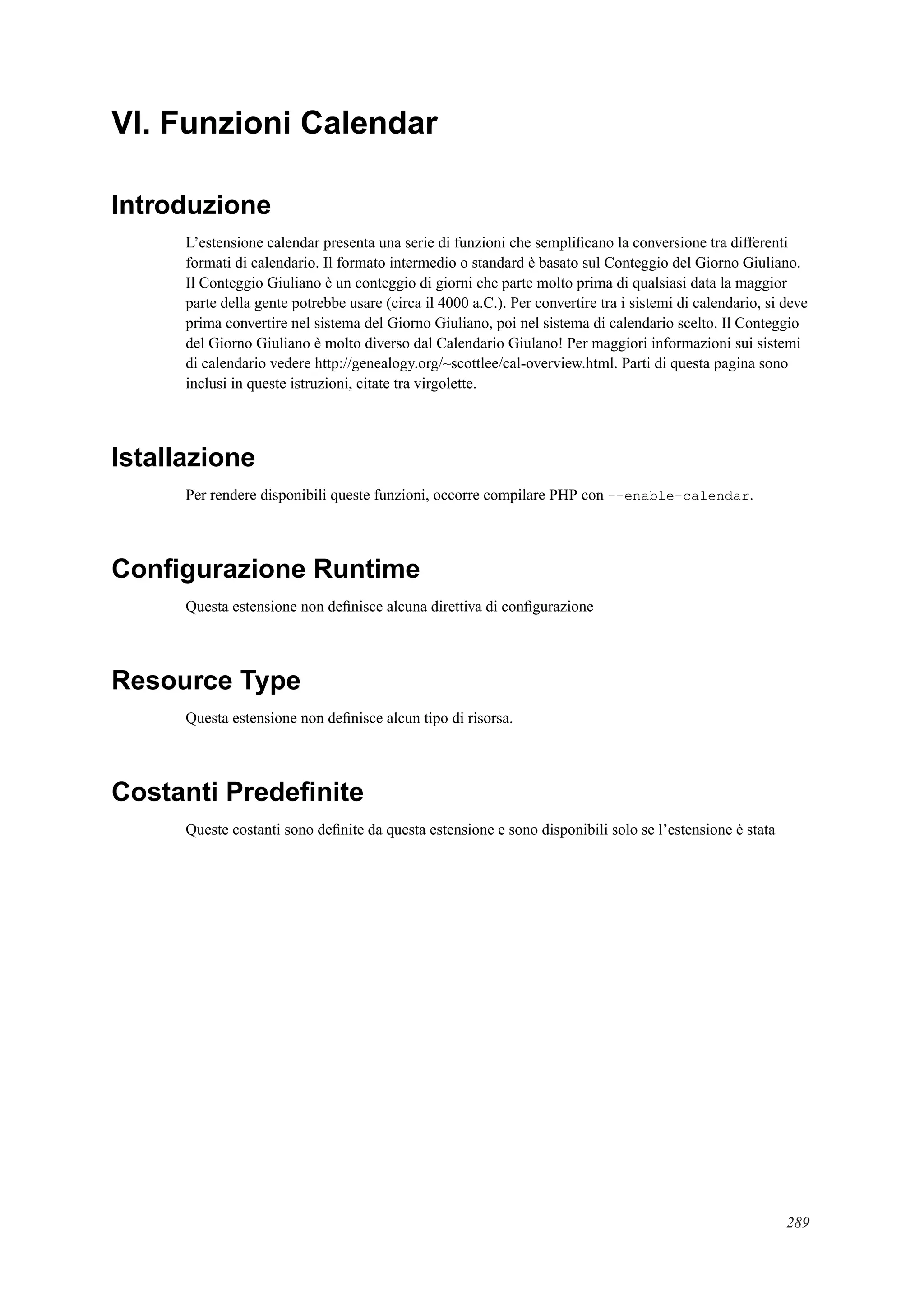 VI. Funzioni Calendar
Introduzione
L’estensione calendar presenta una serie di funzioni che sempliﬁcano la conversione tra differenti
formati di calendario. Il formato intermedio o standard è basato sul Conteggio del Giorno Giuliano.
Il Conteggio Giuliano è un conteggio di giorni che parte molto prima di qualsiasi data la maggior
parte della gente potrebbe usare (circa il 4000 a.C.). Per convertire tra i sistemi di calendario, si deve
prima convertire nel sistema del Giorno Giuliano, poi nel sistema di calendario scelto. Il Conteggio
del Giorno Giuliano è molto diverso dal Calendario Giulano! Per maggiori informazioni sui sistemi
di calendario vedere http://genealogy.org/~scottlee/cal-overview.html. Parti di questa pagina sono
inclusi in queste istruzioni, citate tra virgolette.
Istallazione
Per rendere disponibili queste funzioni, occorre compilare PHP con --enable-calendar.
Conﬁgurazione Runtime
Questa estensione non deﬁnisce alcuna direttiva di conﬁgurazione
Resource Type
Questa estensione non deﬁnisce alcun tipo di risorsa.
Costanti Predeﬁnite
Queste costanti sono deﬁnite da questa estensione e sono disponibili solo se l’estensione è stata
289
 