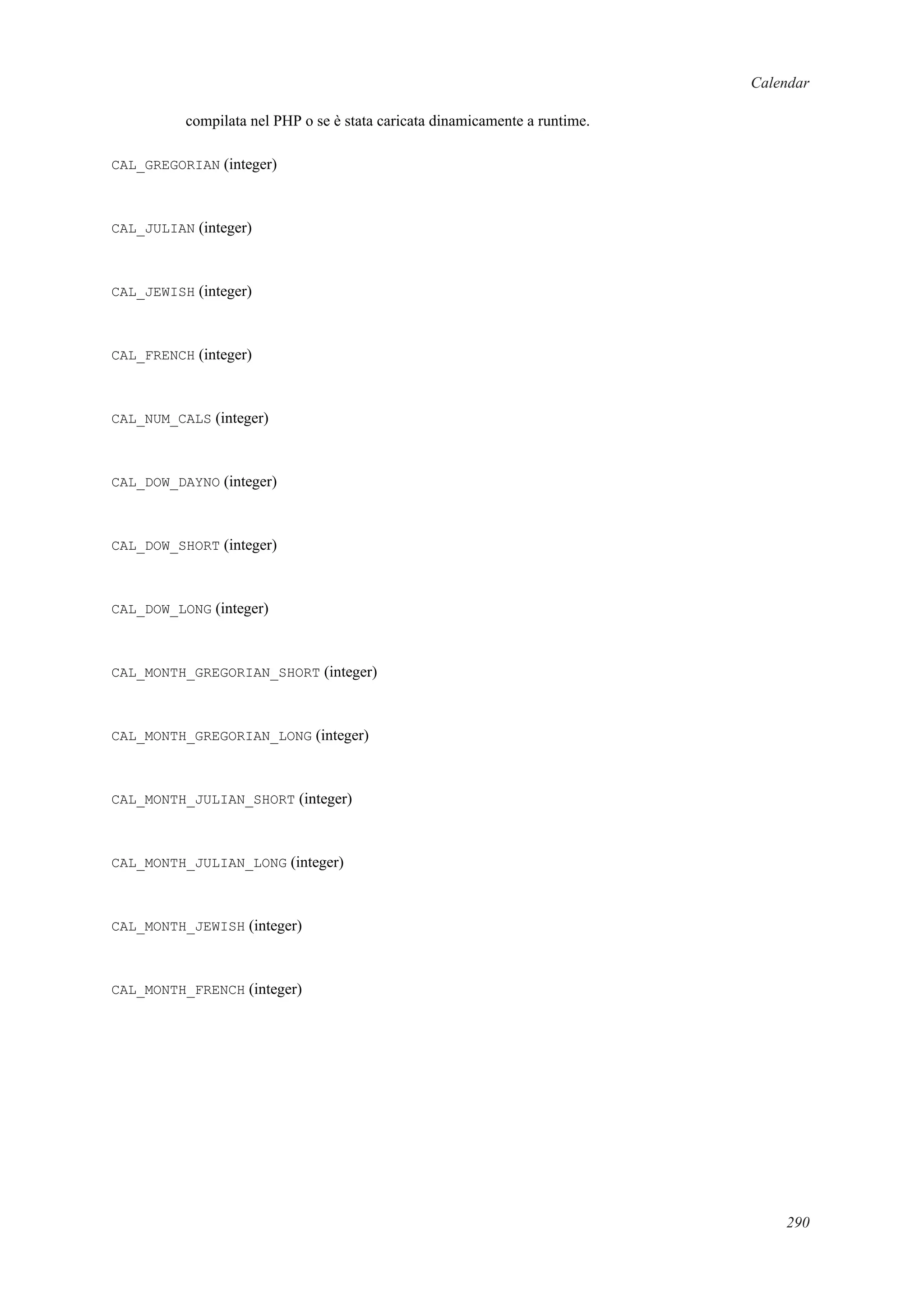 Calendar
compilata nel PHP o se è stata caricata dinamicamente a runtime.
CAL_GREGORIAN (integer)
CAL_JULIAN (integer)
CAL_JEWISH (integer)
CAL_FRENCH (integer)
CAL_NUM_CALS (integer)
CAL_DOW_DAYNO (integer)
CAL_DOW_SHORT (integer)
CAL_DOW_LONG (integer)
CAL_MONTH_GREGORIAN_SHORT (integer)
CAL_MONTH_GREGORIAN_LONG (integer)
CAL_MONTH_JULIAN_SHORT (integer)
CAL_MONTH_JULIAN_LONG (integer)
CAL_MONTH_JEWISH (integer)
CAL_MONTH_FRENCH (integer)
290
 
