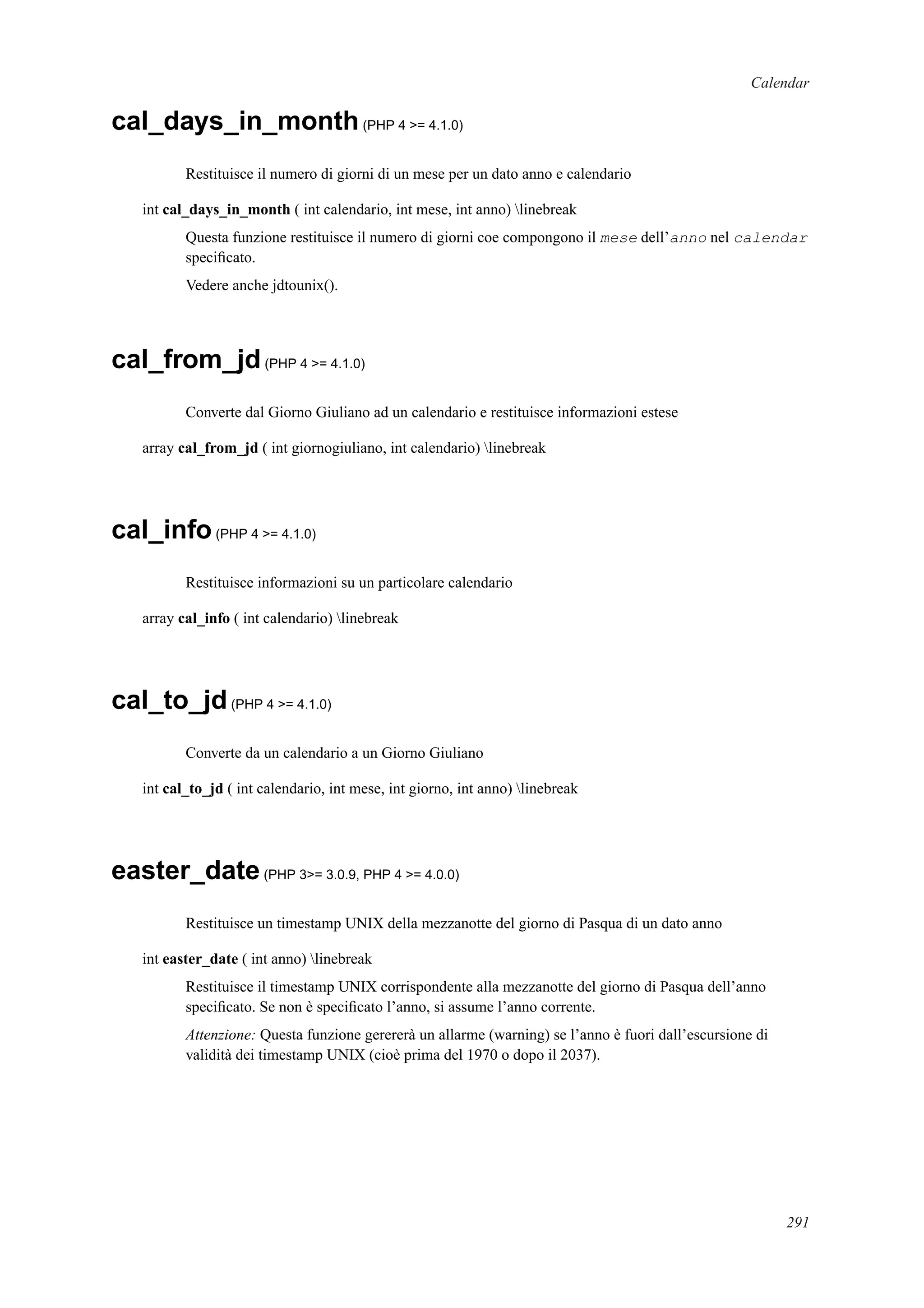 Calendar
cal_days_in_month(PHP 4 >= 4.1.0)
Restituisce il numero di giorni di un mese per un dato anno e calendario
int cal_days_in_month ( int calendario, int mese, int anno) linebreak
Questa funzione restituisce il numero di giorni coe compongono il mese dell’anno nel calendar
speciﬁcato.
Vedere anche jdtounix().
cal_from_jd(PHP 4 >= 4.1.0)
Converte dal Giorno Giuliano ad un calendario e restituisce informazioni estese
array cal_from_jd ( int giornogiuliano, int calendario) linebreak
cal_info(PHP 4 >= 4.1.0)
Restituisce informazioni su un particolare calendario
array cal_info ( int calendario) linebreak
cal_to_jd(PHP 4 >= 4.1.0)
Converte da un calendario a un Giorno Giuliano
int cal_to_jd ( int calendario, int mese, int giorno, int anno) linebreak
easter_date(PHP 3>= 3.0.9, PHP 4 >= 4.0.0)
Restituisce un timestamp UNIX della mezzanotte del giorno di Pasqua di un dato anno
int easter_date ( int anno) linebreak
Restituisce il timestamp UNIX corrispondente alla mezzanotte del giorno di Pasqua dell’anno
speciﬁcato. Se non è speciﬁcato l’anno, si assume l’anno corrente.
Attenzione: Questa funzione gerererà un allarme (warning) se l’anno è fuori dall’escursione di
validità dei timestamp UNIX (cioè prima del 1970 o dopo il 2037).
291
 