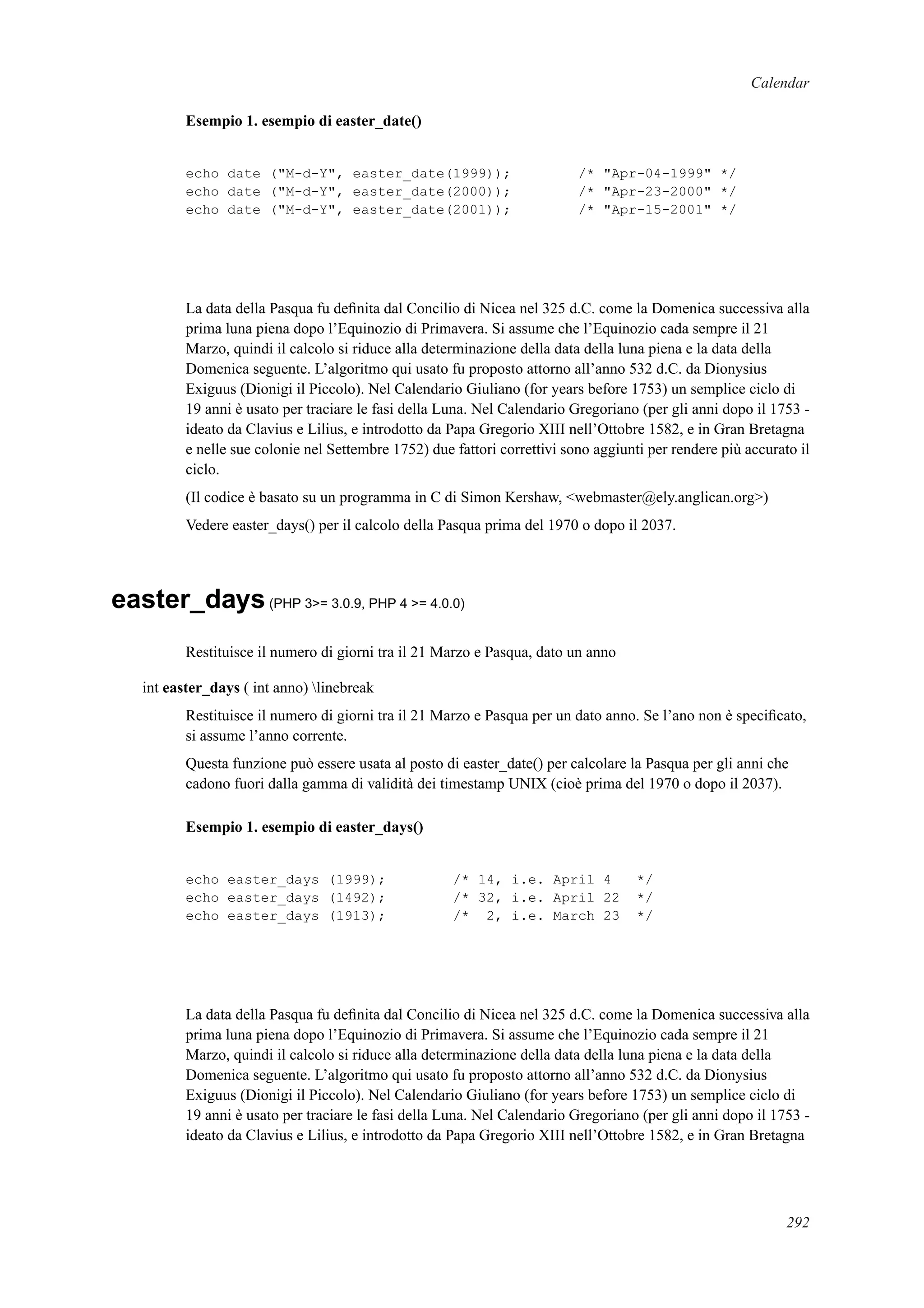 Calendar
Esempio 1. esempio di easter_date()
echo date ("M-d-Y", easter_date(1999)); /* "Apr-04-1999" */
echo date ("M-d-Y", easter_date(2000)); /* "Apr-23-2000" */
echo date ("M-d-Y", easter_date(2001)); /* "Apr-15-2001" */
La data della Pasqua fu deﬁnita dal Concilio di Nicea nel 325 d.C. come la Domenica successiva alla
prima luna piena dopo l’Equinozio di Primavera. Si assume che l’Equinozio cada sempre il 21
Marzo, quindi il calcolo si riduce alla determinazione della data della luna piena e la data della
Domenica seguente. L’algoritmo qui usato fu proposto attorno all’anno 532 d.C. da Dionysius
Exiguus (Dionigi il Piccolo). Nel Calendario Giuliano (for years before 1753) un semplice ciclo di
19 anni è usato per traciare le fasi della Luna. Nel Calendario Gregoriano (per gli anni dopo il 1753 -
ideato da Clavius e Lilius, e introdotto da Papa Gregorio XIII nell’Ottobre 1582, e in Gran Bretagna
e nelle sue colonie nel Settembre 1752) due fattori correttivi sono aggiunti per rendere più accurato il
ciclo.
(Il codice è basato su un programma in C di Simon Kershaw, <webmaster@ely.anglican.org>)
Vedere easter_days() per il calcolo della Pasqua prima del 1970 o dopo il 2037.
easter_days(PHP 3>= 3.0.9, PHP 4 >= 4.0.0)
Restituisce il numero di giorni tra il 21 Marzo e Pasqua, dato un anno
int easter_days ( int anno) linebreak
Restituisce il numero di giorni tra il 21 Marzo e Pasqua per un dato anno. Se l’ano non è speciﬁcato,
si assume l’anno corrente.
Questa funzione può essere usata al posto di easter_date() per calcolare la Pasqua per gli anni che
cadono fuori dalla gamma di validità dei timestamp UNIX (cioè prima del 1970 o dopo il 2037).
Esempio 1. esempio di easter_days()
echo easter_days (1999); /* 14, i.e. April 4 */
echo easter_days (1492); /* 32, i.e. April 22 */
echo easter_days (1913); /* 2, i.e. March 23 */
La data della Pasqua fu deﬁnita dal Concilio di Nicea nel 325 d.C. come la Domenica successiva alla
prima luna piena dopo l’Equinozio di Primavera. Si assume che l’Equinozio cada sempre il 21
Marzo, quindi il calcolo si riduce alla determinazione della data della luna piena e la data della
Domenica seguente. L’algoritmo qui usato fu proposto attorno all’anno 532 d.C. da Dionysius
Exiguus (Dionigi il Piccolo). Nel Calendario Giuliano (for years before 1753) un semplice ciclo di
19 anni è usato per traciare le fasi della Luna. Nel Calendario Gregoriano (per gli anni dopo il 1753 -
ideato da Clavius e Lilius, e introdotto da Papa Gregorio XIII nell’Ottobre 1582, e in Gran Bretagna
292
 