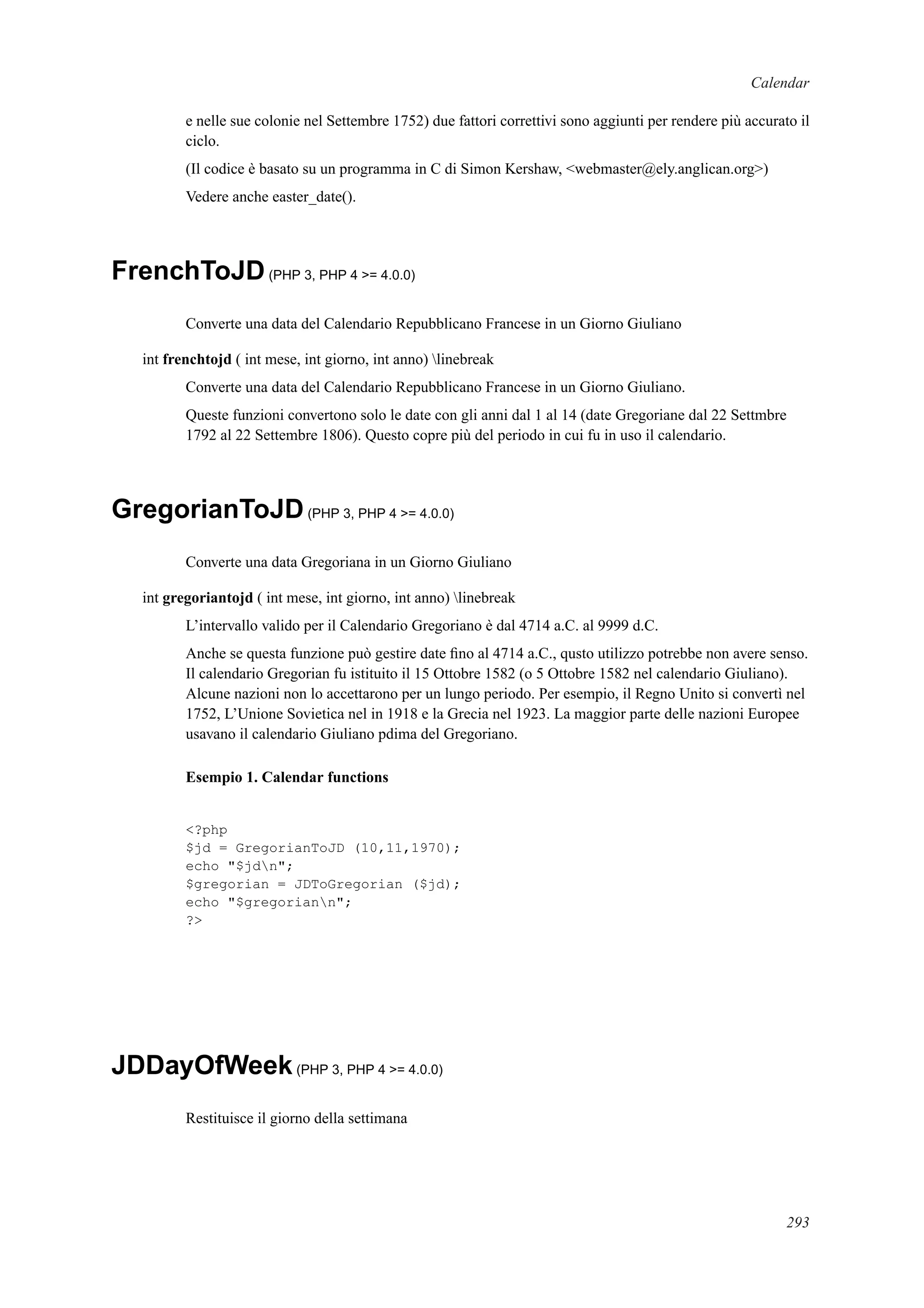 Calendar
e nelle sue colonie nel Settembre 1752) due fattori correttivi sono aggiunti per rendere più accurato il
ciclo.
(Il codice è basato su un programma in C di Simon Kershaw, <webmaster@ely.anglican.org>)
Vedere anche easter_date().
FrenchToJD(PHP 3, PHP 4 >= 4.0.0)
Converte una data del Calendario Repubblicano Francese in un Giorno Giuliano
int frenchtojd ( int mese, int giorno, int anno) linebreak
Converte una data del Calendario Repubblicano Francese in un Giorno Giuliano.
Queste funzioni convertono solo le date con gli anni dal 1 al 14 (date Gregoriane dal 22 Settmbre
1792 al 22 Settembre 1806). Questo copre più del periodo in cui fu in uso il calendario.
GregorianToJD(PHP 3, PHP 4 >= 4.0.0)
Converte una data Gregoriana in un Giorno Giuliano
int gregoriantojd ( int mese, int giorno, int anno) linebreak
L’intervallo valido per il Calendario Gregoriano è dal 4714 a.C. al 9999 d.C.
Anche se questa funzione può gestire date ﬁno al 4714 a.C., qusto utilizzo potrebbe non avere senso.
Il calendario Gregorian fu istituito il 15 Ottobre 1582 (o 5 Ottobre 1582 nel calendario Giuliano).
Alcune nazioni non lo accettarono per un lungo periodo. Per esempio, il Regno Unito si convertì nel
1752, L’Unione Sovietica nel in 1918 e la Grecia nel 1923. La maggior parte delle nazioni Europee
usavano il calendario Giuliano pdima del Gregoriano.
Esempio 1. Calendar functions
<?php
$jd = GregorianToJD (10,11,1970);
echo "$jdn";
$gregorian = JDToGregorian ($jd);
echo "$gregoriann";
?>
JDDayOfWeek(PHP 3, PHP 4 >= 4.0.0)
Restituisce il giorno della settimana
293
 