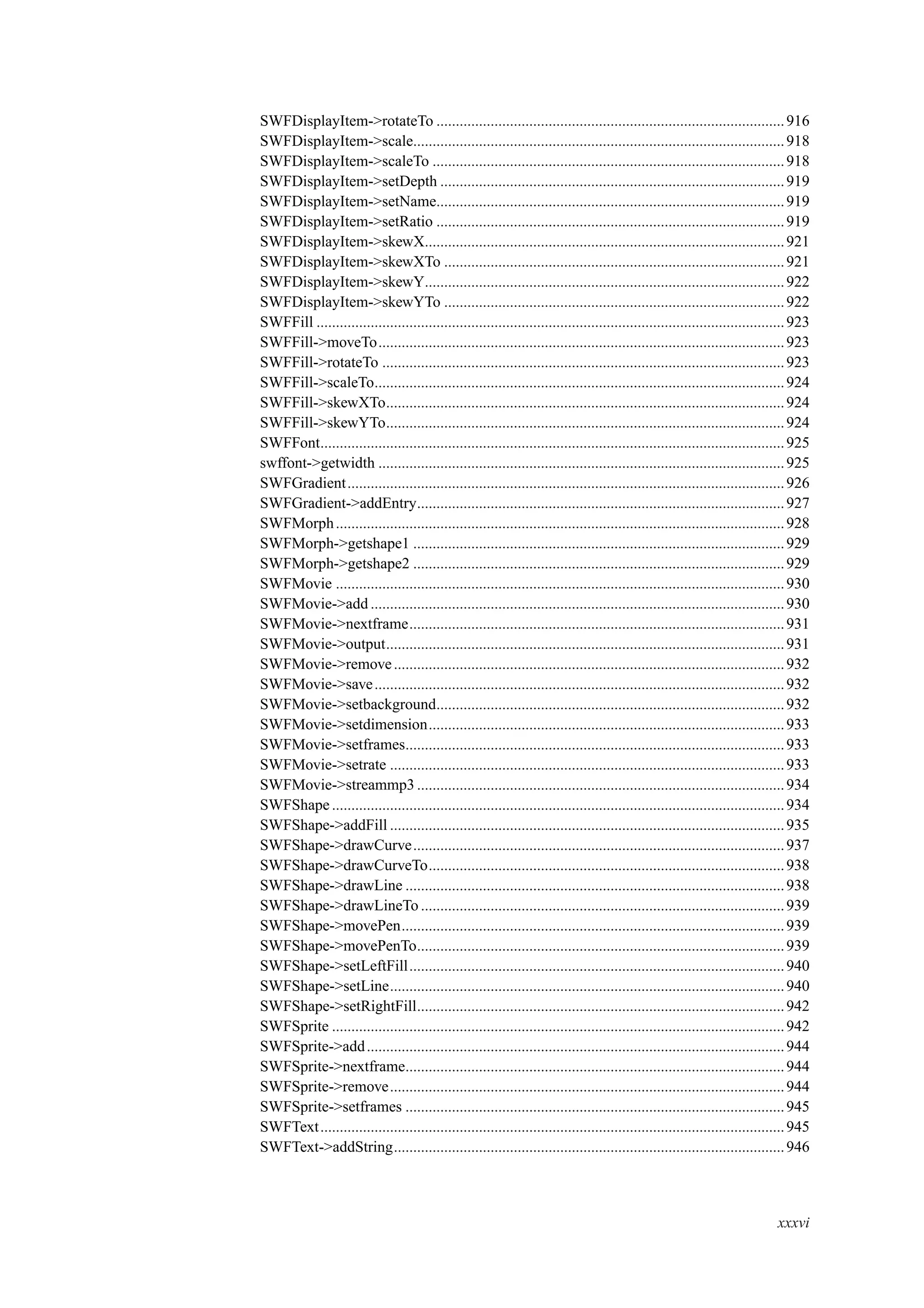 SWFDisplayItem->rotateTo ..........................................................................................916
SWFDisplayItem->scale................................................................................................918
SWFDisplayItem->scaleTo ...........................................................................................918
SWFDisplayItem->setDepth .........................................................................................919
SWFDisplayItem->setName..........................................................................................919
SWFDisplayItem->setRatio ..........................................................................................919
SWFDisplayItem->skewX.............................................................................................921
SWFDisplayItem->skewXTo ........................................................................................921
SWFDisplayItem->skewY.............................................................................................922
SWFDisplayItem->skewYTo ........................................................................................922
SWFFill .........................................................................................................................923
SWFFill->moveTo.........................................................................................................923
SWFFill->rotateTo ........................................................................................................923
SWFFill->scaleTo..........................................................................................................924
SWFFill->skewXTo.......................................................................................................924
SWFFill->skewYTo.......................................................................................................924
SWFFont........................................................................................................................925
swffont->getwidth .........................................................................................................925
SWFGradient.................................................................................................................926
SWFGradient->addEntry...............................................................................................927
SWFMorph....................................................................................................................928
SWFMorph->getshape1 ................................................................................................929
SWFMorph->getshape2 ................................................................................................929
SWFMovie ....................................................................................................................930
SWFMovie->add ...........................................................................................................930
SWFMovie->nextframe.................................................................................................931
SWFMovie->output.......................................................................................................931
SWFMovie->remove.....................................................................................................932
SWFMovie->save..........................................................................................................932
SWFMovie->setbackground..........................................................................................932
SWFMovie->setdimension............................................................................................933
SWFMovie->setframes..................................................................................................933
SWFMovie->setrate ......................................................................................................933
SWFMovie->streammp3 ...............................................................................................934
SWFShape.....................................................................................................................934
SWFShape->addFill ......................................................................................................935
SWFShape->drawCurve................................................................................................937
SWFShape->drawCurveTo............................................................................................938
SWFShape->drawLine ..................................................................................................938
SWFShape->drawLineTo ..............................................................................................939
SWFShape->movePen...................................................................................................939
SWFShape->movePenTo...............................................................................................939
SWFShape->setLeftFill.................................................................................................940
SWFShape->setLine......................................................................................................940
SWFShape->setRightFill...............................................................................................942
SWFSprite .....................................................................................................................942
SWFSprite->add............................................................................................................944
SWFSprite->nextframe..................................................................................................944
SWFSprite->remove......................................................................................................944
SWFSprite->setframes ..................................................................................................945
SWFText........................................................................................................................945
SWFText->addString.....................................................................................................946
xxxvi
 