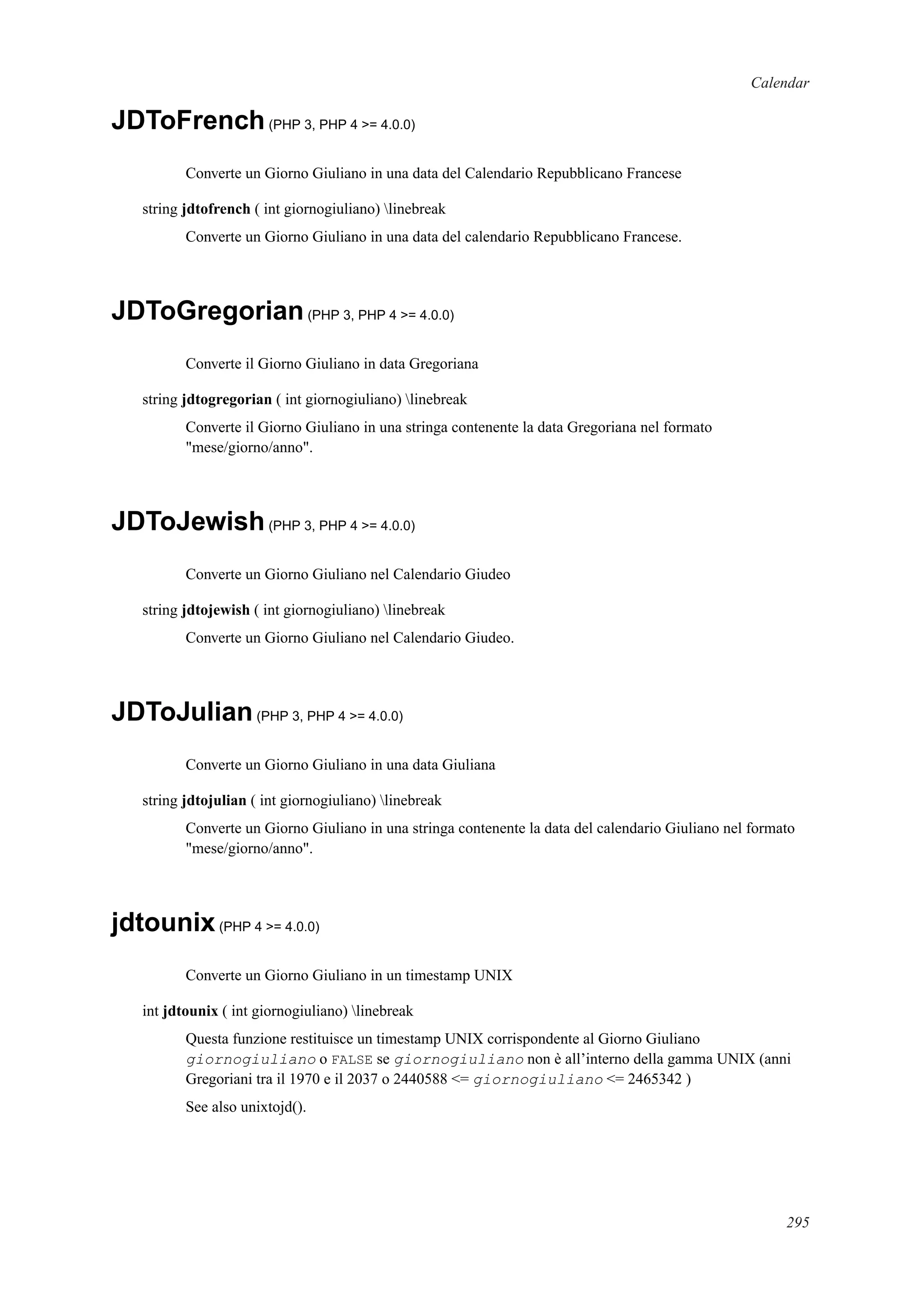 Calendar
JDToFrench(PHP 3, PHP 4 >= 4.0.0)
Converte un Giorno Giuliano in una data del Calendario Repubblicano Francese
string jdtofrench ( int giornogiuliano) linebreak
Converte un Giorno Giuliano in una data del calendario Repubblicano Francese.
JDToGregorian(PHP 3, PHP 4 >= 4.0.0)
Converte il Giorno Giuliano in data Gregoriana
string jdtogregorian ( int giornogiuliano) linebreak
Converte il Giorno Giuliano in una stringa contenente la data Gregoriana nel formato
"mese/giorno/anno".
JDToJewish(PHP 3, PHP 4 >= 4.0.0)
Converte un Giorno Giuliano nel Calendario Giudeo
string jdtojewish ( int giornogiuliano) linebreak
Converte un Giorno Giuliano nel Calendario Giudeo.
JDToJulian(PHP 3, PHP 4 >= 4.0.0)
Converte un Giorno Giuliano in una data Giuliana
string jdtojulian ( int giornogiuliano) linebreak
Converte un Giorno Giuliano in una stringa contenente la data del calendario Giuliano nel formato
"mese/giorno/anno".
jdtounix(PHP 4 >= 4.0.0)
Converte un Giorno Giuliano in un timestamp UNIX
int jdtounix ( int giornogiuliano) linebreak
Questa funzione restituisce un timestamp UNIX corrispondente al Giorno Giuliano
giornogiuliano o FALSE se giornogiuliano non è all’interno della gamma UNIX (anni
Gregoriani tra il 1970 e il 2037 o 2440588 <= giornogiuliano <= 2465342 )
See also unixtojd().
295
 