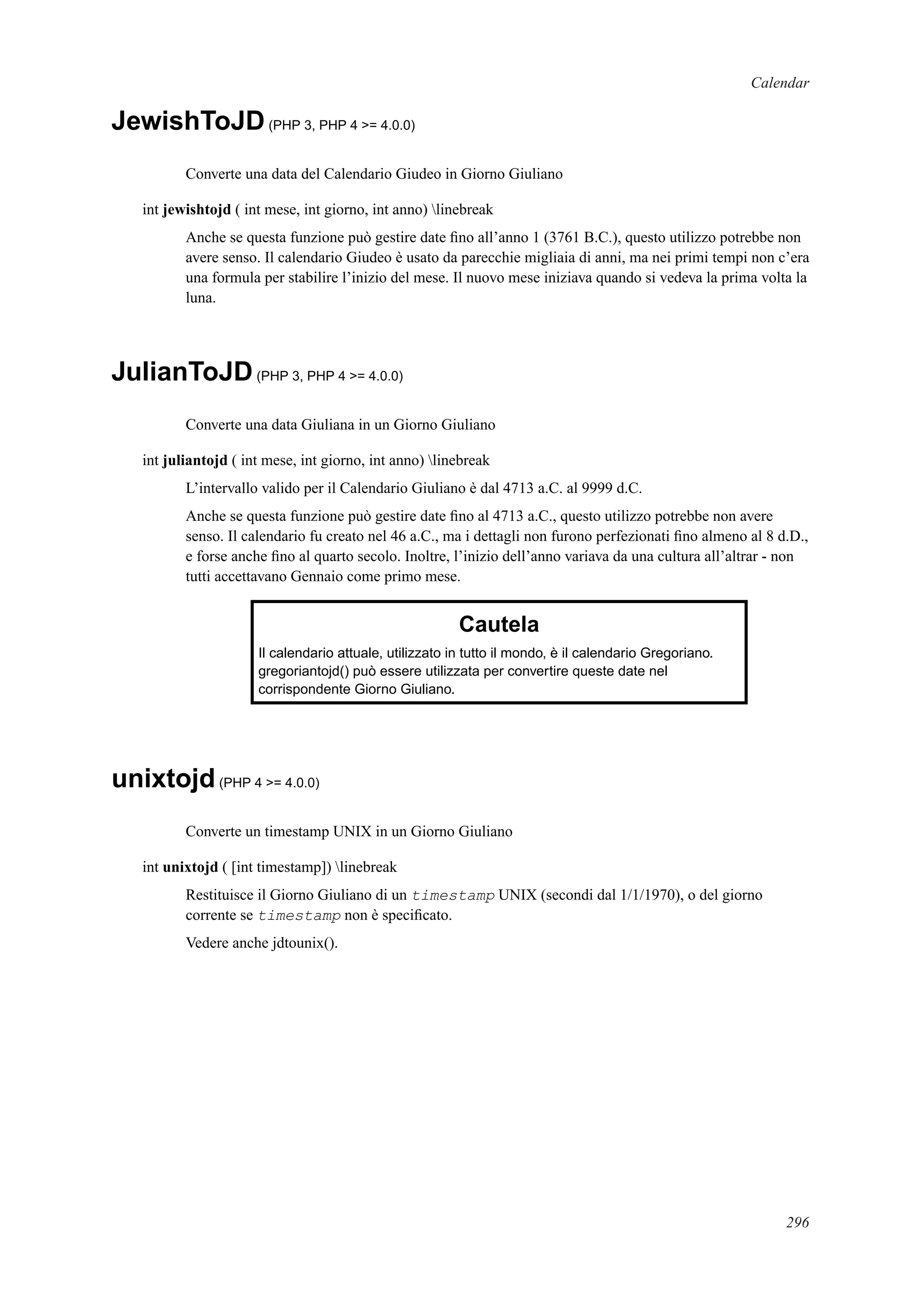 Calendar
JewishToJD(PHP 3, PHP 4 >= 4.0.0)
Converte una data del Calendario Giudeo in Giorno Giuliano
int jewishtojd ( int mese, int giorno, int anno) linebreak
Anche se questa funzione può gestire date ﬁno all’anno 1 (3761 B.C.), questo utilizzo potrebbe non
avere senso. Il calendario Giudeo è usato da parecchie migliaia di anni, ma nei primi tempi non c’era
una formula per stabilire l’inizio del mese. Il nuovo mese iniziava quando si vedeva la prima volta la
luna.
JulianToJD(PHP 3, PHP 4 >= 4.0.0)
Converte una data Giuliana in un Giorno Giuliano
int juliantojd ( int mese, int giorno, int anno) linebreak
L’intervallo valido per il Calendario Giuliano è dal 4713 a.C. al 9999 d.C.
Anche se questa funzione può gestire date ﬁno al 4713 a.C., questo utilizzo potrebbe non avere
senso. Il calendario fu creato nel 46 a.C., ma i dettagli non furono perfezionati ﬁno almeno al 8 d.D.,
e forse anche ﬁno al quarto secolo. Inoltre, l’inizio dell’anno variava da una cultura all’altrar - non
tutti accettavano Gennaio come primo mese.
Cautela
Il calendario attuale, utilizzato in tutto il mondo, è il calendario Gregoriano.
gregoriantojd() può essere utilizzata per convertire queste date nel
corrispondente Giorno Giuliano.
unixtojd(PHP 4 >= 4.0.0)
Converte un timestamp UNIX in un Giorno Giuliano
int unixtojd ( [int timestamp]) linebreak
Restituisce il Giorno Giuliano di un timestamp UNIX (secondi dal 1/1/1970), o del giorno
corrente se timestamp non è speciﬁcato.
Vedere anche jdtounix().
296
 
