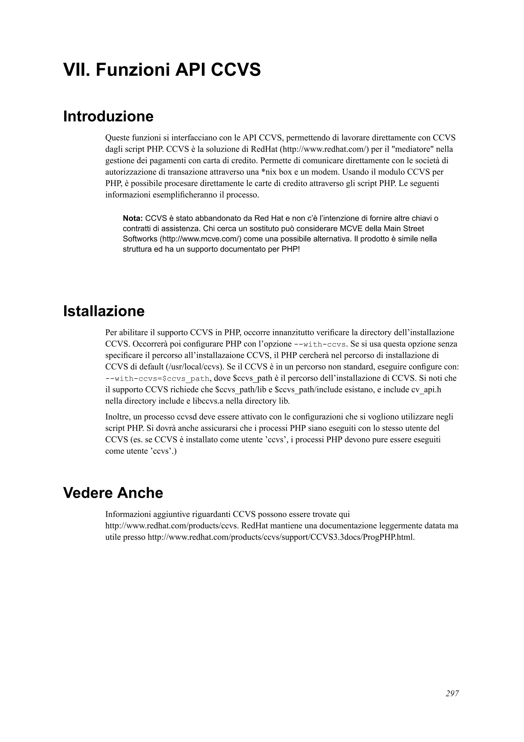 VII. Funzioni API CCVS
Introduzione
Queste funzioni si interfacciano con le API CCVS, permettendo di lavorare direttamente con CCVS
dagli script PHP. CCVS è la soluzione di RedHat (http://www.redhat.com/) per il "mediatore" nella
gestione dei pagamenti con carta di credito. Permette di comunicare direttamente con le società di
autorizzazione di transazione attraverso una *nix box e un modem. Usando il modulo CCVS per
PHP, è possibile procesare direttamente le carte di credito attraverso gli script PHP. Le seguenti
informazioni esempliﬁcheranno il processo.
Nota: CCVS è stato abbandonato da Red Hat e non c’è l’intenzione di fornire altre chiavi o
contratti di assistenza. Chi cerca un sostituto può considerare MCVE della Main Street
Softworks (http://www.mcve.com/) come una possibile alternativa. Il prodotto è simile nella
struttura ed ha un supporto documentato per PHP!
Istallazione
Per abilitare il supporto CCVS in PHP, occorre innanzitutto veriﬁcare la directory dell’installazione
CCVS. Occorrerà poi conﬁgurare PHP con l’opzione --with-ccvs. Se si usa questa opzione senza
speciﬁcare il percorso all’installazaione CCVS, il PHP cercherà nel percorso di installazione di
CCVS di default (/usr/local/ccvs). Se il CCVS è in un percorso non standard, eseguire conﬁgure con:
--with-ccvs=$ccvs_path, dove $ccvs_path è il percorso dell’installazione di CCVS. Si noti che
il supporto CCVS richiede che $ccvs_path/lib e $ccvs_path/include esistano, e include cv_api.h
nella directory include e libccvs.a nella directory lib.
Inoltre, un processo ccvsd deve essere attivato con le conﬁgurazioni che si vogliono utilizzare negli
script PHP. Si dovrà anche assicurarsi che i processi PHP siano eseguiti con lo stesso utente del
CCVS (es. se CCVS è installato come utente ’ccvs’, i processi PHP devono pure essere eseguiti
come utente ’ccvs’.)
Vedere Anche
Informazioni aggiuntive riguardanti CCVS possono essere trovate qui
http://www.redhat.com/products/ccvs. RedHat mantiene una documentazione leggermente datata ma
utile presso http://www.redhat.com/products/ccvs/support/CCVS3.3docs/ProgPHP.html.
297
 