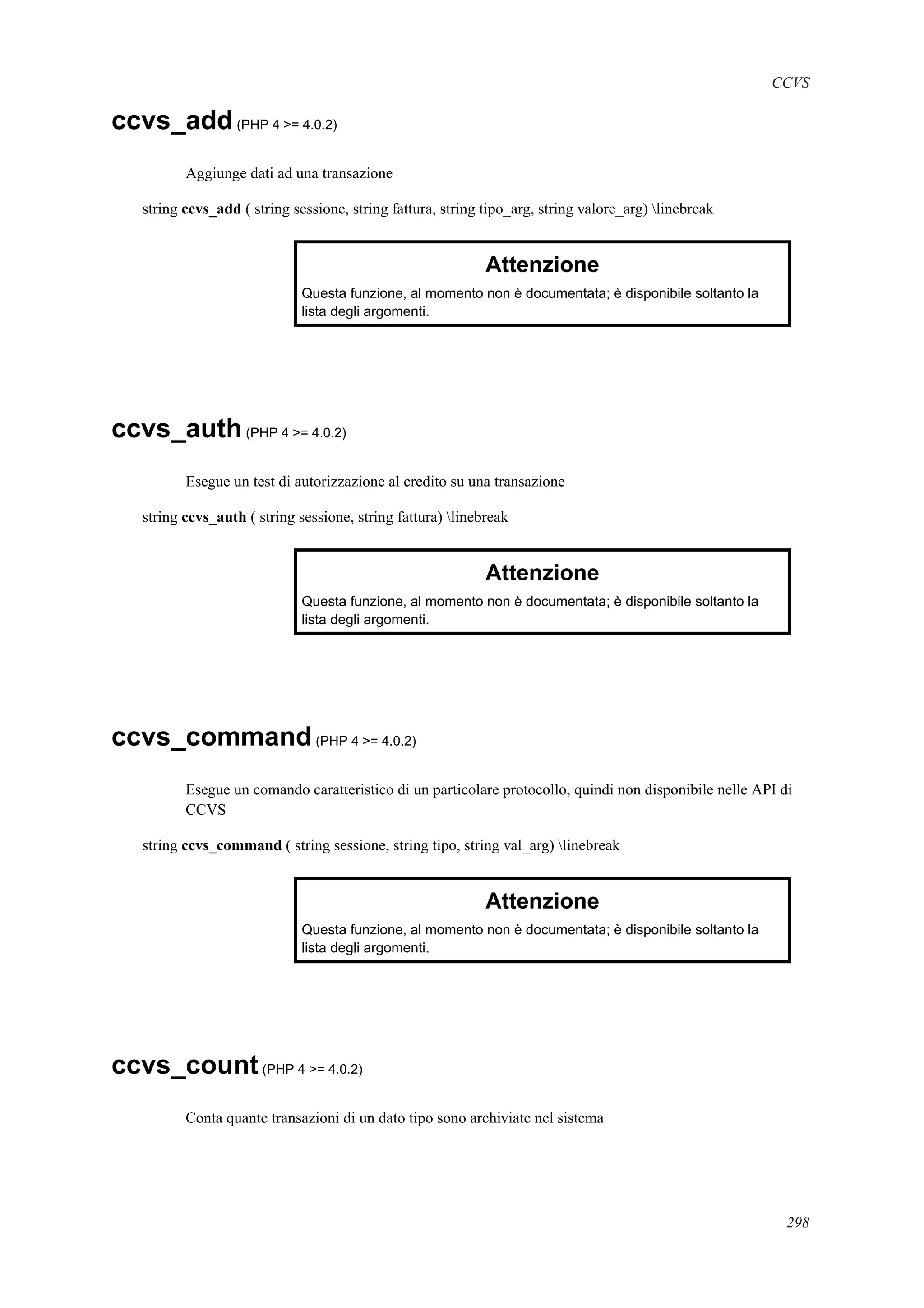 CCVS
ccvs_add(PHP 4 >= 4.0.2)
Aggiunge dati ad una transazione
string ccvs_add ( string sessione, string fattura, string tipo_arg, string valore_arg) linebreak
Attenzione
Questa funzione, al momento non è documentata; è disponibile soltanto la
lista degli argomenti.
ccvs_auth(PHP 4 >= 4.0.2)
Esegue un test di autorizzazione al credito su una transazione
string ccvs_auth ( string sessione, string fattura) linebreak
Attenzione
Questa funzione, al momento non è documentata; è disponibile soltanto la
lista degli argomenti.
ccvs_command(PHP 4 >= 4.0.2)
Esegue un comando caratteristico di un particolare protocollo, quindi non disponibile nelle API di
CCVS
string ccvs_command ( string sessione, string tipo, string val_arg) linebreak
Attenzione
Questa funzione, al momento non è documentata; è disponibile soltanto la
lista degli argomenti.
ccvs_count(PHP 4 >= 4.0.2)
Conta quante transazioni di un dato tipo sono archiviate nel sistema
298
 