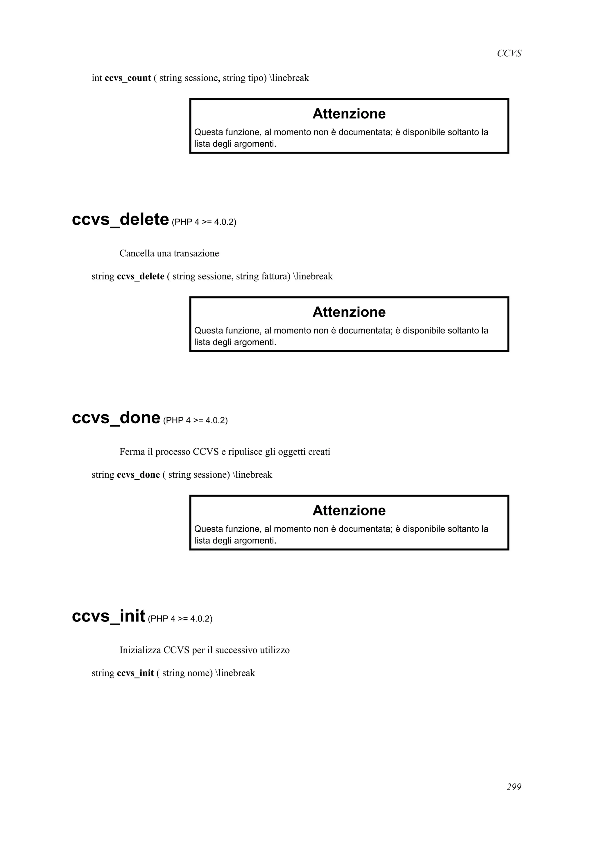 CCVS
int ccvs_count ( string sessione, string tipo) linebreak
Attenzione
Questa funzione, al momento non è documentata; è disponibile soltanto la
lista degli argomenti.
ccvs_delete(PHP 4 >= 4.0.2)
Cancella una transazione
string ccvs_delete ( string sessione, string fattura) linebreak
Attenzione
Questa funzione, al momento non è documentata; è disponibile soltanto la
lista degli argomenti.
ccvs_done(PHP 4 >= 4.0.2)
Ferma il processo CCVS e ripulisce gli oggetti creati
string ccvs_done ( string sessione) linebreak
Attenzione
Questa funzione, al momento non è documentata; è disponibile soltanto la
lista degli argomenti.
ccvs_init(PHP 4 >= 4.0.2)
Inizializza CCVS per il successivo utilizzo
string ccvs_init ( string nome) linebreak
299
 
