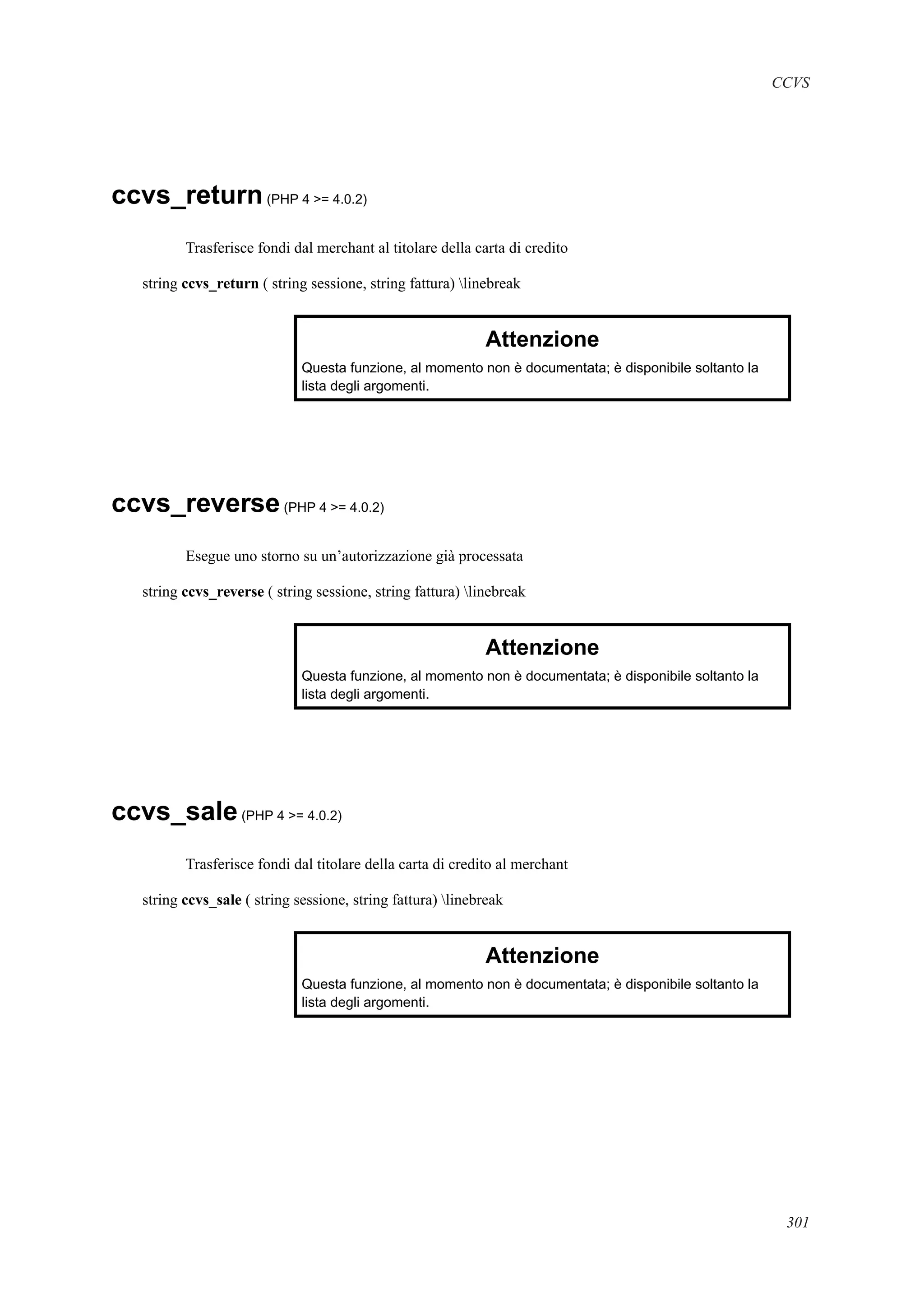 CCVS
ccvs_return(PHP 4 >= 4.0.2)
Trasferisce fondi dal merchant al titolare della carta di credito
string ccvs_return ( string sessione, string fattura) linebreak
Attenzione
Questa funzione, al momento non è documentata; è disponibile soltanto la
lista degli argomenti.
ccvs_reverse(PHP 4 >= 4.0.2)
Esegue uno storno su un’autorizzazione già processata
string ccvs_reverse ( string sessione, string fattura) linebreak
Attenzione
Questa funzione, al momento non è documentata; è disponibile soltanto la
lista degli argomenti.
ccvs_sale(PHP 4 >= 4.0.2)
Trasferisce fondi dal titolare della carta di credito al merchant
string ccvs_sale ( string sessione, string fattura) linebreak
Attenzione
Questa funzione, al momento non è documentata; è disponibile soltanto la
lista degli argomenti.
301
 