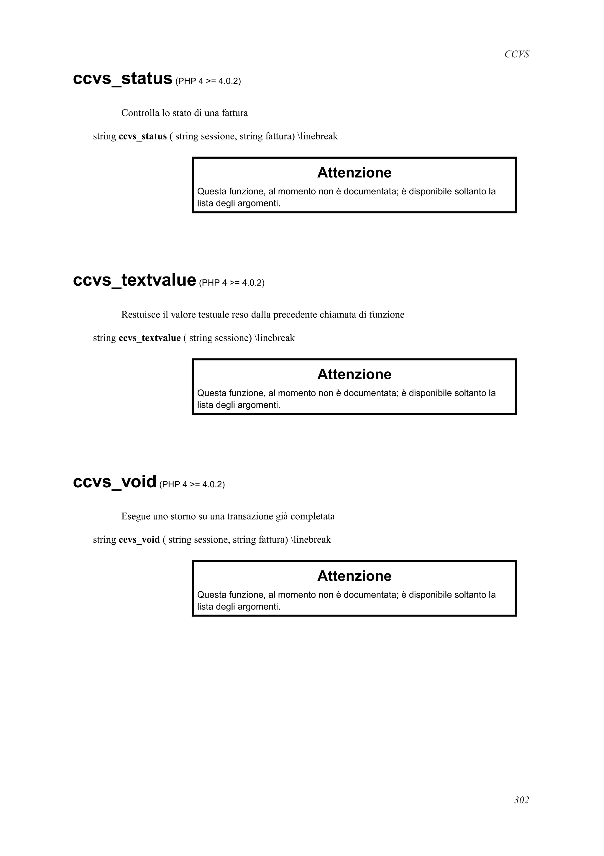 CCVS
ccvs_status(PHP 4 >= 4.0.2)
Controlla lo stato di una fattura
string ccvs_status ( string sessione, string fattura) linebreak
Attenzione
Questa funzione, al momento non è documentata; è disponibile soltanto la
lista degli argomenti.
ccvs_textvalue(PHP 4 >= 4.0.2)
Restuisce il valore testuale reso dalla precedente chiamata di funzione
string ccvs_textvalue ( string sessione) linebreak
Attenzione
Questa funzione, al momento non è documentata; è disponibile soltanto la
lista degli argomenti.
ccvs_void(PHP 4 >= 4.0.2)
Esegue uno storno su una transazione già completata
string ccvs_void ( string sessione, string fattura) linebreak
Attenzione
Questa funzione, al momento non è documentata; è disponibile soltanto la
lista degli argomenti.
302
 