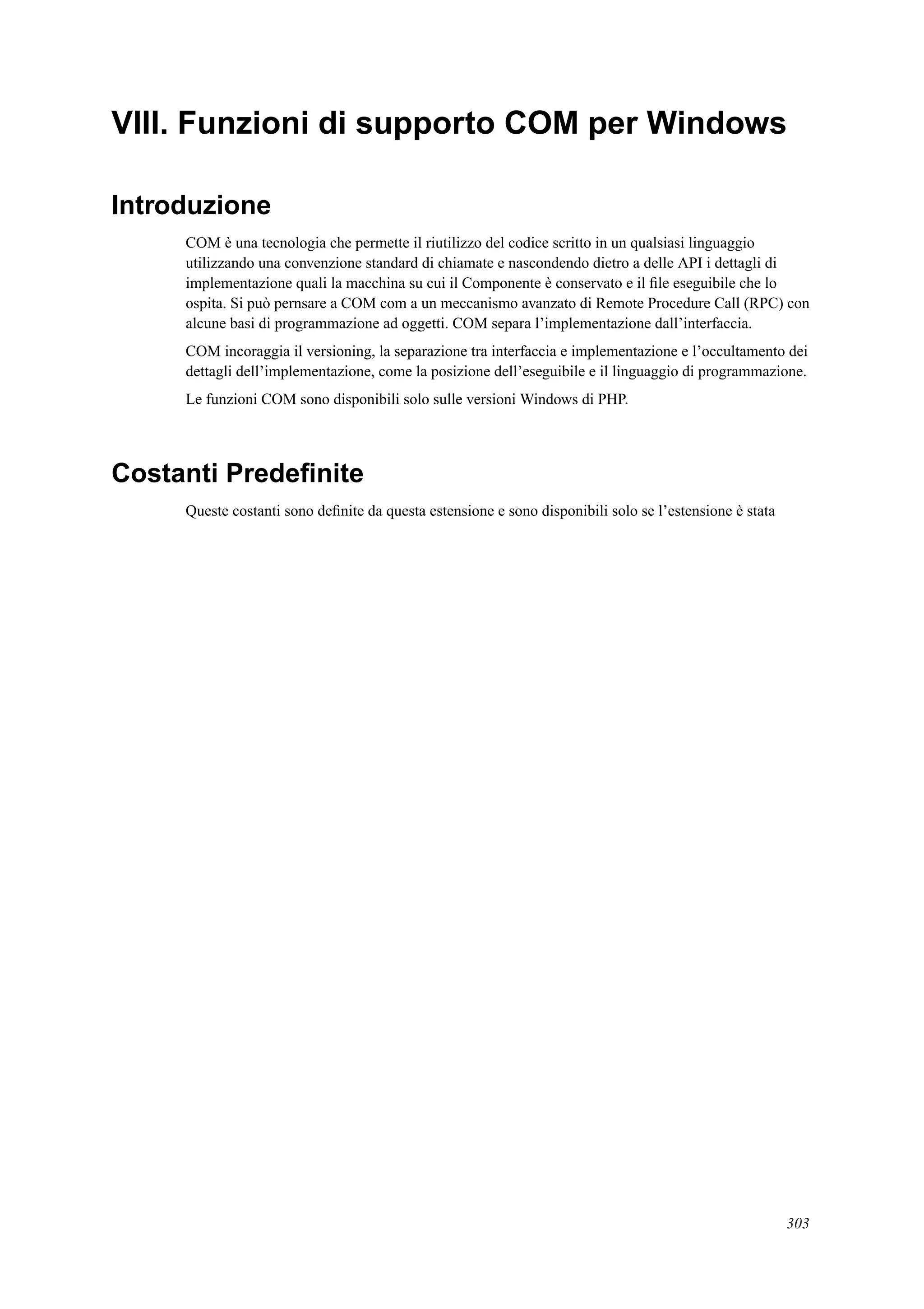 VIII. Funzioni di supporto COM per Windows
Introduzione
COM è una tecnologia che permette il riutilizzo del codice scritto in un qualsiasi linguaggio
utilizzando una convenzione standard di chiamate e nascondendo dietro a delle API i dettagli di
implementazione quali la macchina su cui il Componente è conservato e il ﬁle eseguibile che lo
ospita. Si può pernsare a COM com a un meccanismo avanzato di Remote Procedure Call (RPC) con
alcune basi di programmazione ad oggetti. COM separa l’implementazione dall’interfaccia.
COM incoraggia il versioning, la separazione tra interfaccia e implementazione e l’occultamento dei
dettagli dell’implementazione, come la posizione dell’eseguibile e il linguaggio di programmazione.
Le funzioni COM sono disponibili solo sulle versioni Windows di PHP.
Costanti Predeﬁnite
Queste costanti sono deﬁnite da questa estensione e sono disponibili solo se l’estensione è stata
303
 