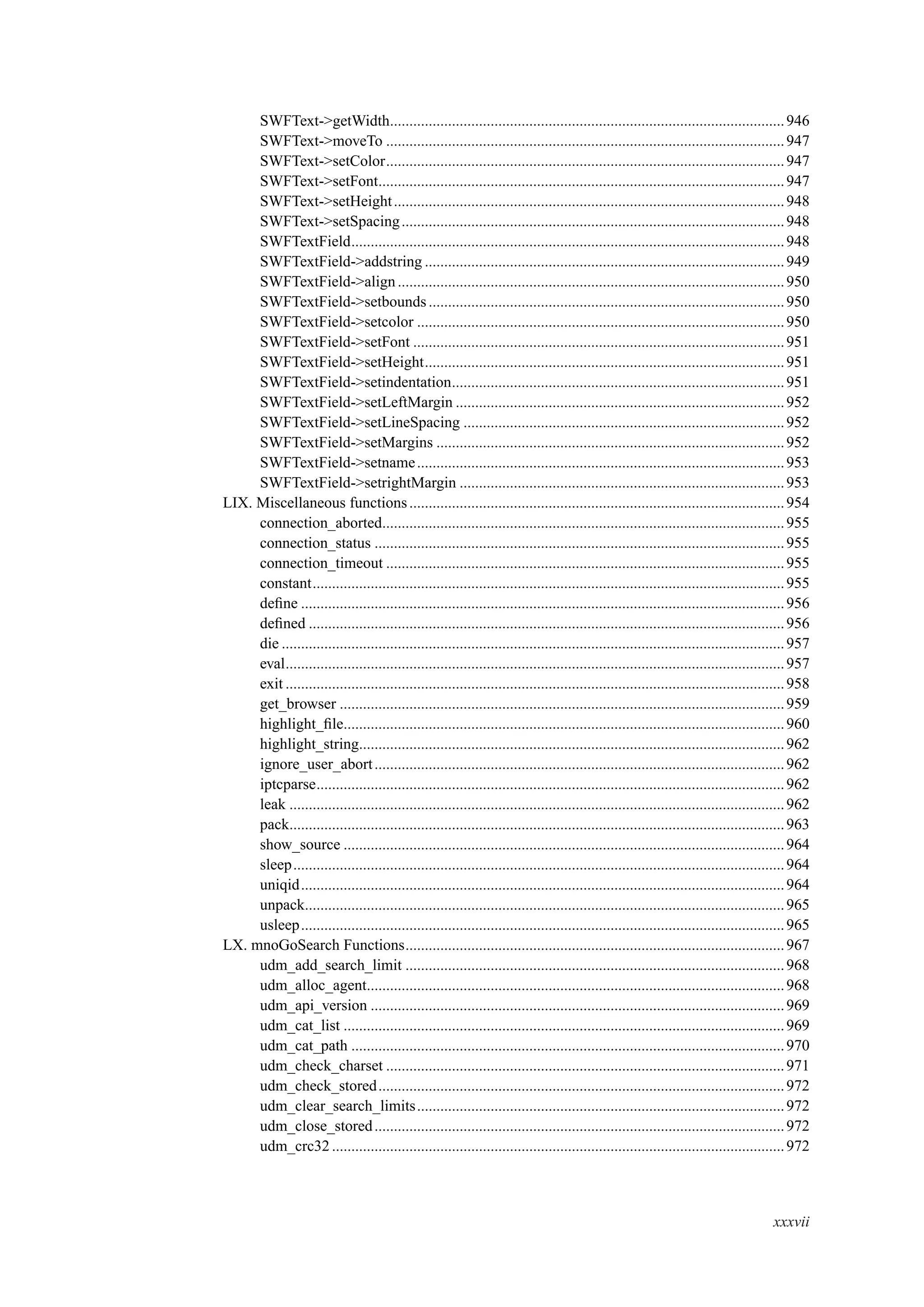 SWFText->getWidth......................................................................................................946
SWFText->moveTo .......................................................................................................947
SWFText->setColor.......................................................................................................947
SWFText->setFont.........................................................................................................947
SWFText->setHeight.....................................................................................................948
SWFText->setSpacing...................................................................................................948
SWFTextField................................................................................................................948
SWFTextField->addstring .............................................................................................949
SWFTextField->align....................................................................................................950
SWFTextField->setbounds............................................................................................950
SWFTextField->setcolor ...............................................................................................950
SWFTextField->setFont ................................................................................................951
SWFTextField->setHeight.............................................................................................951
SWFTextField->setindentation......................................................................................951
SWFTextField->setLeftMargin .....................................................................................952
SWFTextField->setLineSpacing ...................................................................................952
SWFTextField->setMargins ..........................................................................................952
SWFTextField->setname...............................................................................................953
SWFTextField->setrightMargin ....................................................................................953
LIX. Miscellaneous functions.................................................................................................954
connection_aborted........................................................................................................955
connection_status ..........................................................................................................955
connection_timeout .......................................................................................................955
constant..........................................................................................................................955
deﬁne .............................................................................................................................956
deﬁned ...........................................................................................................................956
die ..................................................................................................................................957
eval.................................................................................................................................957
exit .................................................................................................................................958
get_browser ...................................................................................................................959
highlight_ﬁle..................................................................................................................960
highlight_string..............................................................................................................962
ignore_user_abort..........................................................................................................962
iptcparse.........................................................................................................................962
leak ................................................................................................................................962
pack................................................................................................................................963
show_source ..................................................................................................................964
sleep...............................................................................................................................964
uniqid.............................................................................................................................964
unpack............................................................................................................................965
usleep.............................................................................................................................965
LX. mnoGoSearch Functions..................................................................................................967
udm_add_search_limit ..................................................................................................968
udm_alloc_agent............................................................................................................968
udm_api_version ...........................................................................................................969
udm_cat_list ..................................................................................................................969
udm_cat_path ................................................................................................................970
udm_check_charset .......................................................................................................971
udm_check_stored.........................................................................................................972
udm_clear_search_limits...............................................................................................972
udm_close_stored..........................................................................................................972
udm_crc32 .....................................................................................................................972
xxxvii
 