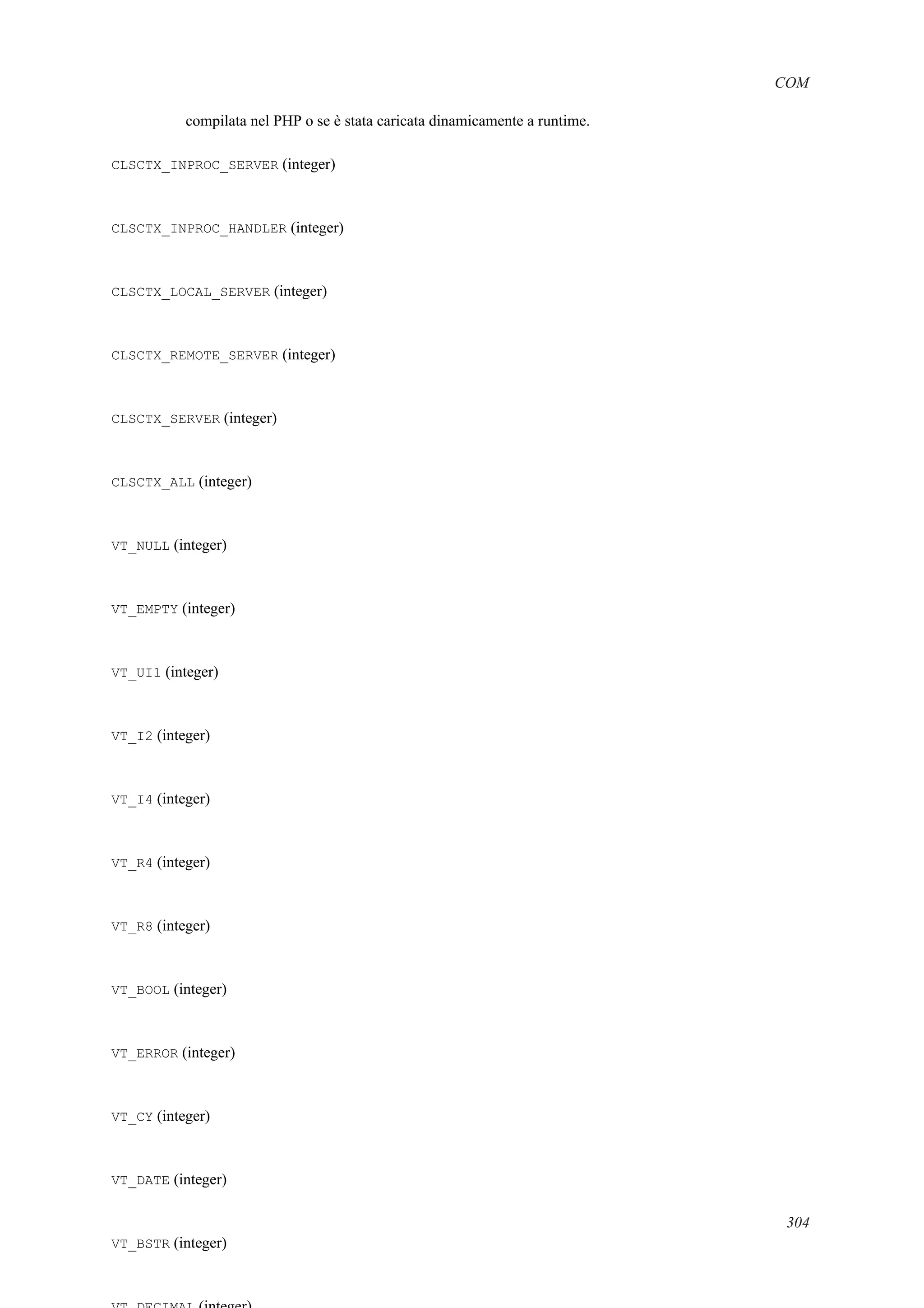 COM
compilata nel PHP o se è stata caricata dinamicamente a runtime.
CLSCTX_INPROC_SERVER (integer)
CLSCTX_INPROC_HANDLER (integer)
CLSCTX_LOCAL_SERVER (integer)
CLSCTX_REMOTE_SERVER (integer)
CLSCTX_SERVER (integer)
CLSCTX_ALL (integer)
VT_NULL (integer)
VT_EMPTY (integer)
VT_UI1 (integer)
VT_I2 (integer)
VT_I4 (integer)
VT_R4 (integer)
VT_R8 (integer)
VT_BOOL (integer)
VT_ERROR (integer)
VT_CY (integer)
VT_DATE (integer)
VT_BSTR (integer)
304
 