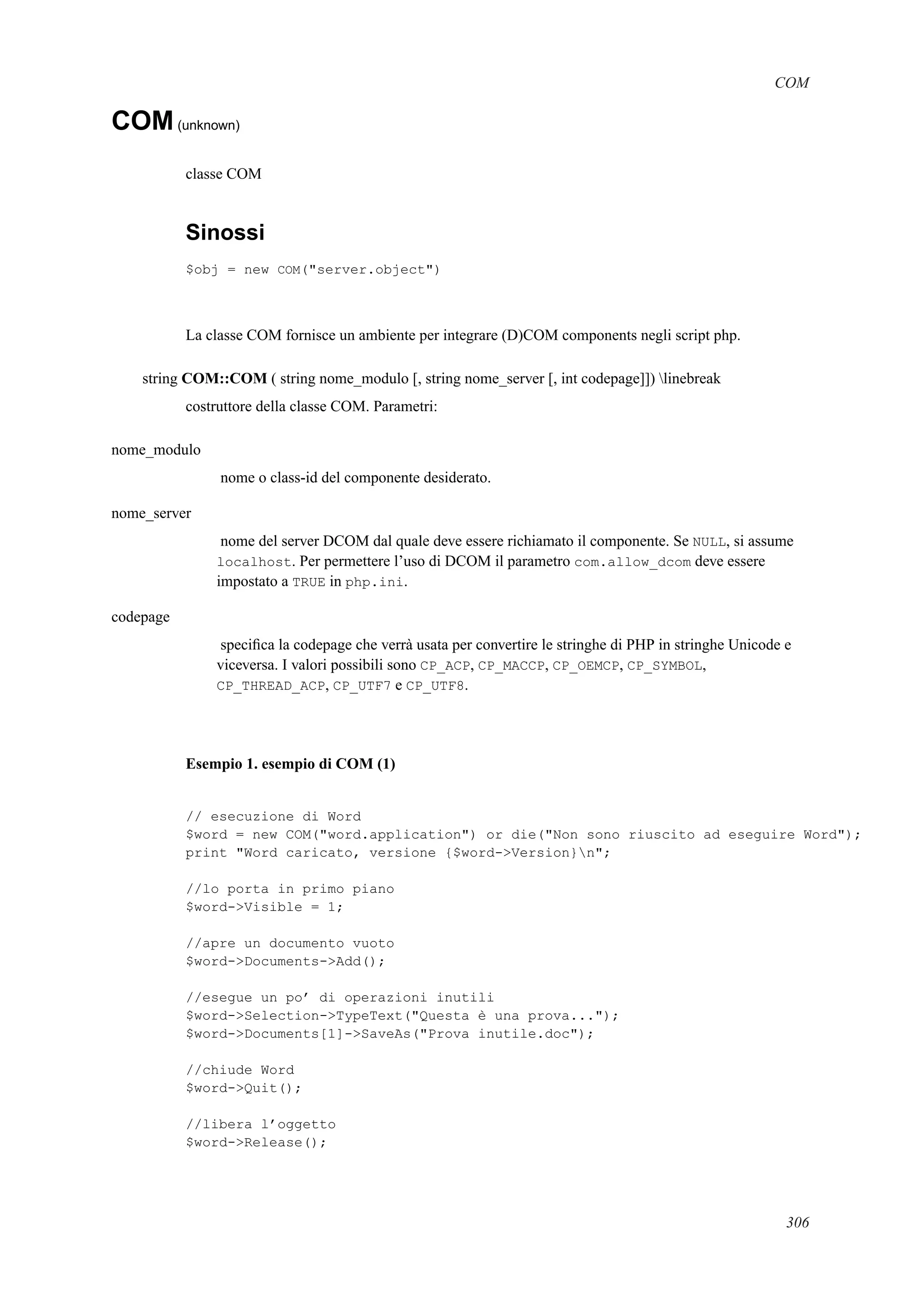 COM
COM(unknown)
classe COM
Sinossi
$obj = new COM("server.object")
La classe COM fornisce un ambiente per integrare (D)COM components negli script php.
string COM::COM ( string nome_modulo [, string nome_server [, int codepage]]) linebreak
costruttore della classe COM. Parametri:
nome_modulo
nome o class-id del componente desiderato.
nome_server
nome del server DCOM dal quale deve essere richiamato il componente. Se NULL, si assume
localhost. Per permettere l’uso di DCOM il parametro com.allow_dcom deve essere
impostato a TRUE in php.ini.
codepage
speciﬁca la codepage che verrà usata per convertire le stringhe di PHP in stringhe Unicode e
viceversa. I valori possibili sono CP_ACP, CP_MACCP, CP_OEMCP, CP_SYMBOL,
CP_THREAD_ACP, CP_UTF7 e CP_UTF8.
Esempio 1. esempio di COM (1)
// esecuzione di Word
$word = new COM("word.application") or die("Non sono riuscito ad eseguire Word");
print "Word caricato, versione {$word->Version}n";
//lo porta in primo piano
$word->Visible = 1;
//apre un documento vuoto
$word->Documents->Add();
//esegue un po’ di operazioni inutili
$word->Selection->TypeText("Questa è una prova...");
$word->Documents[1]->SaveAs("Prova inutile.doc");
//chiude Word
$word->Quit();
//libera l’oggetto
$word->Release();
306
 