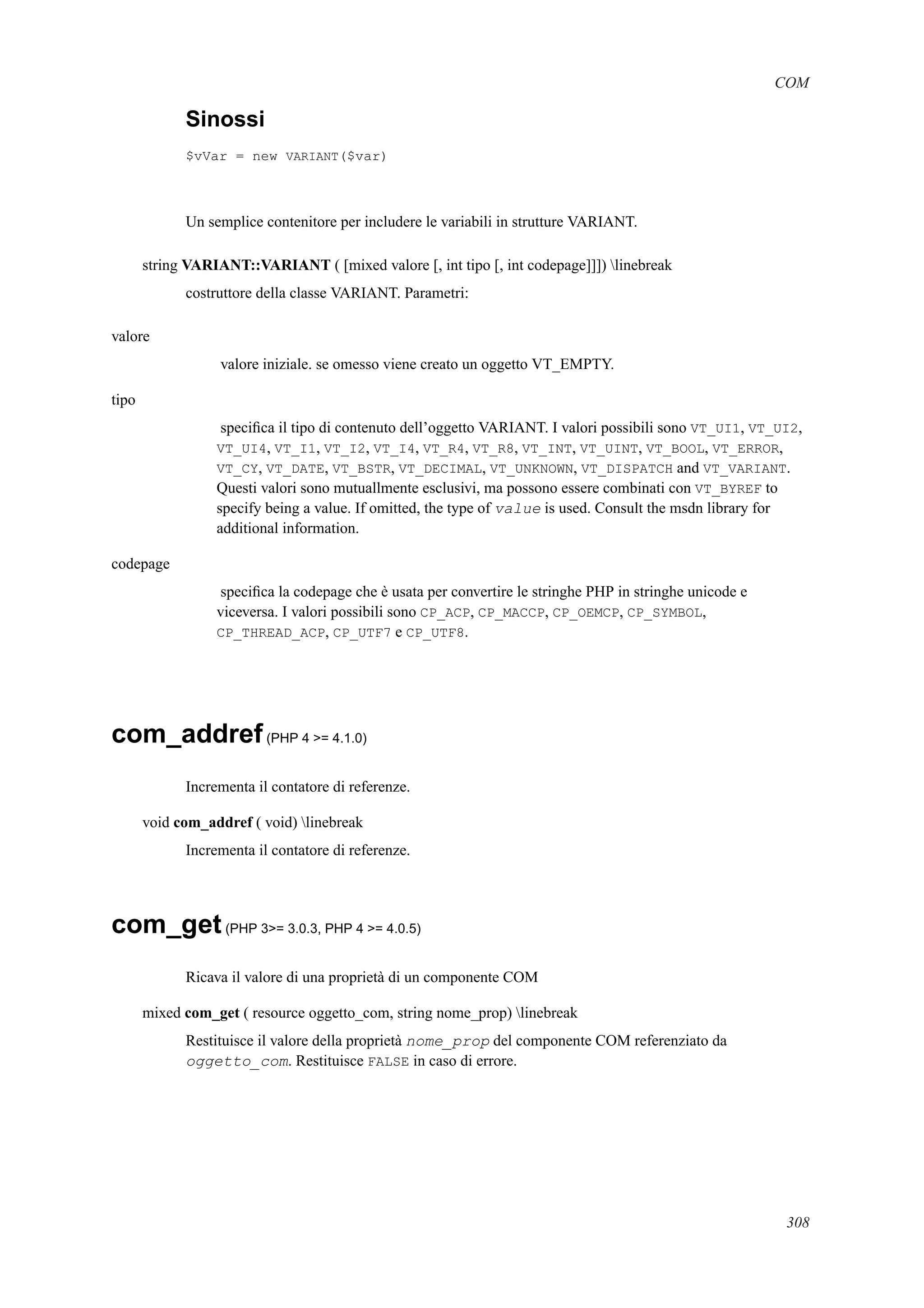 COM
Sinossi
$vVar = new VARIANT($var)
Un semplice contenitore per includere le variabili in strutture VARIANT.
string VARIANT::VARIANT ( [mixed valore [, int tipo [, int codepage]]]) linebreak
costruttore della classe VARIANT. Parametri:
valore
valore iniziale. se omesso viene creato un oggetto VT_EMPTY.
tipo
speciﬁca il tipo di contenuto dell’oggetto VARIANT. I valori possibili sono VT_UI1, VT_UI2,
VT_UI4, VT_I1, VT_I2, VT_I4, VT_R4, VT_R8, VT_INT, VT_UINT, VT_BOOL, VT_ERROR,
VT_CY, VT_DATE, VT_BSTR, VT_DECIMAL, VT_UNKNOWN, VT_DISPATCH and VT_VARIANT.
Questi valori sono mutuallmente esclusivi, ma possono essere combinati con VT_BYREF to
specify being a value. If omitted, the type of value is used. Consult the msdn library for
additional information.
codepage
speciﬁca la codepage che è usata per convertire le stringhe PHP in stringhe unicode e
viceversa. I valori possibili sono CP_ACP, CP_MACCP, CP_OEMCP, CP_SYMBOL,
CP_THREAD_ACP, CP_UTF7 e CP_UTF8.
com_addref(PHP 4 >= 4.1.0)
Incrementa il contatore di referenze.
void com_addref ( void) linebreak
Incrementa il contatore di referenze.
com_get(PHP 3>= 3.0.3, PHP 4 >= 4.0.5)
Ricava il valore di una proprietà di un componente COM
mixed com_get ( resource oggetto_com, string nome_prop) linebreak
Restituisce il valore della proprietà nome_prop del componente COM referenziato da
oggetto_com. Restituisce FALSE in caso di errore.
308
 
