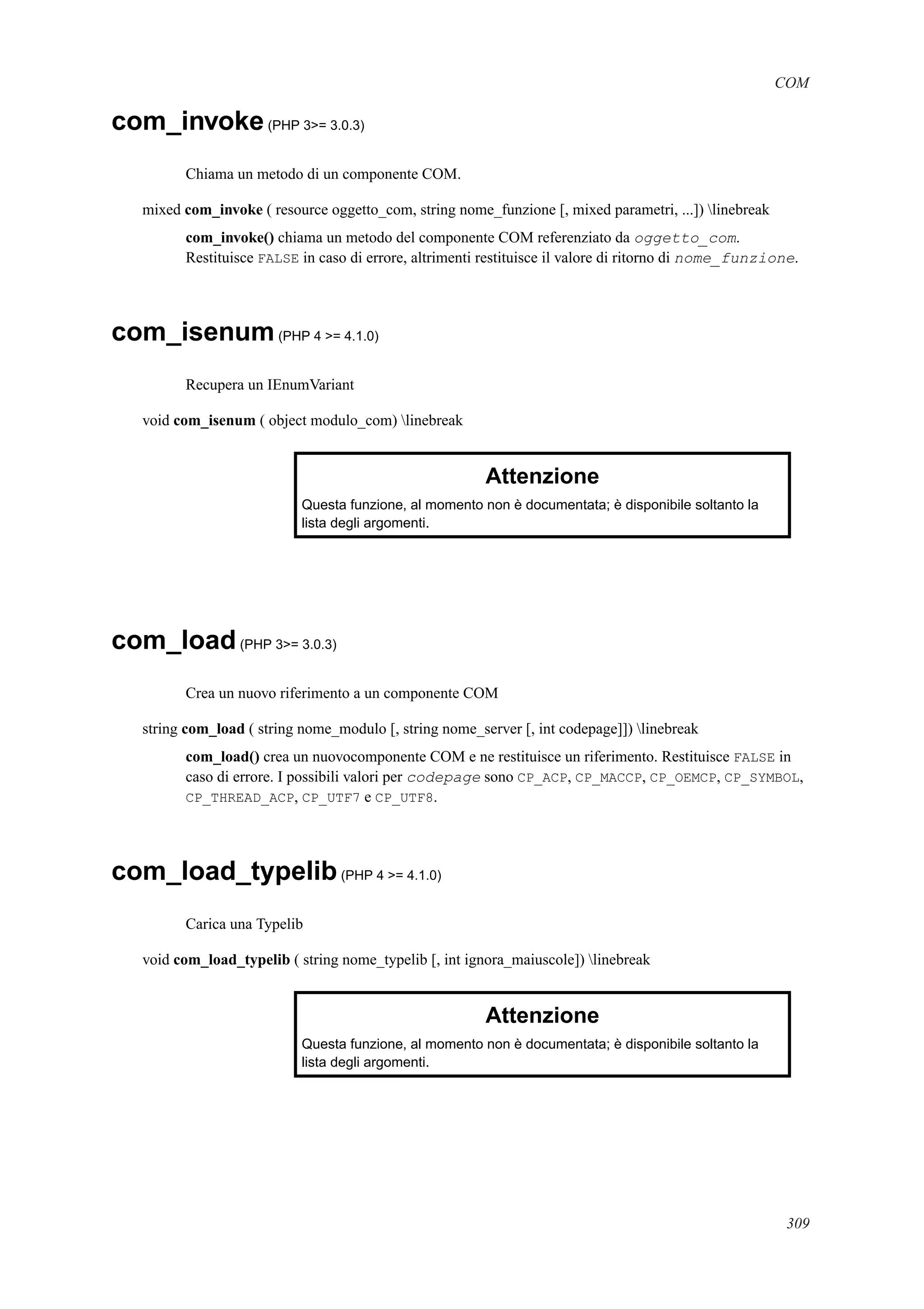 COM
com_invoke(PHP 3>= 3.0.3)
Chiama un metodo di un componente COM.
mixed com_invoke ( resource oggetto_com, string nome_funzione [, mixed parametri, ...]) linebreak
com_invoke() chiama un metodo del componente COM referenziato da oggetto_com.
Restituisce FALSE in caso di errore, altrimenti restituisce il valore di ritorno di nome_funzione.
com_isenum(PHP 4 >= 4.1.0)
Recupera un IEnumVariant
void com_isenum ( object modulo_com) linebreak
Attenzione
Questa funzione, al momento non è documentata; è disponibile soltanto la
lista degli argomenti.
com_load(PHP 3>= 3.0.3)
Crea un nuovo riferimento a un componente COM
string com_load ( string nome_modulo [, string nome_server [, int codepage]]) linebreak
com_load() crea un nuovocomponente COM e ne restituisce un riferimento. Restituisce FALSE in
caso di errore. I possibili valori per codepage sono CP_ACP, CP_MACCP, CP_OEMCP, CP_SYMBOL,
CP_THREAD_ACP, CP_UTF7 e CP_UTF8.
com_load_typelib(PHP 4 >= 4.1.0)
Carica una Typelib
void com_load_typelib ( string nome_typelib [, int ignora_maiuscole]) linebreak
Attenzione
Questa funzione, al momento non è documentata; è disponibile soltanto la
lista degli argomenti.
309
 