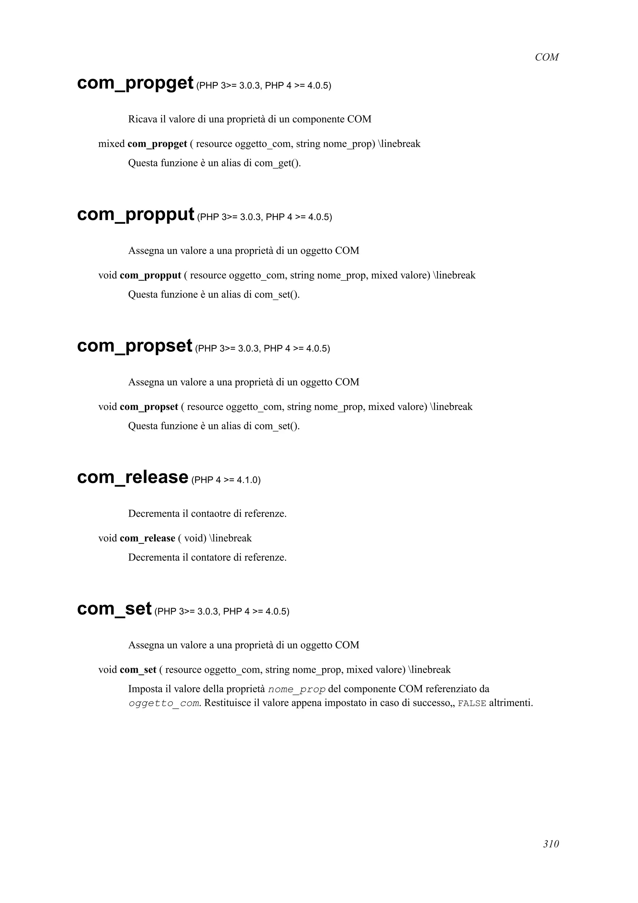 COM
com_propget(PHP 3>= 3.0.3, PHP 4 >= 4.0.5)
Ricava il valore di una proprietà di un componente COM
mixed com_propget ( resource oggetto_com, string nome_prop) linebreak
Questa funzione è un alias di com_get().
com_propput(PHP 3>= 3.0.3, PHP 4 >= 4.0.5)
Assegna un valore a una proprietà di un oggetto COM
void com_propput ( resource oggetto_com, string nome_prop, mixed valore) linebreak
Questa funzione è un alias di com_set().
com_propset(PHP 3>= 3.0.3, PHP 4 >= 4.0.5)
Assegna un valore a una proprietà di un oggetto COM
void com_propset ( resource oggetto_com, string nome_prop, mixed valore) linebreak
Questa funzione è un alias di com_set().
com_release(PHP 4 >= 4.1.0)
Decrementa il contaotre di referenze.
void com_release ( void) linebreak
Decrementa il contatore di referenze.
com_set(PHP 3>= 3.0.3, PHP 4 >= 4.0.5)
Assegna un valore a una proprietà di un oggetto COM
void com_set ( resource oggetto_com, string nome_prop, mixed valore) linebreak
Imposta il valore della proprietà nome_prop del componente COM referenziato da
oggetto_com. Restituisce il valore appena impostato in caso di successo„ FALSE altrimenti.
310
 