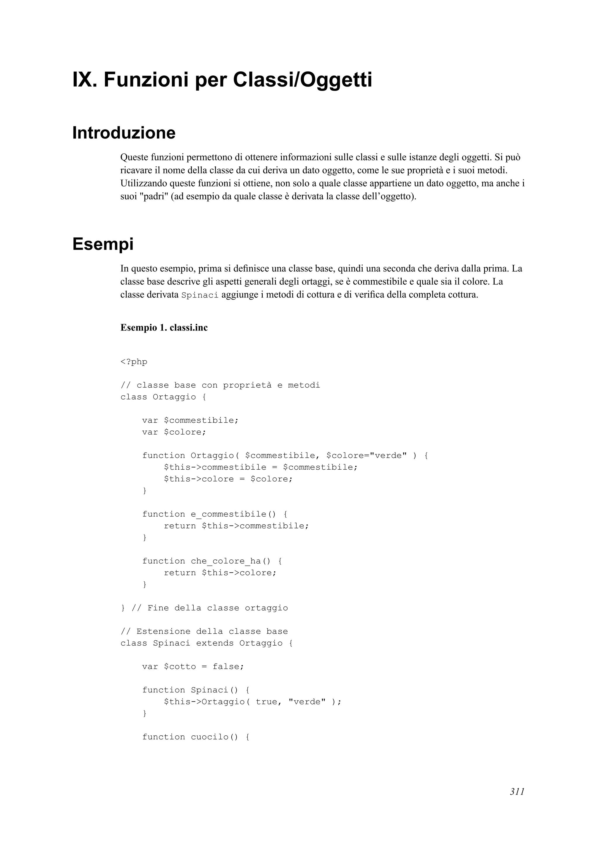 IX. Funzioni per Classi/Oggetti
Introduzione
Queste funzioni permettono di ottenere informazioni sulle classi e sulle istanze degli oggetti. Si può
ricavare il nome della classe da cui deriva un dato oggetto, come le sue proprietà e i suoi metodi.
Utilizzando queste funzioni si ottiene, non solo a quale classe appartiene un dato oggetto, ma anche i
suoi "padri" (ad esempio da quale classe è derivata la classe dell’oggetto).
Esempi
In questo esempio, prima si deﬁnisce una classe base, quindi una seconda che deriva dalla prima. La
classe base descrive gli aspetti generali degli ortaggi, se è commestibile e quale sia il colore. La
classe derivata Spinaci aggiunge i metodi di cottura e di veriﬁca della completa cottura.
Esempio 1. classi.inc
<?php
// classe base con proprietà e metodi
class Ortaggio {
var $commestibile;
var $colore;
function Ortaggio( $commestibile, $colore="verde" ) {
$this->commestibile = $commestibile;
$this->colore = $colore;
}
function e_commestibile() {
return $this->commestibile;
}
function che_colore_ha() {
return $this->colore;
}
} // Fine della classe ortaggio
// Estensione della classe base
class Spinaci extends Ortaggio {
var $cotto = false;
function Spinaci() {
$this->Ortaggio( true, "verde" );
}
function cuocilo() {
311
 