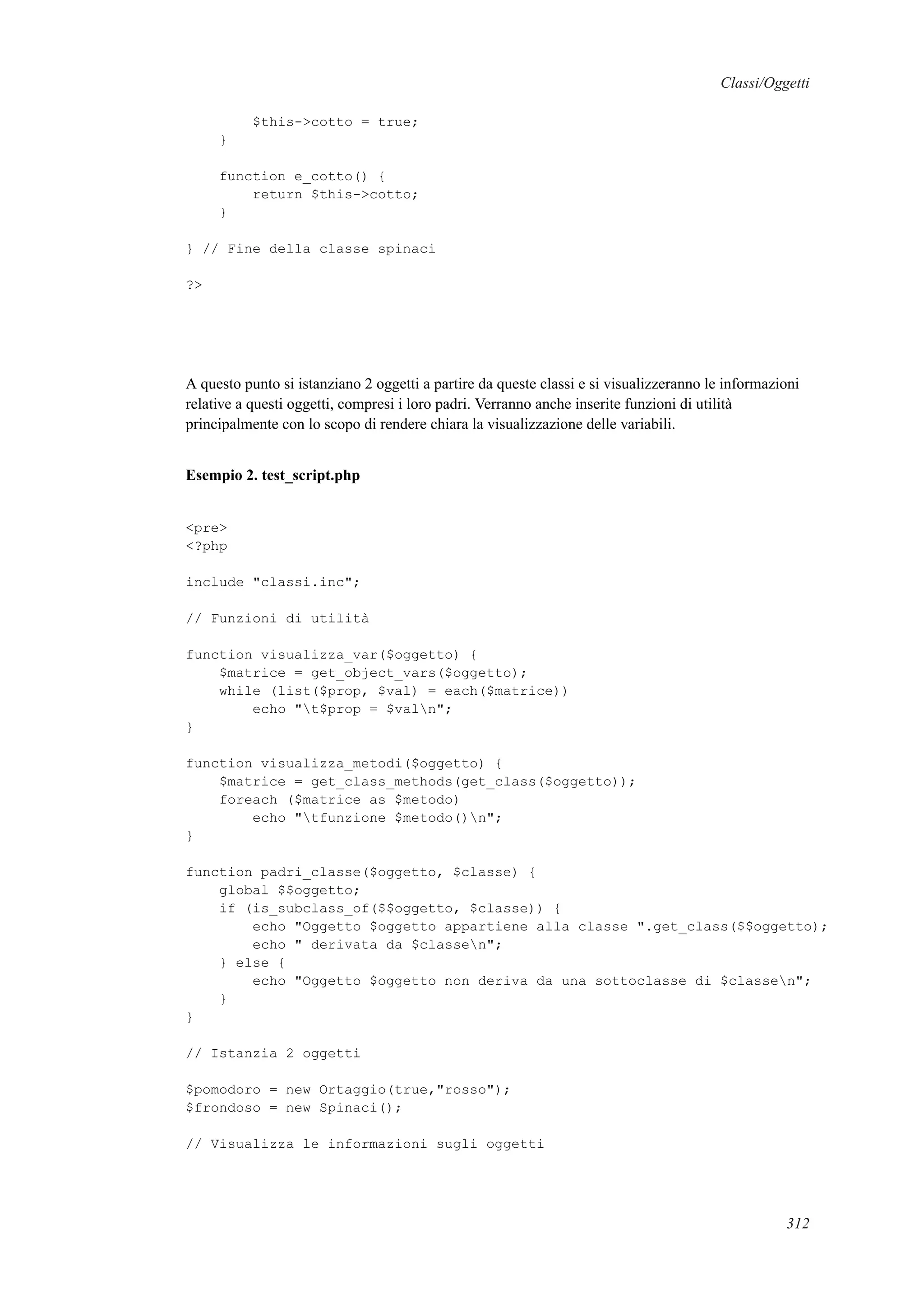 Classi/Oggetti
$this->cotto = true;
}
function e_cotto() {
return $this->cotto;
}
} // Fine della classe spinaci
?>
A questo punto si istanziano 2 oggetti a partire da queste classi e si visualizzeranno le informazioni
relative a questi oggetti, compresi i loro padri. Verranno anche inserite funzioni di utilità
principalmente con lo scopo di rendere chiara la visualizzazione delle variabili.
Esempio 2. test_script.php
<pre>
<?php
include "classi.inc";
// Funzioni di utilità
function visualizza_var($oggetto) {
$matrice = get_object_vars($oggetto);
while (list($prop, $val) = each($matrice))
echo "t$prop = $valn";
}
function visualizza_metodi($oggetto) {
$matrice = get_class_methods(get_class($oggetto));
foreach ($matrice as $metodo)
echo "tfunzione $metodo()n";
}
function padri_classe($oggetto, $classe) {
global $$oggetto;
if (is_subclass_of($$oggetto, $classe)) {
echo "Oggetto $oggetto appartiene alla classe ".get_class($$oggetto);
echo " derivata da $classen";
} else {
echo "Oggetto $oggetto non deriva da una sottoclasse di $classen";
}
}
// Istanzia 2 oggetti
$pomodoro = new Ortaggio(true,"rosso");
$frondoso = new Spinaci();
// Visualizza le informazioni sugli oggetti
312
 