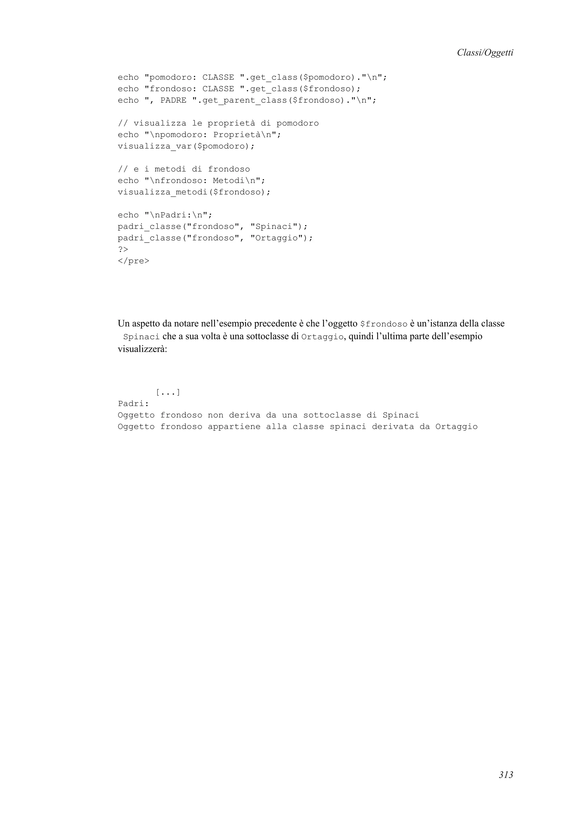 Classi/Oggetti
echo "pomodoro: CLASSE ".get_class($pomodoro)."n";
echo "frondoso: CLASSE ".get_class($frondoso);
echo ", PADRE ".get_parent_class($frondoso)."n";
// visualizza le proprietà di pomodoro
echo "npomodoro: Proprietàn";
visualizza_var($pomodoro);
// e i metodi di frondoso
echo "nfrondoso: Metodin";
visualizza_metodi($frondoso);
echo "nPadri:n";
padri_classe("frondoso", "Spinaci");
padri_classe("frondoso", "Ortaggio");
?>
</pre>
Un aspetto da notare nell’esempio precedente è che l’oggetto $frondoso è un’istanza della classe
Spinaci che a sua volta è una sottoclasse di Ortaggio, quindi l’ultima parte dell’esempio
visualizzerà:
[...]
Padri:
Oggetto frondoso non deriva da una sottoclasse di Spinaci
Oggetto frondoso appartiene alla classe spinaci derivata da Ortaggio
313
 
