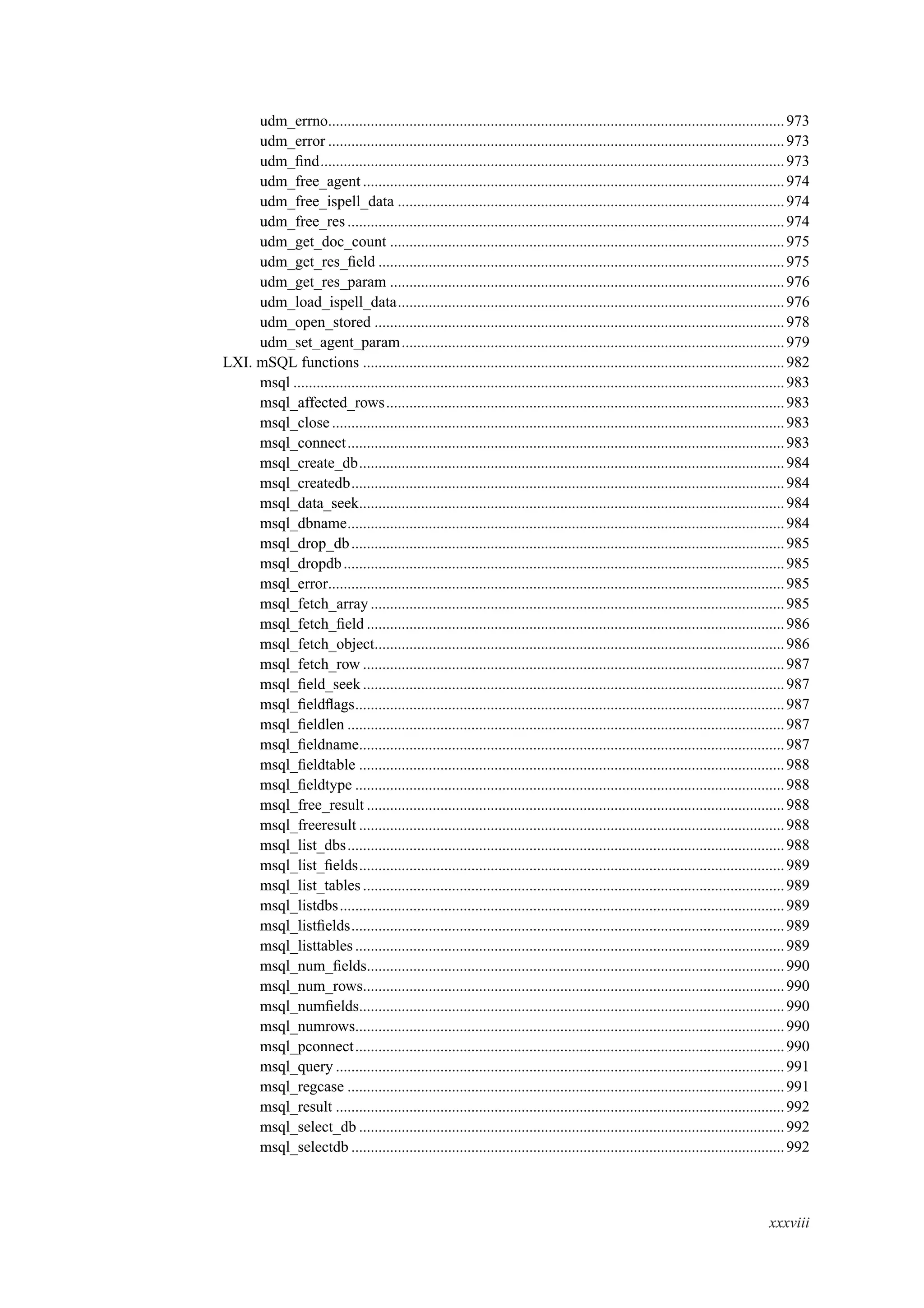 udm_errno......................................................................................................................973
udm_error ......................................................................................................................973
udm_ﬁnd........................................................................................................................973
udm_free_agent .............................................................................................................974
udm_free_ispell_data ....................................................................................................974
udm_free_res .................................................................................................................974
udm_get_doc_count ......................................................................................................975
udm_get_res_ﬁeld .........................................................................................................975
udm_get_res_param ......................................................................................................976
udm_load_ispell_data....................................................................................................976
udm_open_stored ..........................................................................................................978
udm_set_agent_param...................................................................................................979
LXI. mSQL functions .............................................................................................................982
msql ...............................................................................................................................983
msql_affected_rows.......................................................................................................983
msql_close.....................................................................................................................983
msql_connect.................................................................................................................983
msql_create_db..............................................................................................................984
msql_createdb................................................................................................................984
msql_data_seek..............................................................................................................984
msql_dbname.................................................................................................................984
msql_drop_db................................................................................................................985
msql_dropdb..................................................................................................................985
msql_error......................................................................................................................985
msql_fetch_array ...........................................................................................................985
msql_fetch_ﬁeld ............................................................................................................986
msql_fetch_object..........................................................................................................986
msql_fetch_row .............................................................................................................987
msql_ﬁeld_seek.............................................................................................................987
msql_ﬁeldﬂags...............................................................................................................987
msql_ﬁeldlen .................................................................................................................987
msql_ﬁeldname..............................................................................................................987
msql_ﬁeldtable ..............................................................................................................988
msql_ﬁeldtype ...............................................................................................................988
msql_free_result ............................................................................................................988
msql_freeresult ..............................................................................................................988
msql_list_dbs.................................................................................................................988
msql_list_ﬁelds..............................................................................................................989
msql_list_tables.............................................................................................................989
msql_listdbs...................................................................................................................989
msql_listﬁelds................................................................................................................989
msql_listtables...............................................................................................................989
msql_num_ﬁelds............................................................................................................990
msql_num_rows.............................................................................................................990
msql_numﬁelds..............................................................................................................990
msql_numrows...............................................................................................................990
msql_pconnect...............................................................................................................990
msql_query ....................................................................................................................991
msql_regcase .................................................................................................................991
msql_result ....................................................................................................................992
msql_select_db ..............................................................................................................992
msql_selectdb ................................................................................................................992
xxxviii
 
