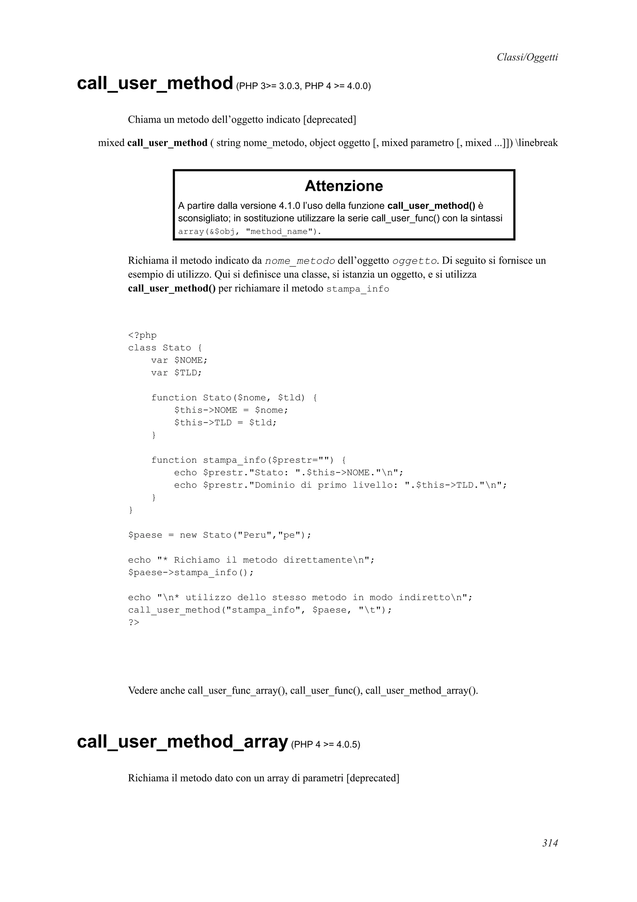 Classi/Oggetti
call_user_method(PHP 3>= 3.0.3, PHP 4 >= 4.0.0)
Chiama un metodo dell’oggetto indicato [deprecated]
mixed call_user_method ( string nome_metodo, object oggetto [, mixed parametro [, mixed ...]]) linebreak
Attenzione
A partire dalla versione 4.1.0 l’uso della funzione call_user_method() è
sconsigliato; in sostituzione utilizzare la serie call_user_func() con la sintassi
array(&$obj, "method_name").
Richiama il metodo indicato da nome_metodo dell’oggetto oggetto. Di seguito si fornisce un
esempio di utilizzo. Qui si deﬁnisce una classe, si istanzia un oggetto, e si utilizza
call_user_method() per richiamare il metodo stampa_info
<?php
class Stato {
var $NOME;
var $TLD;
function Stato($nome, $tld) {
$this->NOME = $nome;
$this->TLD = $tld;
}
function stampa_info($prestr="") {
echo $prestr."Stato: ".$this->NOME."n";
echo $prestr."Dominio di primo livello: ".$this->TLD."n";
}
}
$paese = new Stato("Peru","pe");
echo "* Richiamo il metodo direttamenten";
$paese->stampa_info();
echo "n* utilizzo dello stesso metodo in modo indiretton";
call_user_method("stampa_info", $paese, "t");
?>
Vedere anche call_user_func_array(), call_user_func(), call_user_method_array().
call_user_method_array(PHP 4 >= 4.0.5)
Richiama il metodo dato con un array di parametri [deprecated]
314
 