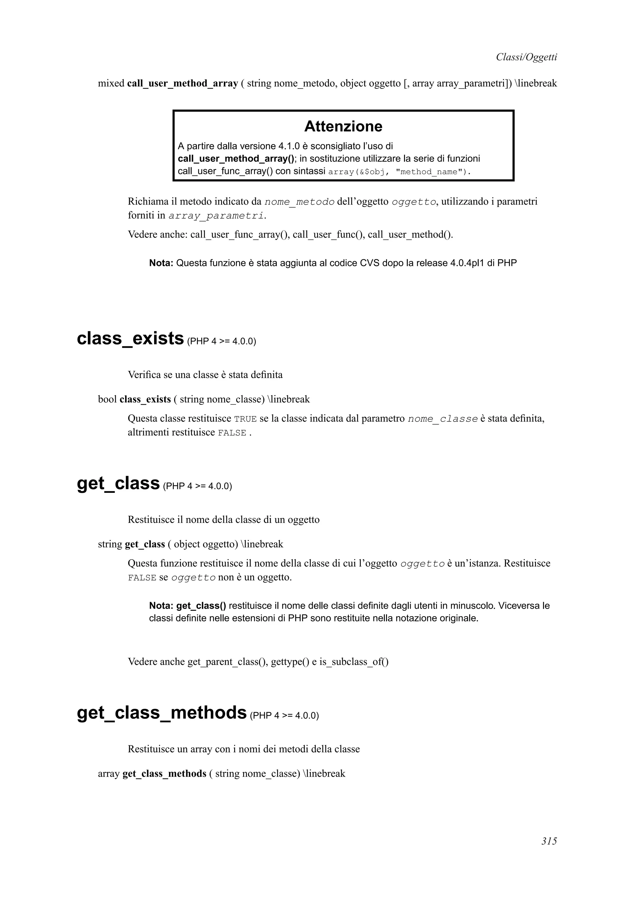 Classi/Oggetti
mixed call_user_method_array ( string nome_metodo, object oggetto [, array array_parametri]) linebreak
Attenzione
A partire dalla versione 4.1.0 è sconsigliato l’uso di
call_user_method_array(); in sostituzione utilizzare la serie di funzioni
call_user_func_array() con sintassi array(&$obj, "method_name").
Richiama il metodo indicato da nome_metodo dell’oggetto oggetto, utilizzando i parametri
forniti in array_parametri.
Vedere anche: call_user_func_array(), call_user_func(), call_user_method().
Nota: Questa funzione è stata aggiunta al codice CVS dopo la release 4.0.4pl1 di PHP
class_exists(PHP 4 >= 4.0.0)
Veriﬁca se una classe è stata deﬁnita
bool class_exists ( string nome_classe) linebreak
Questa classe restituisce TRUE se la classe indicata dal parametro nome_classe è stata deﬁnita,
altrimenti restituisce FALSE .
get_class(PHP 4 >= 4.0.0)
Restituisce il nome della classe di un oggetto
string get_class ( object oggetto) linebreak
Questa funzione restituisce il nome della classe di cui l’oggetto oggetto è un’istanza. Restituisce
FALSE se oggetto non è un oggetto.
Nota: get_class() restituisce il nome delle classi deﬁnite dagli utenti in minuscolo. Viceversa le
classi deﬁnite nelle estensioni di PHP sono restituite nella notazione originale.
Vedere anche get_parent_class(), gettype() e is_subclass_of()
get_class_methods(PHP 4 >= 4.0.0)
Restituisce un array con i nomi dei metodi della classe
array get_class_methods ( string nome_classe) linebreak
315
 