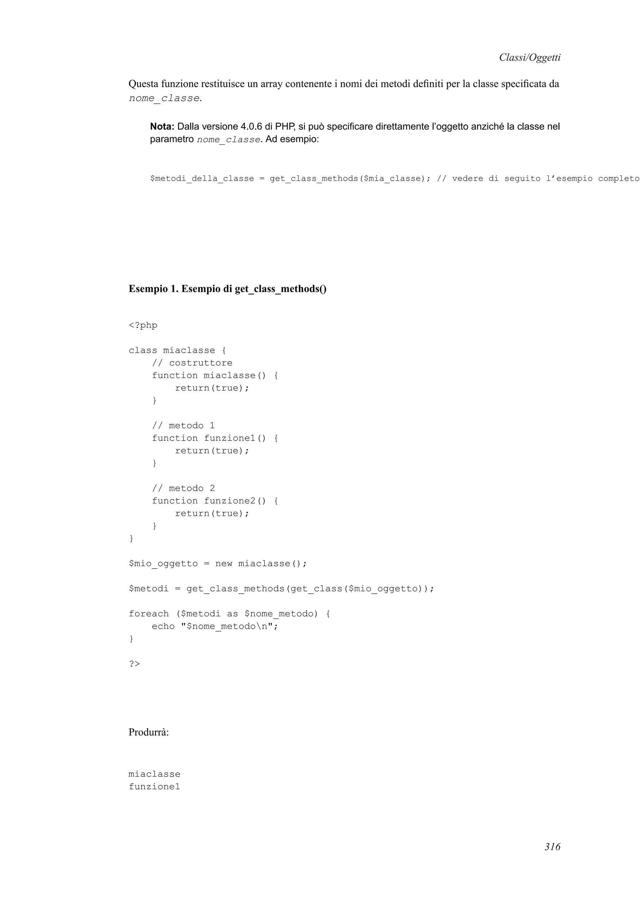Classi/Oggetti
Questa funzione restituisce un array contenente i nomi dei metodi deﬁniti per la classe speciﬁcata da
nome_classe.
Nota: Dalla versione 4.0.6 di PHP, si può speciﬁcare direttamente l’oggetto anziché la classe nel
parametro nome_classe. Ad esempio:
$metodi_della_classe = get_class_methods($mia_classe); // vedere di seguito l’esempio completo
Esempio 1. Esempio di get_class_methods()
<?php
class miaclasse {
// costruttore
function miaclasse() {
return(true);
}
// metodo 1
function funzione1() {
return(true);
}
// metodo 2
function funzione2() {
return(true);
}
}
$mio_oggetto = new miaclasse();
$metodi = get_class_methods(get_class($mio_oggetto));
foreach ($metodi as $nome_metodo) {
echo "$nome_metodon";
}
?>
Produrrà:
miaclasse
funzione1
316
 