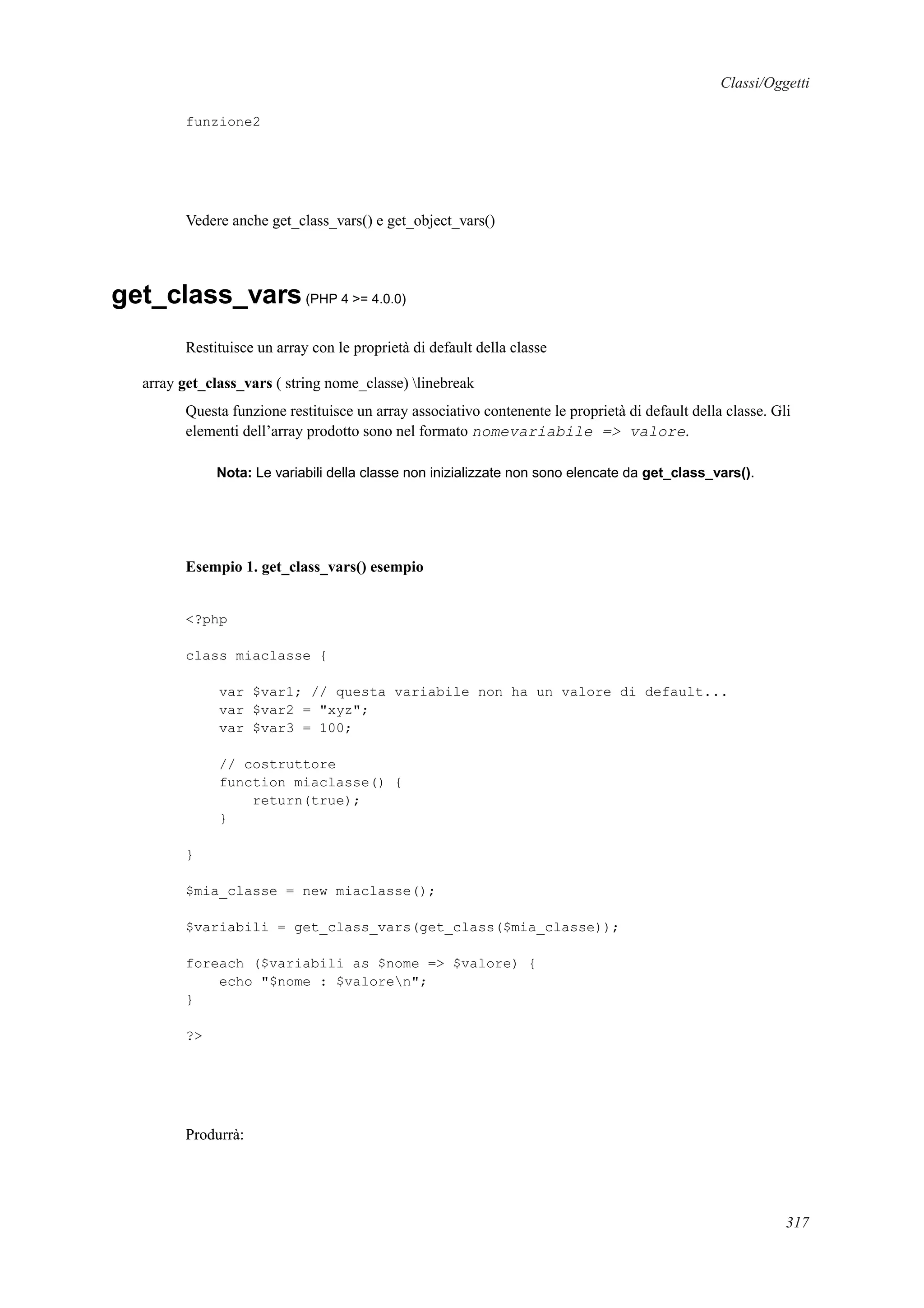 Classi/Oggetti
funzione2
Vedere anche get_class_vars() e get_object_vars()
get_class_vars(PHP 4 >= 4.0.0)
Restituisce un array con le proprietà di default della classe
array get_class_vars ( string nome_classe) linebreak
Questa funzione restituisce un array associativo contenente le proprietà di default della classe. Gli
elementi dell’array prodotto sono nel formato nomevariabile => valore.
Nota: Le variabili della classe non inizializzate non sono elencate da get_class_vars().
Esempio 1. get_class_vars() esempio
<?php
class miaclasse {
var $var1; // questa variabile non ha un valore di default...
var $var2 = "xyz";
var $var3 = 100;
// costruttore
function miaclasse() {
return(true);
}
}
$mia_classe = new miaclasse();
$variabili = get_class_vars(get_class($mia_classe));
foreach ($variabili as $nome => $valore) {
echo "$nome : $valoren";
}
?>
Produrrà:
317
 