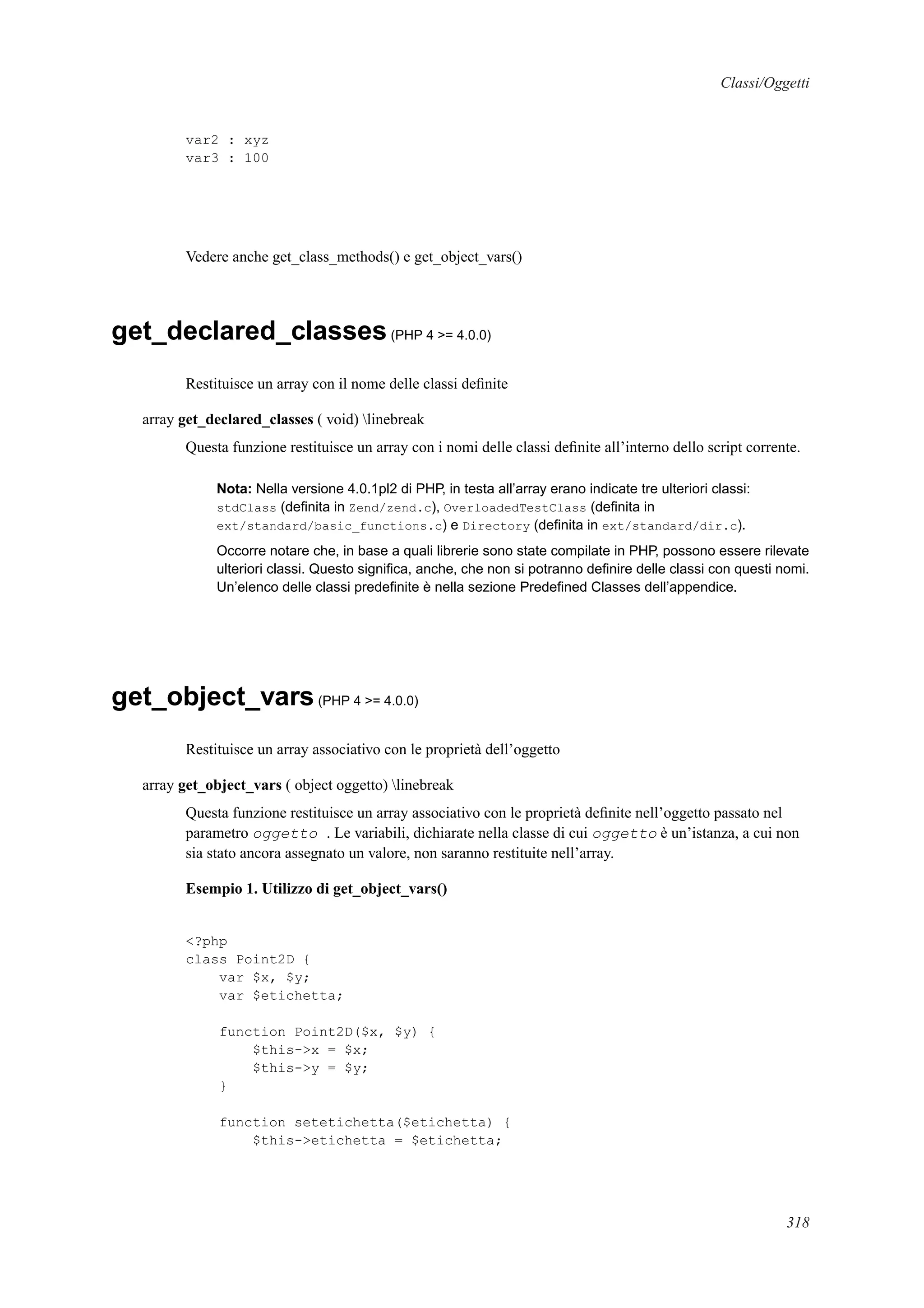 Classi/Oggetti
var2 : xyz
var3 : 100
Vedere anche get_class_methods() e get_object_vars()
get_declared_classes(PHP 4 >= 4.0.0)
Restituisce un array con il nome delle classi deﬁnite
array get_declared_classes ( void) linebreak
Questa funzione restituisce un array con i nomi delle classi deﬁnite all’interno dello script corrente.
Nota: Nella versione 4.0.1pl2 di PHP, in testa all’array erano indicate tre ulteriori classi:
stdClass (deﬁnita in Zend/zend.c), OverloadedTestClass (deﬁnita in
ext/standard/basic_functions.c) e Directory (deﬁnita in ext/standard/dir.c).
Occorre notare che, in base a quali librerie sono state compilate in PHP, possono essere rilevate
ulteriori classi. Questo signiﬁca, anche, che non si potranno deﬁnire delle classi con questi nomi.
Un’elenco delle classi predeﬁnite è nella sezione Predeﬁned Classes dell’appendice.
get_object_vars(PHP 4 >= 4.0.0)
Restituisce un array associativo con le proprietà dell’oggetto
array get_object_vars ( object oggetto) linebreak
Questa funzione restituisce un array associativo con le proprietà deﬁnite nell’oggetto passato nel
parametro oggetto . Le variabili, dichiarate nella classe di cui oggetto è un’istanza, a cui non
sia stato ancora assegnato un valore, non saranno restituite nell’array.
Esempio 1. Utilizzo di get_object_vars()
<?php
class Point2D {
var $x, $y;
var $etichetta;
function Point2D($x, $y) {
$this->x = $x;
$this->y = $y;
}
function setetichetta($etichetta) {
$this->etichetta = $etichetta;
318
 