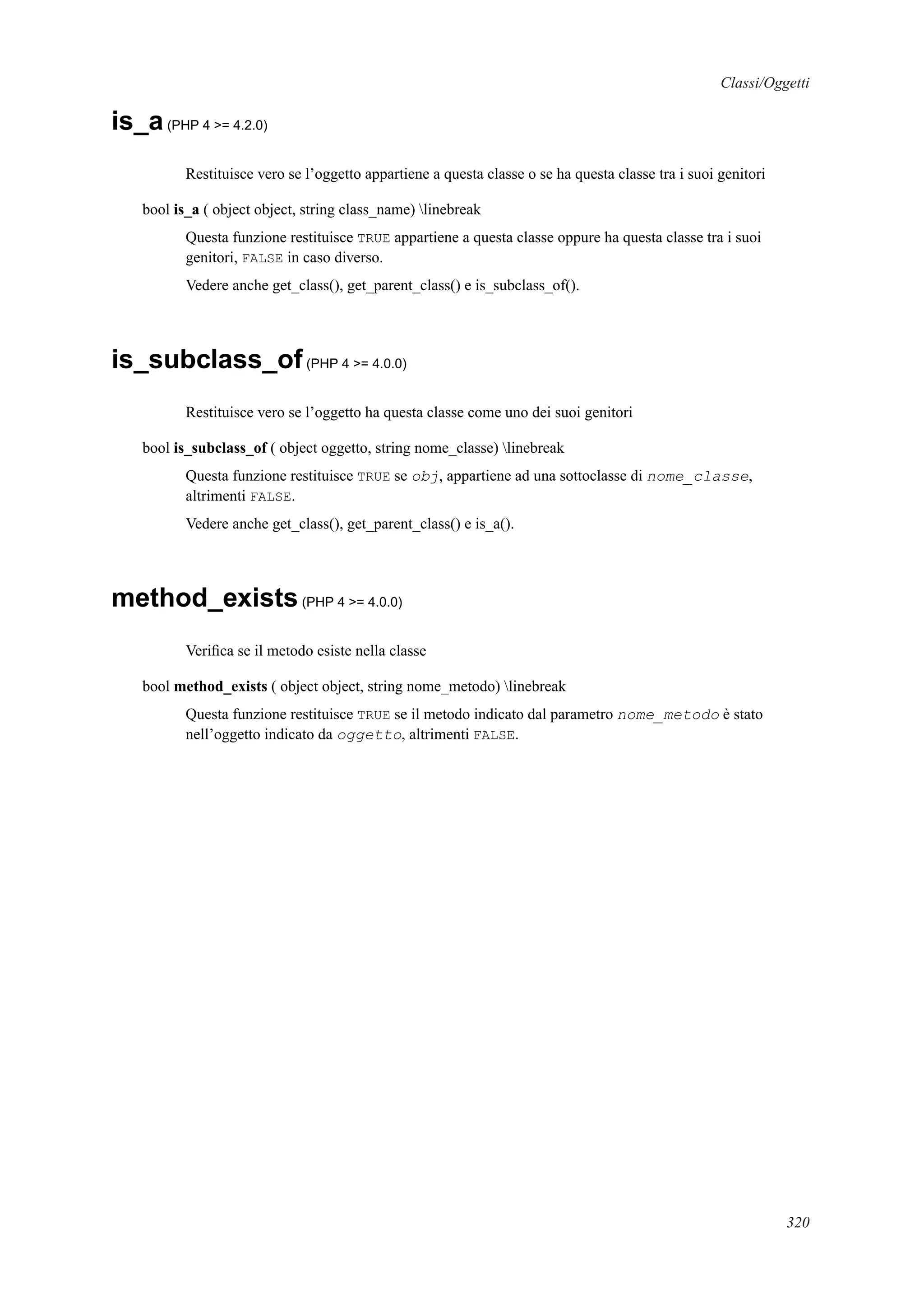 Classi/Oggetti
is_a(PHP 4 >= 4.2.0)
Restituisce vero se l’oggetto appartiene a questa classe o se ha questa classe tra i suoi genitori
bool is_a ( object object, string class_name) linebreak
Questa funzione restituisce TRUE appartiene a questa classe oppure ha questa classe tra i suoi
genitori, FALSE in caso diverso.
Vedere anche get_class(), get_parent_class() e is_subclass_of().
is_subclass_of(PHP 4 >= 4.0.0)
Restituisce vero se l’oggetto ha questa classe come uno dei suoi genitori
bool is_subclass_of ( object oggetto, string nome_classe) linebreak
Questa funzione restituisce TRUE se obj, appartiene ad una sottoclasse di nome_classe,
altrimenti FALSE.
Vedere anche get_class(), get_parent_class() e is_a().
method_exists(PHP 4 >= 4.0.0)
Veriﬁca se il metodo esiste nella classe
bool method_exists ( object object, string nome_metodo) linebreak
Questa funzione restituisce TRUE se il metodo indicato dal parametro nome_metodo è stato
nell’oggetto indicato da oggetto, altrimenti FALSE.
320
 