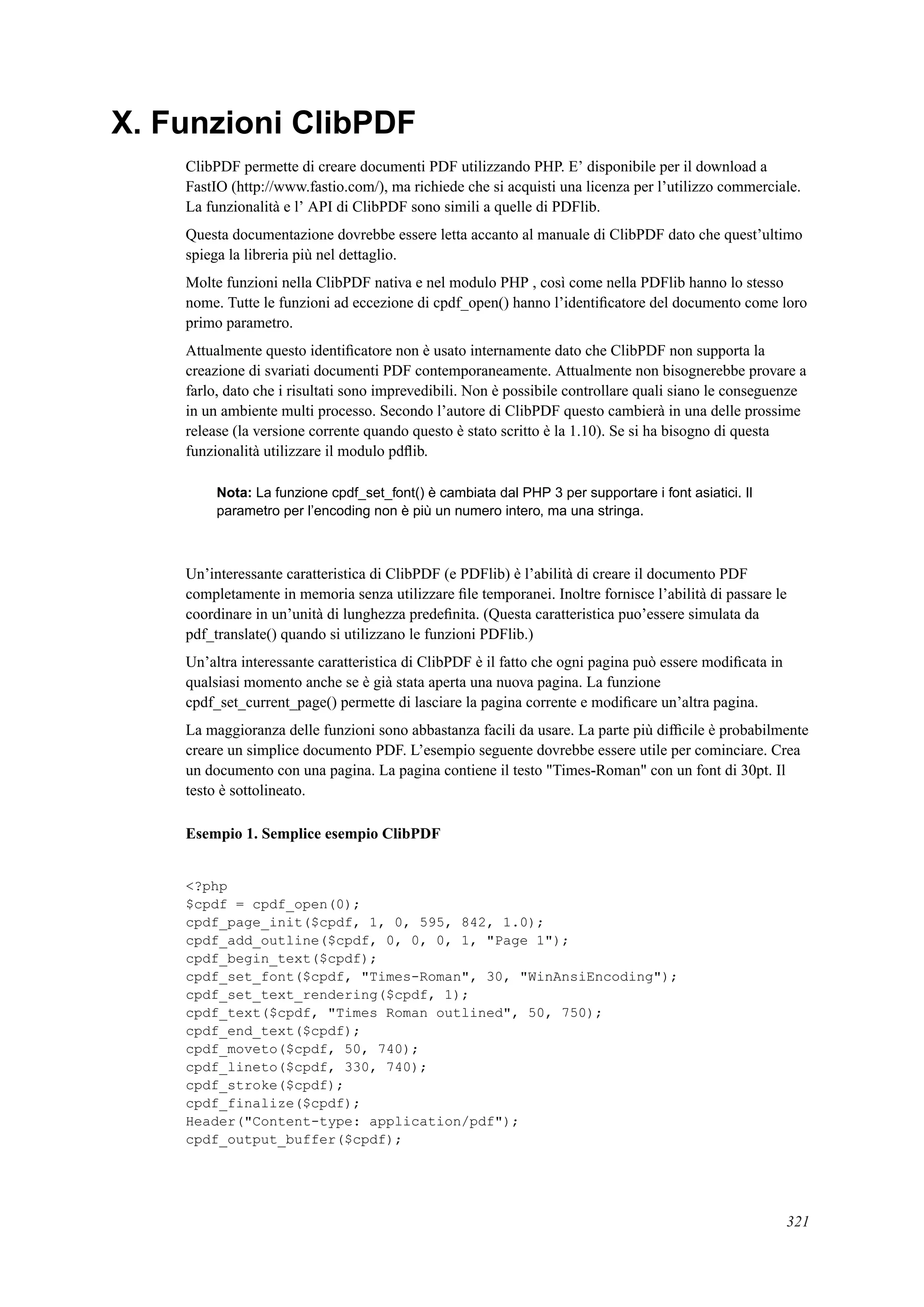 X. Funzioni ClibPDF
ClibPDF permette di creare documenti PDF utilizzando PHP. E’ disponibile per il download a
FastIO (http://www.fastio.com/), ma richiede che si acquisti una licenza per l’utilizzo commerciale.
La funzionalità e l’ API di ClibPDF sono simili a quelle di PDFlib.
Questa documentazione dovrebbe essere letta accanto al manuale di ClibPDF dato che quest’ultimo
spiega la libreria più nel dettaglio.
Molte funzioni nella ClibPDF nativa e nel modulo PHP , così come nella PDFlib hanno lo stesso
nome. Tutte le funzioni ad eccezione di cpdf_open() hanno l’identiﬁcatore del documento come loro
primo parametro.
Attualmente questo identiﬁcatore non è usato internamente dato che ClibPDF non supporta la
creazione di svariati documenti PDF contemporaneamente. Attualmente non bisognerebbe provare a
farlo, dato che i risultati sono imprevedibili. Non è possibile controllare quali siano le conseguenze
in un ambiente multi processo. Secondo l’autore di ClibPDF questo cambierà in una delle prossime
release (la versione corrente quando questo è stato scritto è la 1.10). Se si ha bisogno di questa
funzionalità utilizzare il modulo pdﬂib.
Nota: La funzione cpdf_set_font() è cambiata dal PHP 3 per supportare i font asiatici. Il
parametro per l’encoding non è più un numero intero, ma una stringa.
Un’interessante caratteristica di ClibPDF (e PDFlib) è l’abilità di creare il documento PDF
completamente in memoria senza utilizzare ﬁle temporanei. Inoltre fornisce l’abilità di passare le
coordinare in un’unità di lunghezza predeﬁnita. (Questa caratteristica puo’essere simulata da
pdf_translate() quando si utilizzano le funzioni PDFlib.)
Un’altra interessante caratteristica di ClibPDF è il fatto che ogni pagina può essere modiﬁcata in
qualsiasi momento anche se è già stata aperta una nuova pagina. La funzione
cpdf_set_current_page() permette di lasciare la pagina corrente e modiﬁcare un’altra pagina.
La maggioranza delle funzioni sono abbastanza facili da usare. La parte più difﬁcile è probabilmente
creare un simplice documento PDF. L’esempio seguente dovrebbe essere utile per cominciare. Crea
un documento con una pagina. La pagina contiene il testo "Times-Roman" con un font di 30pt. Il
testo è sottolineato.
Esempio 1. Semplice esempio ClibPDF
<?php
$cpdf = cpdf_open(0);
cpdf_page_init($cpdf, 1, 0, 595, 842, 1.0);
cpdf_add_outline($cpdf, 0, 0, 0, 1, "Page 1");
cpdf_begin_text($cpdf);
cpdf_set_font($cpdf, "Times-Roman", 30, "WinAnsiEncoding");
cpdf_set_text_rendering($cpdf, 1);
cpdf_text($cpdf, "Times Roman outlined", 50, 750);
cpdf_end_text($cpdf);
cpdf_moveto($cpdf, 50, 740);
cpdf_lineto($cpdf, 330, 740);
cpdf_stroke($cpdf);
cpdf_finalize($cpdf);
Header("Content-type: application/pdf");
cpdf_output_buffer($cpdf);
321
 