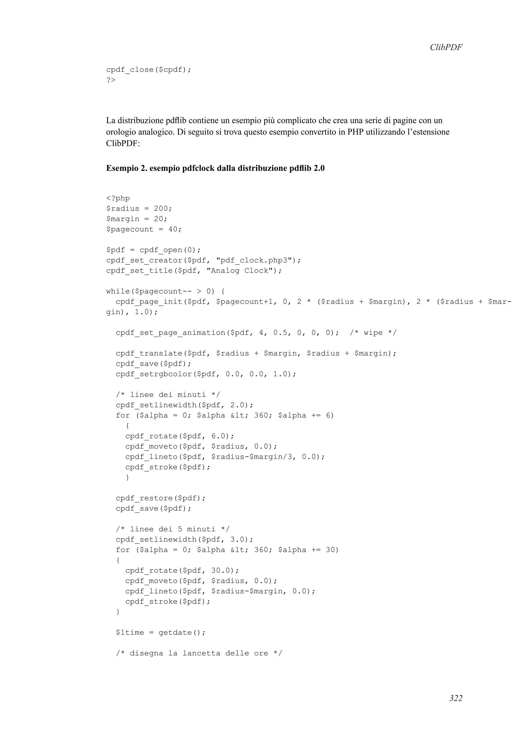ClibPDF
cpdf_close($cpdf);
?>
La distribuzione pdﬂib contiene un esempio più complicato che crea una serie di pagine con un
orologio analogico. Di seguito si trova questo esempio convertito in PHP utilizzando l’estensione
ClibPDF:
Esempio 2. esempio pdfclock dalla distribuzione pdﬂib 2.0
<?php
$radius = 200;
$margin = 20;
$pagecount = 40;
$pdf = cpdf_open(0);
cpdf_set_creator($pdf, "pdf_clock.php3");
cpdf_set_title($pdf, "Analog Clock");
while($pagecount-- > 0) {
cpdf_page_init($pdf, $pagecount+1, 0, 2 * ($radius + $margin), 2 * ($radius + $mar-
gin), 1.0);
cpdf_set_page_animation($pdf, 4, 0.5, 0, 0, 0); /* wipe */
cpdf_translate($pdf, $radius + $margin, $radius + $margin);
cpdf_save($pdf);
cpdf_setrgbcolor($pdf, 0.0, 0.0, 1.0);
/* linee dei minuti */
cpdf_setlinewidth($pdf, 2.0);
for ($alpha = 0; $alpha &lt; 360; $alpha += 6)
{
cpdf_rotate($pdf, 6.0);
cpdf_moveto($pdf, $radius, 0.0);
cpdf_lineto($pdf, $radius-$margin/3, 0.0);
cpdf_stroke($pdf);
}
cpdf_restore($pdf);
cpdf_save($pdf);
/* linee dei 5 minuti */
cpdf_setlinewidth($pdf, 3.0);
for ($alpha = 0; $alpha &lt; 360; $alpha += 30)
{
cpdf_rotate($pdf, 30.0);
cpdf_moveto($pdf, $radius, 0.0);
cpdf_lineto($pdf, $radius-$margin, 0.0);
cpdf_stroke($pdf);
}
$ltime = getdate();
/* disegna la lancetta delle ore */
322
 