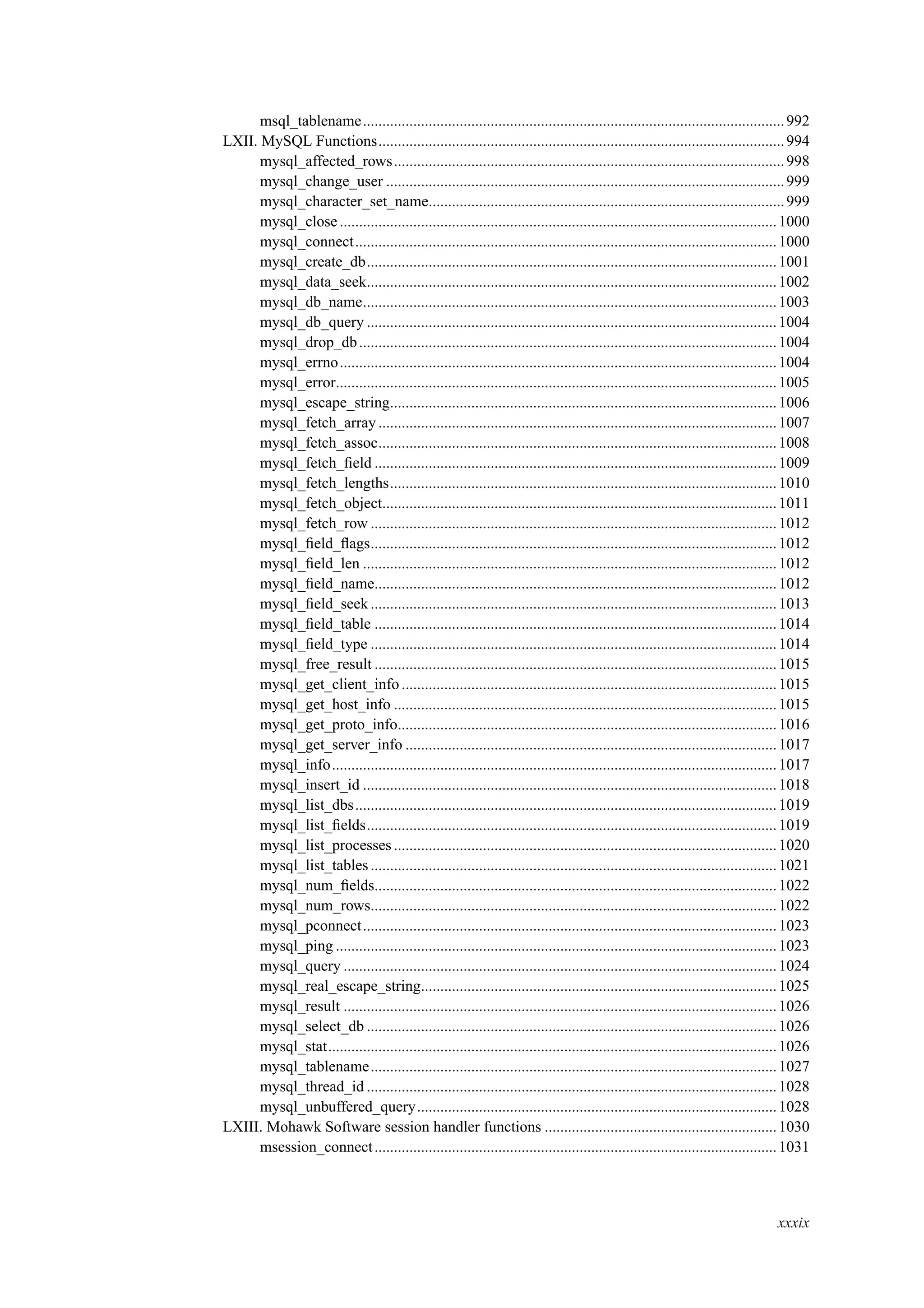 msql_tablename.............................................................................................................992
LXII. MySQL Functions.........................................................................................................994
mysql_affected_rows.....................................................................................................998
mysql_change_user .......................................................................................................999
mysql_character_set_name............................................................................................999
mysql_close.................................................................................................................1000
mysql_connect.............................................................................................................1000
mysql_create_db..........................................................................................................1001
mysql_data_seek..........................................................................................................1002
mysql_db_name...........................................................................................................1003
mysql_db_query ..........................................................................................................1004
mysql_drop_db............................................................................................................1004
mysql_errno.................................................................................................................1004
mysql_error..................................................................................................................1005
mysql_escape_string....................................................................................................1006
mysql_fetch_array .......................................................................................................1007
mysql_fetch_assoc.......................................................................................................1008
mysql_fetch_ﬁeld ........................................................................................................1009
mysql_fetch_lengths....................................................................................................1010
mysql_fetch_object......................................................................................................1011
mysql_fetch_row .........................................................................................................1012
mysql_ﬁeld_ﬂags.........................................................................................................1012
mysql_ﬁeld_len ...........................................................................................................1012
mysql_ﬁeld_name........................................................................................................1012
mysql_ﬁeld_seek.........................................................................................................1013
mysql_ﬁeld_table ........................................................................................................1014
mysql_ﬁeld_type .........................................................................................................1014
mysql_free_result ........................................................................................................1015
mysql_get_client_info.................................................................................................1015
mysql_get_host_info ...................................................................................................1015
mysql_get_proto_info..................................................................................................1016
mysql_get_server_info ................................................................................................1017
mysql_info...................................................................................................................1017
mysql_insert_id ...........................................................................................................1018
mysql_list_dbs.............................................................................................................1019
mysql_list_ﬁelds..........................................................................................................1019
mysql_list_processes...................................................................................................1020
mysql_list_tables.........................................................................................................1021
mysql_num_ﬁelds........................................................................................................1022
mysql_num_rows.........................................................................................................1022
mysql_pconnect...........................................................................................................1023
mysql_ping ..................................................................................................................1023
mysql_query ................................................................................................................1024
mysql_real_escape_string............................................................................................1025
mysql_result ................................................................................................................1026
mysql_select_db ..........................................................................................................1026
mysql_stat....................................................................................................................1026
mysql_tablename.........................................................................................................1027
mysql_thread_id ..........................................................................................................1028
mysql_unbuffered_query.............................................................................................1028
LXIII. Mohawk Software session handler functions ............................................................1030
msession_connect........................................................................................................1031
xxxix
 