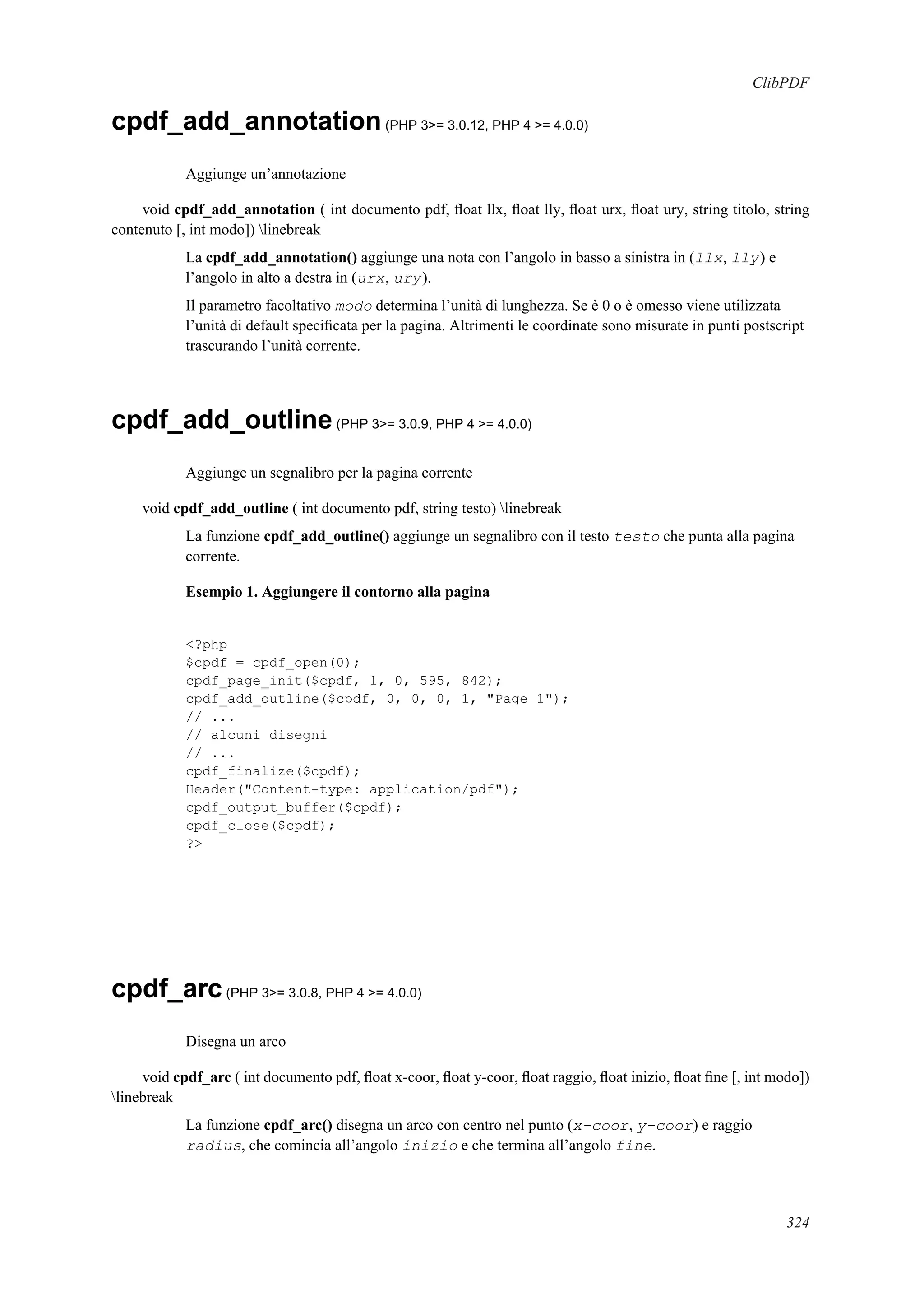ClibPDF
cpdf_add_annotation(PHP 3>= 3.0.12, PHP 4 >= 4.0.0)
Aggiunge un’annotazione
void cpdf_add_annotation ( int documento pdf, ﬂoat llx, ﬂoat lly, ﬂoat urx, ﬂoat ury, string titolo, string
contenuto [, int modo]) linebreak
La cpdf_add_annotation() aggiunge una nota con l’angolo in basso a sinistra in (llx, lly) e
l’angolo in alto a destra in (urx, ury).
Il parametro facoltativo modo determina l’unità di lunghezza. Se è 0 o è omesso viene utilizzata
l’unità di default speciﬁcata per la pagina. Altrimenti le coordinate sono misurate in punti postscript
trascurando l’unità corrente.
cpdf_add_outline(PHP 3>= 3.0.9, PHP 4 >= 4.0.0)
Aggiunge un segnalibro per la pagina corrente
void cpdf_add_outline ( int documento pdf, string testo) linebreak
La funzione cpdf_add_outline() aggiunge un segnalibro con il testo testo che punta alla pagina
corrente.
Esempio 1. Aggiungere il contorno alla pagina
<?php
$cpdf = cpdf_open(0);
cpdf_page_init($cpdf, 1, 0, 595, 842);
cpdf_add_outline($cpdf, 0, 0, 0, 1, "Page 1");
// ...
// alcuni disegni
// ...
cpdf_finalize($cpdf);
Header("Content-type: application/pdf");
cpdf_output_buffer($cpdf);
cpdf_close($cpdf);
?>
cpdf_arc(PHP 3>= 3.0.8, PHP 4 >= 4.0.0)
Disegna un arco
void cpdf_arc ( int documento pdf, ﬂoat x-coor, ﬂoat y-coor, ﬂoat raggio, ﬂoat inizio, ﬂoat ﬁne [, int modo])
linebreak
La funzione cpdf_arc() disegna un arco con centro nel punto (x-coor, y-coor) e raggio
radius, che comincia all’angolo inizio e che termina all’angolo fine.
324
 