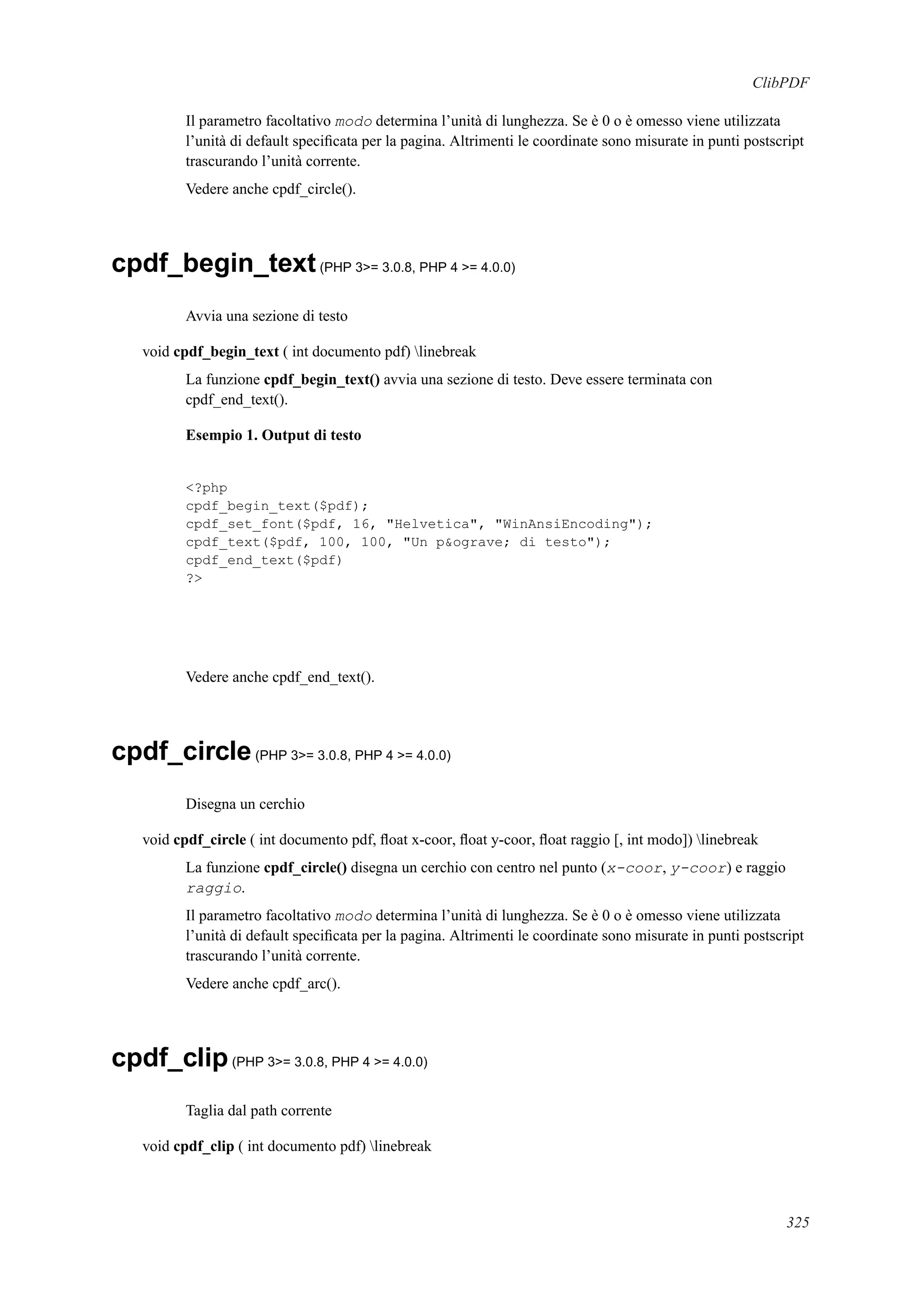 ClibPDF
Il parametro facoltativo modo determina l’unità di lunghezza. Se è 0 o è omesso viene utilizzata
l’unità di default speciﬁcata per la pagina. Altrimenti le coordinate sono misurate in punti postscript
trascurando l’unità corrente.
Vedere anche cpdf_circle().
cpdf_begin_text(PHP 3>= 3.0.8, PHP 4 >= 4.0.0)
Avvia una sezione di testo
void cpdf_begin_text ( int documento pdf) linebreak
La funzione cpdf_begin_text() avvia una sezione di testo. Deve essere terminata con
cpdf_end_text().
Esempio 1. Output di testo
<?php
cpdf_begin_text($pdf);
cpdf_set_font($pdf, 16, "Helvetica", "WinAnsiEncoding");
cpdf_text($pdf, 100, 100, "Un p&ograve; di testo");
cpdf_end_text($pdf)
?>
Vedere anche cpdf_end_text().
cpdf_circle(PHP 3>= 3.0.8, PHP 4 >= 4.0.0)
Disegna un cerchio
void cpdf_circle ( int documento pdf, ﬂoat x-coor, ﬂoat y-coor, ﬂoat raggio [, int modo]) linebreak
La funzione cpdf_circle() disegna un cerchio con centro nel punto (x-coor, y-coor) e raggio
raggio.
Il parametro facoltativo modo determina l’unità di lunghezza. Se è 0 o è omesso viene utilizzata
l’unità di default speciﬁcata per la pagina. Altrimenti le coordinate sono misurate in punti postscript
trascurando l’unità corrente.
Vedere anche cpdf_arc().
cpdf_clip(PHP 3>= 3.0.8, PHP 4 >= 4.0.0)
Taglia dal path corrente
void cpdf_clip ( int documento pdf) linebreak
325
 