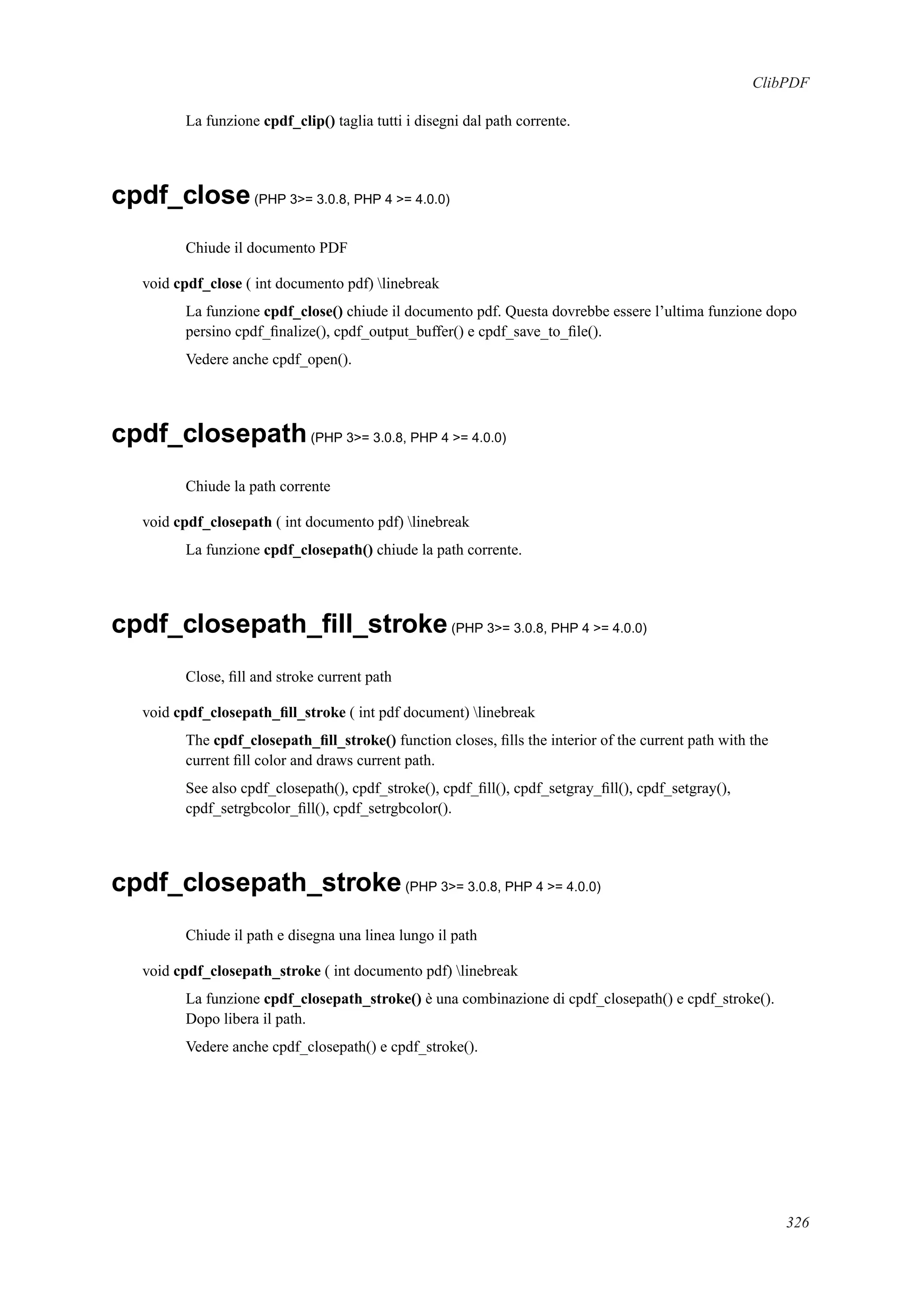 ClibPDF
La funzione cpdf_clip() taglia tutti i disegni dal path corrente.
cpdf_close(PHP 3>= 3.0.8, PHP 4 >= 4.0.0)
Chiude il documento PDF
void cpdf_close ( int documento pdf) linebreak
La funzione cpdf_close() chiude il documento pdf. Questa dovrebbe essere l’ultima funzione dopo
persino cpdf_ﬁnalize(), cpdf_output_buffer() e cpdf_save_to_ﬁle().
Vedere anche cpdf_open().
cpdf_closepath(PHP 3>= 3.0.8, PHP 4 >= 4.0.0)
Chiude la path corrente
void cpdf_closepath ( int documento pdf) linebreak
La funzione cpdf_closepath() chiude la path corrente.
cpdf_closepath_ﬁll_stroke(PHP 3>= 3.0.8, PHP 4 >= 4.0.0)
Close, ﬁll and stroke current path
void cpdf_closepath_ﬁll_stroke ( int pdf document) linebreak
The cpdf_closepath_ﬁll_stroke() function closes, ﬁlls the interior of the current path with the
current ﬁll color and draws current path.
See also cpdf_closepath(), cpdf_stroke(), cpdf_ﬁll(), cpdf_setgray_ﬁll(), cpdf_setgray(),
cpdf_setrgbcolor_ﬁll(), cpdf_setrgbcolor().
cpdf_closepath_stroke(PHP 3>= 3.0.8, PHP 4 >= 4.0.0)
Chiude il path e disegna una linea lungo il path
void cpdf_closepath_stroke ( int documento pdf) linebreak
La funzione cpdf_closepath_stroke() è una combinazione di cpdf_closepath() e cpdf_stroke().
Dopo libera il path.
Vedere anche cpdf_closepath() e cpdf_stroke().
326
 