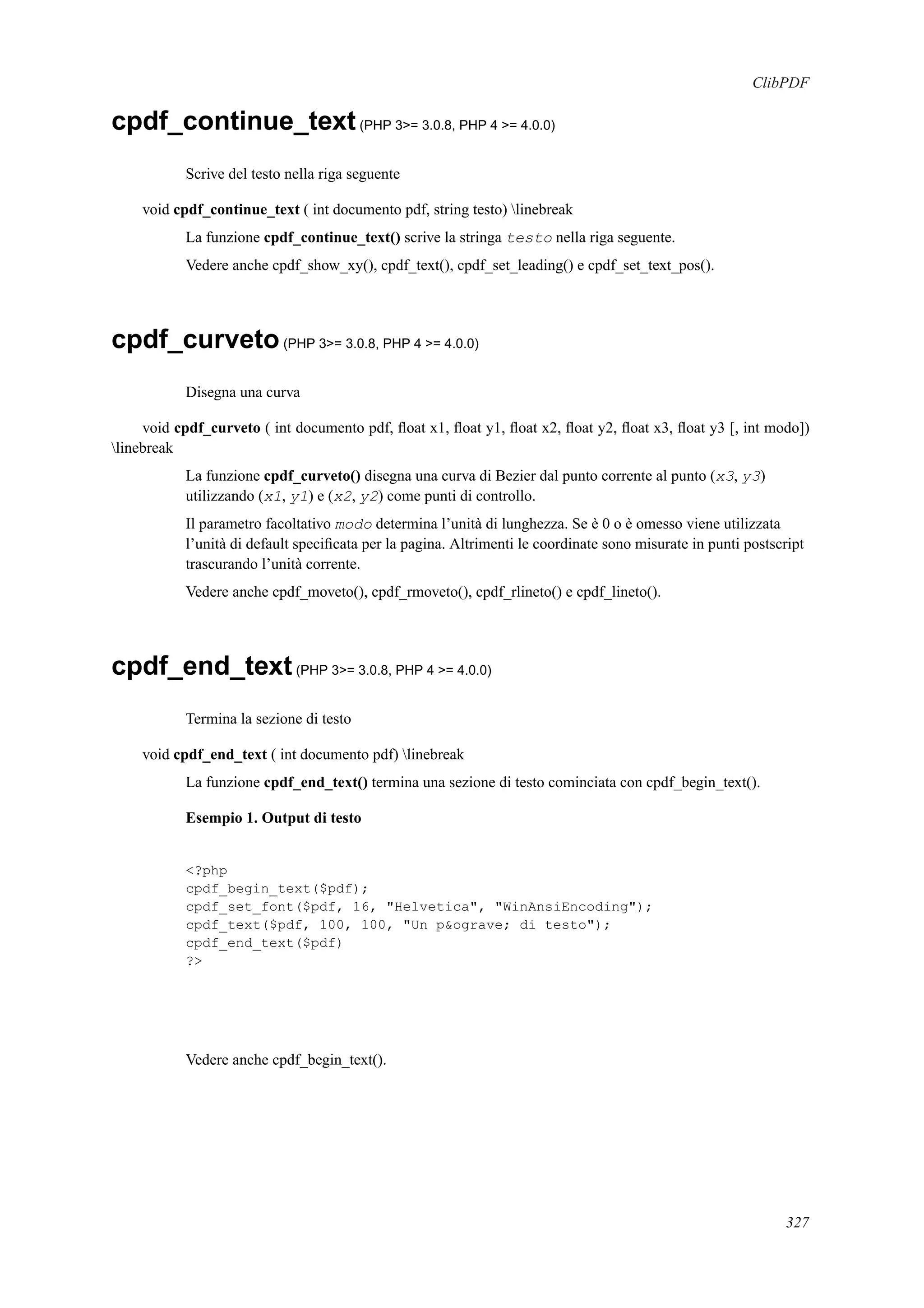 ClibPDF
cpdf_continue_text(PHP 3>= 3.0.8, PHP 4 >= 4.0.0)
Scrive del testo nella riga seguente
void cpdf_continue_text ( int documento pdf, string testo) linebreak
La funzione cpdf_continue_text() scrive la stringa testo nella riga seguente.
Vedere anche cpdf_show_xy(), cpdf_text(), cpdf_set_leading() e cpdf_set_text_pos().
cpdf_curveto(PHP 3>= 3.0.8, PHP 4 >= 4.0.0)
Disegna una curva
void cpdf_curveto ( int documento pdf, ﬂoat x1, ﬂoat y1, ﬂoat x2, ﬂoat y2, ﬂoat x3, ﬂoat y3 [, int modo])
linebreak
La funzione cpdf_curveto() disegna una curva di Bezier dal punto corrente al punto (x3, y3)
utilizzando (x1, y1) e (x2, y2) come punti di controllo.
Il parametro facoltativo modo determina l’unità di lunghezza. Se è 0 o è omesso viene utilizzata
l’unità di default speciﬁcata per la pagina. Altrimenti le coordinate sono misurate in punti postscript
trascurando l’unità corrente.
Vedere anche cpdf_moveto(), cpdf_rmoveto(), cpdf_rlineto() e cpdf_lineto().
cpdf_end_text(PHP 3>= 3.0.8, PHP 4 >= 4.0.0)
Termina la sezione di testo
void cpdf_end_text ( int documento pdf) linebreak
La funzione cpdf_end_text() termina una sezione di testo cominciata con cpdf_begin_text().
Esempio 1. Output di testo
<?php
cpdf_begin_text($pdf);
cpdf_set_font($pdf, 16, "Helvetica", "WinAnsiEncoding");
cpdf_text($pdf, 100, 100, "Un p&ograve; di testo");
cpdf_end_text($pdf)
?>
Vedere anche cpdf_begin_text().
327
 
