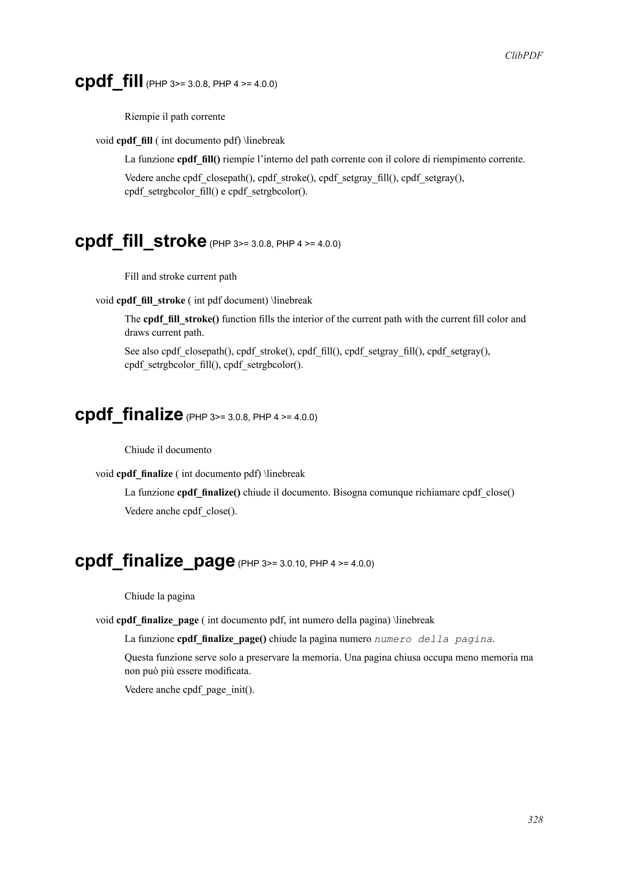 ClibPDF
cpdf_ﬁll(PHP 3>= 3.0.8, PHP 4 >= 4.0.0)
Riempie il path corrente
void cpdf_ﬁll ( int documento pdf) linebreak
La funzione cpdf_ﬁll() riempie l’interno del path corrente con il colore di riempimento corrente.
Vedere anche cpdf_closepath(), cpdf_stroke(), cpdf_setgray_ﬁll(), cpdf_setgray(),
cpdf_setrgbcolor_ﬁll() e cpdf_setrgbcolor().
cpdf_ﬁll_stroke(PHP 3>= 3.0.8, PHP 4 >= 4.0.0)
Fill and stroke current path
void cpdf_ﬁll_stroke ( int pdf document) linebreak
The cpdf_ﬁll_stroke() function ﬁlls the interior of the current path with the current ﬁll color and
draws current path.
See also cpdf_closepath(), cpdf_stroke(), cpdf_ﬁll(), cpdf_setgray_ﬁll(), cpdf_setgray(),
cpdf_setrgbcolor_ﬁll(), cpdf_setrgbcolor().
cpdf_ﬁnalize(PHP 3>= 3.0.8, PHP 4 >= 4.0.0)
Chiude il documento
void cpdf_ﬁnalize ( int documento pdf) linebreak
La funzione cpdf_ﬁnalize() chiude il documento. Bisogna comunque richiamare cpdf_close()
Vedere anche cpdf_close().
cpdf_ﬁnalize_page(PHP 3>= 3.0.10, PHP 4 >= 4.0.0)
Chiude la pagina
void cpdf_ﬁnalize_page ( int documento pdf, int numero della pagina) linebreak
La funzione cpdf_ﬁnalize_page() chiude la pagina numero numero della pagina.
Questa funzione serve solo a preservare la memoria. Una pagina chiusa occupa meno memoria ma
non può più essere modiﬁcata.
Vedere anche cpdf_page_init().
328
 