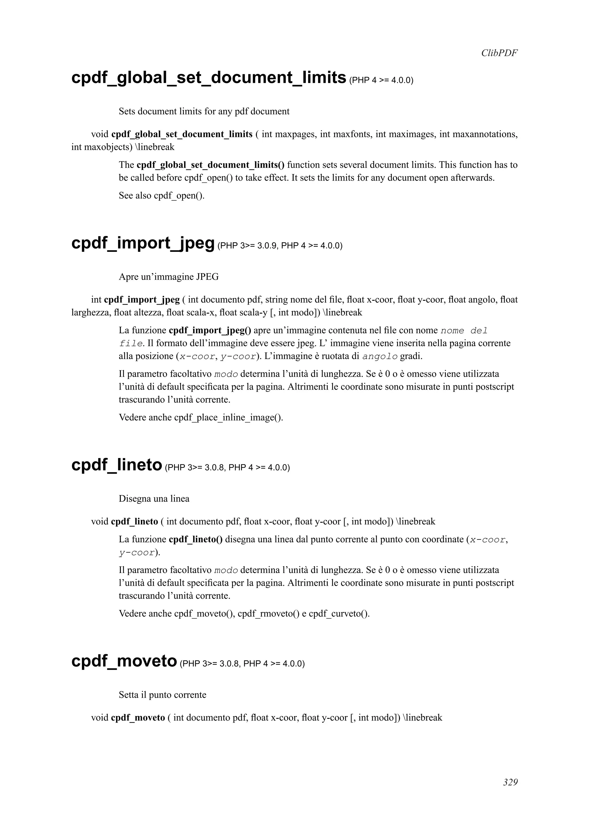 ClibPDF
cpdf_global_set_document_limits(PHP 4 >= 4.0.0)
Sets document limits for any pdf document
void cpdf_global_set_document_limits ( int maxpages, int maxfonts, int maximages, int maxannotations,
int maxobjects) linebreak
The cpdf_global_set_document_limits() function sets several document limits. This function has to
be called before cpdf_open() to take effect. It sets the limits for any document open afterwards.
See also cpdf_open().
cpdf_import_jpeg(PHP 3>= 3.0.9, PHP 4 >= 4.0.0)
Apre un’immagine JPEG
int cpdf_import_jpeg ( int documento pdf, string nome del ﬁle, ﬂoat x-coor, ﬂoat y-coor, ﬂoat angolo, ﬂoat
larghezza, ﬂoat altezza, ﬂoat scala-x, ﬂoat scala-y [, int modo]) linebreak
La funzione cpdf_import_jpeg() apre un’immagine contenuta nel ﬁle con nome nome del
file. Il formato dell’immagine deve essere jpeg. L’ immagine viene inserita nella pagina corrente
alla posizione (x-coor, y-coor). L’immagine è ruotata di angolo gradi.
Il parametro facoltativo modo determina l’unità di lunghezza. Se è 0 o è omesso viene utilizzata
l’unità di default speciﬁcata per la pagina. Altrimenti le coordinate sono misurate in punti postscript
trascurando l’unità corrente.
Vedere anche cpdf_place_inline_image().
cpdf_lineto(PHP 3>= 3.0.8, PHP 4 >= 4.0.0)
Disegna una linea
void cpdf_lineto ( int documento pdf, ﬂoat x-coor, ﬂoat y-coor [, int modo]) linebreak
La funzione cpdf_lineto() disegna una linea dal punto corrente al punto con coordinate (x-coor,
y-coor).
Il parametro facoltativo modo determina l’unità di lunghezza. Se è 0 o è omesso viene utilizzata
l’unità di default speciﬁcata per la pagina. Altrimenti le coordinate sono misurate in punti postscript
trascurando l’unità corrente.
Vedere anche cpdf_moveto(), cpdf_rmoveto() e cpdf_curveto().
cpdf_moveto(PHP 3>= 3.0.8, PHP 4 >= 4.0.0)
Setta il punto corrente
void cpdf_moveto ( int documento pdf, ﬂoat x-coor, ﬂoat y-coor [, int modo]) linebreak
329
 