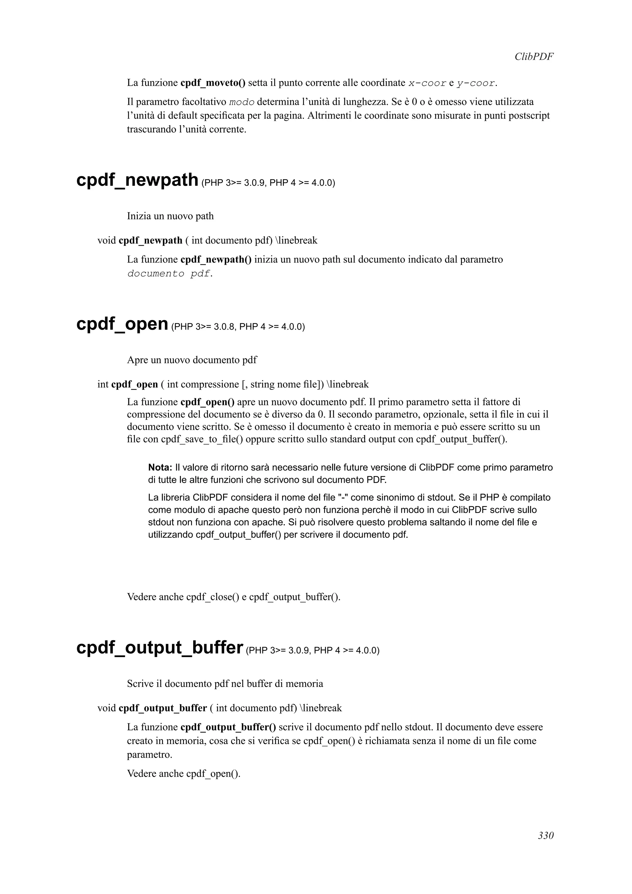 ClibPDF
La funzione cpdf_moveto() setta il punto corrente alle coordinate x-coor e y-coor.
Il parametro facoltativo modo determina l’unità di lunghezza. Se è 0 o è omesso viene utilizzata
l’unità di default speciﬁcata per la pagina. Altrimenti le coordinate sono misurate in punti postscript
trascurando l’unità corrente.
cpdf_newpath(PHP 3>= 3.0.9, PHP 4 >= 4.0.0)
Inizia un nuovo path
void cpdf_newpath ( int documento pdf) linebreak
La funzione cpdf_newpath() inizia un nuovo path sul documento indicato dal parametro
documento pdf.
cpdf_open(PHP 3>= 3.0.8, PHP 4 >= 4.0.0)
Apre un nuovo documento pdf
int cpdf_open ( int compressione [, string nome ﬁle]) linebreak
La funzione cpdf_open() apre un nuovo documento pdf. Il primo parametro setta il fattore di
compressione del documento se è diverso da 0. Il secondo parametro, opzionale, setta il ﬁle in cui il
documento viene scritto. Se è omesso il documento è creato in memoria e può essere scritto su un
ﬁle con cpdf_save_to_ﬁle() oppure scritto sullo standard output con cpdf_output_buffer().
Nota: Il valore di ritorno sarà necessario nelle future versione di ClibPDF come primo parametro
di tutte le altre funzioni che scrivono sul documento PDF.
La libreria ClibPDF considera il nome del ﬁle "-" come sinonimo di stdout. Se il PHP è compilato
come modulo di apache questo però non funziona perchè il modo in cui ClibPDF scrive sullo
stdout non funziona con apache. Si può risolvere questo problema saltando il nome del ﬁle e
utilizzando cpdf_output_buffer() per scrivere il documento pdf.
Vedere anche cpdf_close() e cpdf_output_buffer().
cpdf_output_buffer(PHP 3>= 3.0.9, PHP 4 >= 4.0.0)
Scrive il documento pdf nel buffer di memoria
void cpdf_output_buffer ( int documento pdf) linebreak
La funzione cpdf_output_buffer() scrive il documento pdf nello stdout. Il documento deve essere
creato in memoria, cosa che si veriﬁca se cpdf_open() è richiamata senza il nome di un ﬁle come
parametro.
Vedere anche cpdf_open().
330
 